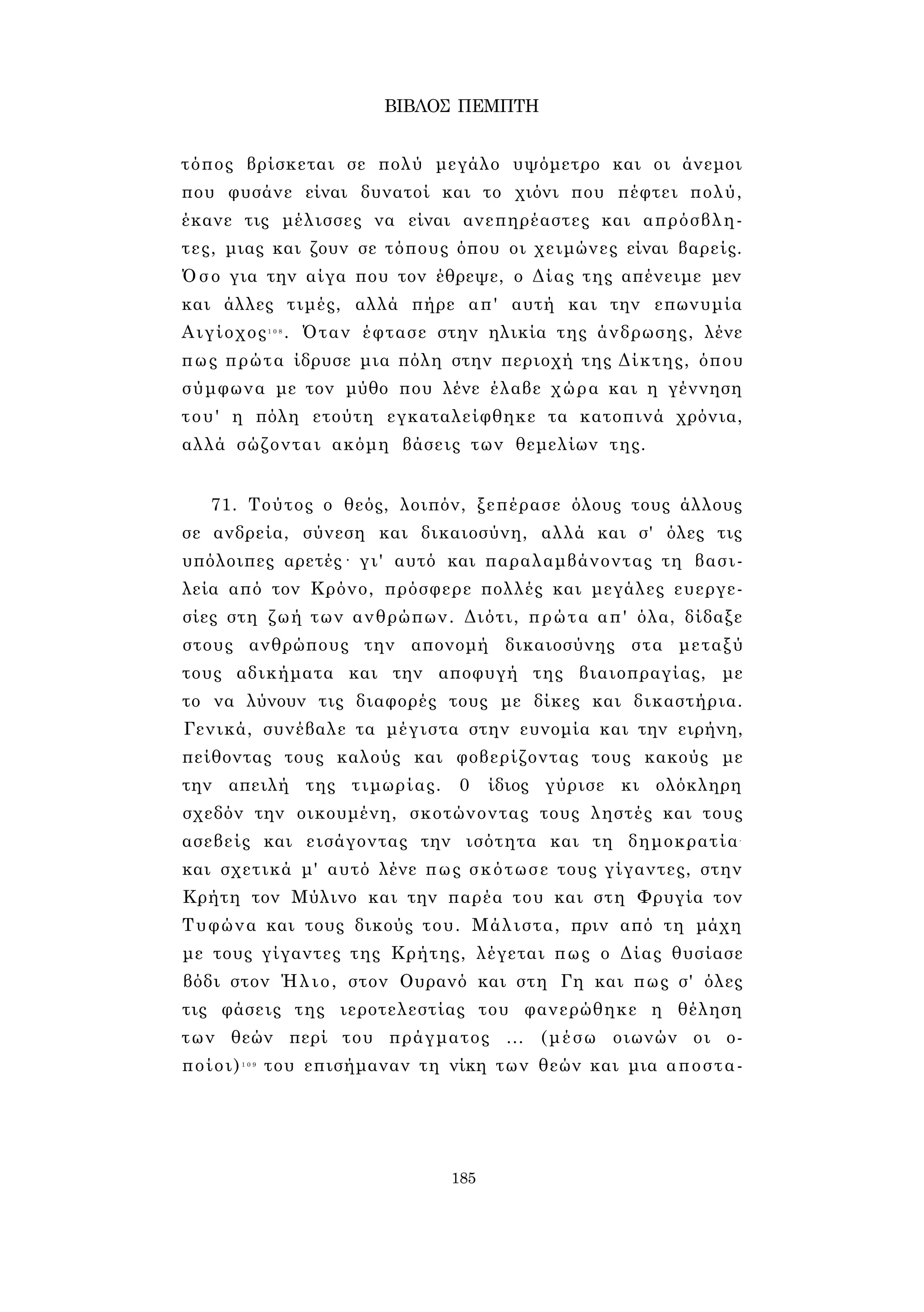 ΒΙΒΛΟΣ ΠΕΜΠΤΗ 
τόπος βρίσκεται σε πολύ μεγάλο υψόμετρο και οι άνεμοι 
που φυσάνε είναι δυνατοί και το χιόνι που πέφτει πολύ, 
έκανε τις μέλισσες να είναι ανεπηρέαστες και απρόσβλη­τες, 
μιας και ζουν σε τόπους όπου οι χειμώνες είναι βαρείς. 
Όσο για την αίγα που τον έθρεψε, ο Δίας της απένειμε μεν 
και άλλες τιμές, αλλά πήρε απ' αυτή και την επωνυμία 
Αιγίοχος1 0 8 . Όταν έφτασε στην ηλικία της άνδρωσης, λένε 
πως πρώτα ίδρυσε μια πόλη στην περιοχή της Δίκτης, όπου 
σύμφωνα με τον μύθο που λένε έλαβε χώρα και η γέννηση 
του' η πόλη ετούτη εγκαταλείφθηκε τα κατοπινά χρόνια, 
αλλά σώζονται ακόμη βάσεις των θεμελίων της. 
71. Τούτος ο θεός, λοιπόν, ξεπέρασε όλους τους άλλους 
σε ανδρεία, σύνεση και δικαιοσύνη, αλλά και σ' όλες τις 
υπόλοιπες αρετές· γι' αυτό και παραλαμβάνοντας τη βασι­λεία 
από τον Κρόνο, πρόσφερε πολλές και μεγάλες ευεργε­σίες 
στη ζωή των ανθρώπων. Διότι, πρώτα απ' όλα, δίδαξε 
στους ανθρώπους την απονομή δικαιοσύνης στα μεταξύ 
τους αδικήματα και την αποφυγή της βιαιοπραγίας, με 
το να λύνουν τις διαφορές τους με δίκες και δικαστήρια. 
Γενικά, συνέβαλε τα μέγιστα στην ευνομία και την ειρήνη, 
πείθοντας τους καλούς και φοβερίζοντας τους κακούς με 
την απειλή της τιμωρίας. 0 ίδιος γύρισε κι ολόκληρη 
σχεδόν την οικουμένη, σκοτώνοντας τους ληστές και τους 
ασεβείς και εισάγοντας την ισότητα και τη δημοκρατία- 
και σχετικά μ' αυτό λένε πως σκότωσε τους γίγαντες, στην 
Κρήτη τον Μύλινο και την παρέα του και στη Φρυγία τον 
Τυφώνα και τους δικούς του. Μάλιστα, πριν από τη μάχη 
με τους γίγαντες της Κρήτης, λέγεται πως ο Δίας θυσίασε 
βόδι στον Ήλιο, στον Ουρανό και στη Γη και πως σ' όλες 
τις φάσεις της ιεροτελεστίας του φανερώθηκε η θέληση 
των θεών περί του πράγματος ... (μέσω οιωνών οι ο­ποίοι) 
1 0 9 του επισήμαναν τη νίκη των θεών και μια αποστα- 
185 
 