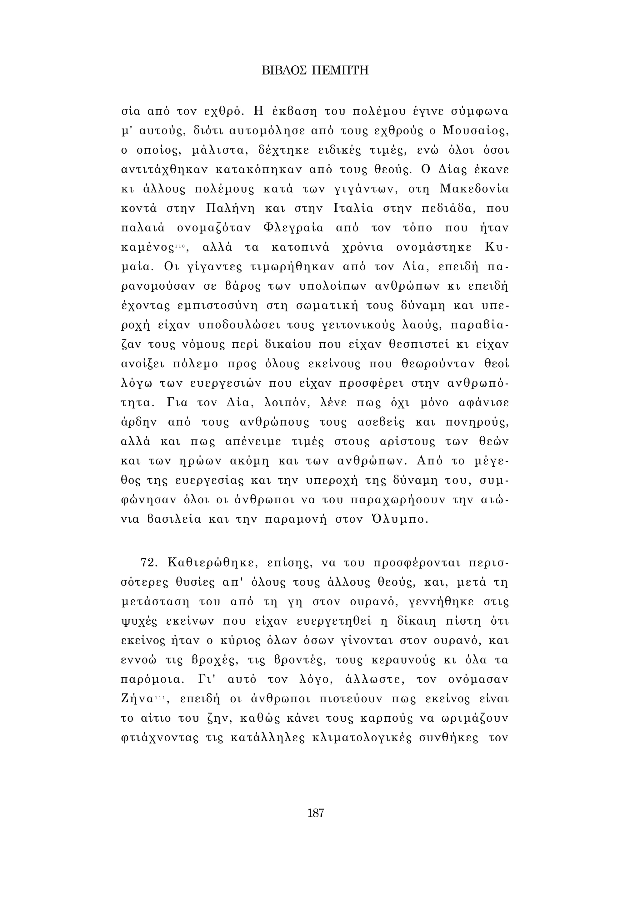 ΒΙΒΛΟΣ ΠΕΜΠΤΗ 
σία από τον εχθρό. Η έκβαση του πολέμου έγινε σύμφωνα 
μ' αυτούς, διότι αυτομόλησε από τους εχθρούς ο Μουσαίος, 
ο οποίος, μάλιστα, δέχτηκε ειδικές τιμές, ενώ όλοι όσοι 
αντιτάχθηκαν κατακόπηκαν από τους θεούς. Ο Δίας έκανε 
κι άλλους πολέμους κατά των γιγάντων, στη Μακεδονία 
κοντά στην Παλήνη και στην Ιταλία στην πεδιάδα, που 
παλαιά ονομαζόταν Φλεγραία από τον τόπο που ήταν 
καμένος1 1 0 , αλλά τα κατοπινά χρόνια ονομάστηκε Κυ- 
μαία. Οι γίγαντες τιμωρήθηκαν από τον Δία, επειδή πα­ρανομούσαν 
σε βάρος των υπολοίπων ανθρώπων κι επειδή 
έχοντας εμπιστοσύνη στη σωματική τους δύναμη και υπε­ροχή 
είχαν υποδουλώσει τους γειτονικούς λαούς, παραβία­ζαν 
τους νόμους περί δικαίου που είχαν θεσπιστεί κι είχαν 
ανοίξει πόλεμο προς όλους εκείνους που θεωρούνταν θεοί 
λόγω των ευεργεσιών που είχαν προσφέρει στην ανθρωπό­τητα. 
Για τον Δία, λοιπόν, λένε πως όχι μόνο αφάνισε 
άρδην από τους ανθρώπους τους ασεβείς και πονηρούς, 
αλλά και πως απένειμε τιμές στους αρίστους των θεών 
και των ηρώων ακόμη και των ανθρώπων. Από το μέγε­θος 
της ευεργεσίας και την υπεροχή της δύναμη του, συμ­φώνησαν 
όλοι οι άνθρωποι να του παραχωρήσουν την αιώ­νια 
βασιλεία και την παραμονή στον Όλυμπο. 
72. Καθιερώθηκε, επίσης, να του προσφέρονται περισ­σότερες 
θυσίες απ' όλους τους άλλους θεούς, και, μετά τη 
μετάσταση του από τη γη στον ουρανό, γεννήθηκε στις 
ψυχές εκείνων που είχαν ευεργετηθεί η δίκαιη πίστη ότι 
εκείνος ήταν ο κύριος όλων όσων γίνονται στον ουρανό, και 
εννοώ τις βροχές, τις βροντές, τους κεραυνούς κι όλα τα 
παρόμοια. Γι' αυτό τον λόγο, άλλωστε, τον ονόμασαν 
Ζήνα1 1 1 , επειδή οι άνθρωποι πιστεύουν πως εκείνος είναι 
το αίτιο του ζην, καθώς κάνει τους καρπούς να ωριμάζουν 
φτιάχνοντας τις κατάλληλες κλιματολογικές συνθήκες- τον 
187 
 