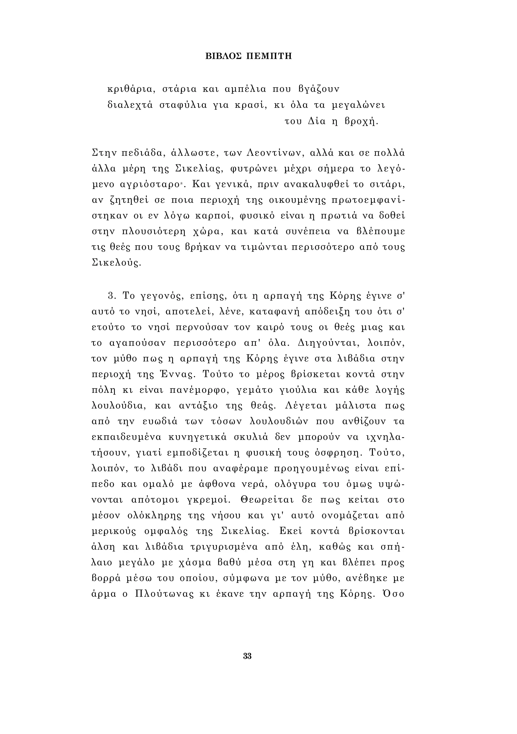 ΒΙΒΛΟΣ ΠΕΜΠΤΗ 
κριθάρια, στάρια και αμπέλια που βγάζουν 
διαλεχτά σταφύλια για κρασί, κι όλα τα μεγαλώνει 
του Δία η βροχή. 
Στην πεδιάδα, άλλωστε, των Λεοντίνων, αλλά και σε πολλά 
άλλα μέρη της Σικελίας, φυτρώνει μέχρι σήμερα το λεγό­μενο 
αγριόσταρο8 . Και γενικά, πριν ανακαλυφθεί το σιτάρι, 
αν ζητηθεί σε ποια περιοχή της οικουμένης πρωτοεμφανί­στηκαν 
οι εν λόγω καρποί, φυσικό είναι η πρωτιά να δοθεί 
στην πλουσιότερη χώρα, και κατά συνέπεια να βλέπουμε 
τις θεές που τους βρήκαν να τιμώνται περισσότερο από τους 
Σικελούς. 
3. Το γεγονός, επίσης, ότι η αρπαγή της Κόρης έγινε σ' 
αυτό το νησί, αποτελεί, λένε, καταφανή απόδειξη του ότι σ' 
ετούτο το νησί περνούσαν τον καιρό τους οι θεές μιας και 
το αγαπούσαν περισσότερο απ' όλα. Διηγούνται, λοιπόν, 
τον μύθο πως η αρπαγή της Κόρης έγινε στα λιβάδια στην 
περιοχή της Έννας. Τούτο το μέρος βρίσκεται κοντά στην 
πόλη κι είναι πανέμορφο, γεμάτο γιούλια και κάθε λογής 
λουλούδια, και αντάξιο της θεάς. Λέγεται μάλιστα πως 
από την ευωδιά των τόσων λουλουδιών που ανθίζουν τα 
εκπαιδευμένα κυνηγετικά σκυλιά δεν μπορούν να ιχνηλα­τήσουν, 
γιατί εμποδίζεται η φυσική τους όσφρηση. Τούτο, 
λοιπόν, το λιβάδι που αναφέραμε προηγουμένως είναι επί­πεδο 
και ομαλό με άφθονα νερά, ολόγυρα του όμως υψώ­νονται 
απότομοι γκρεμοί. Θεωρείται δε πως κείται στο 
μέσον ολόκληρης της νήσου και γι' αυτό ονομάζεται από 
μερικούς ομφαλός της Σικελίας. Εκεί κοντά βρίσκονται 
άλση και λιβάδια τριγυρισμένα από έλη, καθώς και σπή­λαιο 
μεγάλο με χάσμα βαθύ μέσα στη γη και βλέπει προς 
βορρά μέσω του οποίου, σύμφωνα με τον μύθο, ανέβηκε με 
άρμα ο Πλούτωνας κι έκανε την αρπαγή της Κόρης. Όσο 
33 
 