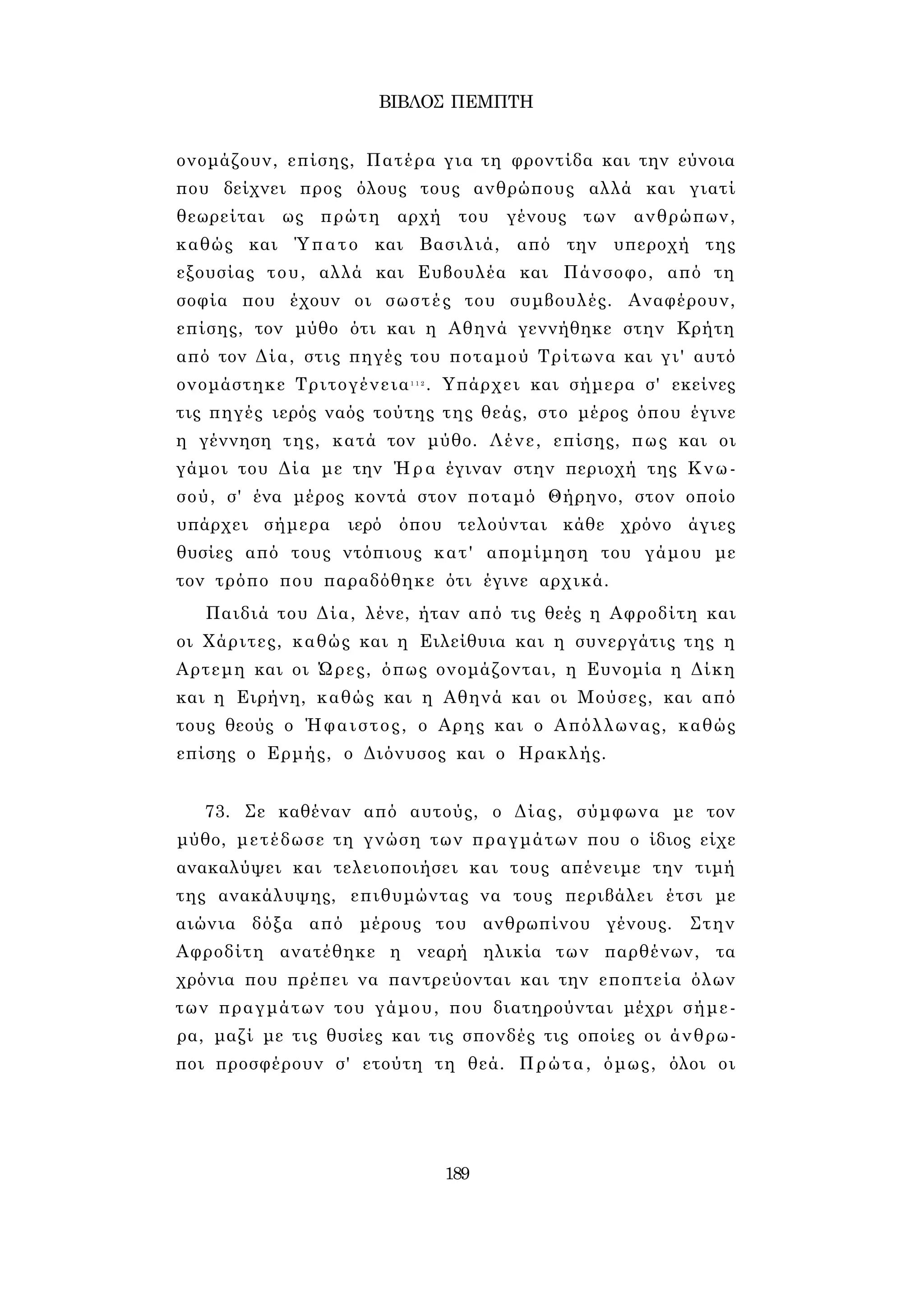 ΒΙΒΛΟΣ ΠΕΜΠΤΗ 
ονομάζουν, επίσης, Πατέρα για τη φροντίδα και την εύνοια 
που δείχνει προς όλους τους ανθρώπους αλλά και γιατί 
θεωρείται ως πρώτη αρχή του γένους των ανθρώπων, 
καθώς και Ύπατο και Βασιλιά, από την υπεροχή της 
εξουσίας του, αλλά και Ευβουλέα και Πάνσοφο, από τη 
σοφία που έχουν οι σωστές του συμβουλές. Αναφέρουν, 
επίσης, τον μύθο ότι και η Αθηνά γεννήθηκε στην Κρήτη 
από τον Δία, στις πηγές του ποταμού Τρίτωνα και γι' αυτό 
ονομάστηκε Τριτογένεια1 1 2 . Υπάρχει και σήμερα σ' εκείνες 
τις πηγές ιερός ναός τούτης της θεάς, στο μέρος όπου έγινε 
η γέννηση της, κατά τον μύθο. Λένε, επίσης, πως και οι 
γάμοι του Δία με την Ήρα έγιναν στην περιοχή της Κνω­σού, 
σ' ένα μέρος κοντά στον ποταμό Θήρηνο, στον οποίο 
υπάρχει σήμερα ιερό όπου τελούνται κάθε χρόνο άγιες 
θυσίες από τους ντόπιους κατ' απομίμηση του γάμου με 
τον τρόπο που παραδόθηκε ότι έγινε αρχικά. 
Παιδιά του Δία, λένε, ήταν από τις θεές η Αφροδίτη και 
οι Χάριτες, καθώς και η Ειλείθυια και η συνεργάτις της η 
Αρτεμη και οι Ώρες, όπως ονομάζονται, η Ευνομία η Δίκη 
και η Ειρήνη, καθώς και η Αθηνά και οι Μούσες, και από 
τους θεούς ο Ήφαιστος, ο Αρης και ο Απόλλωνας, καθώς 
επίσης ο Ερμής, ο Διόνυσος και ο Ηρακλής. 
73. Σε καθέναν από αυτούς, ο Δίας, σύμφωνα με τον 
μύθο, μετέδωσε τη γνώση των πραγμάτων που ο ίδιος είχε 
ανακαλύψει και τελειοποιήσει και τους απένειμε την τιμή 
της ανακάλυψης, επιθυμώντας να τους περιβάλει έτσι με 
αιώνια δόξα από μέρους του ανθρωπίνου γένους. Στην 
Αφροδίτη ανατέθηκε η νεαρή ηλικία των παρθένων, τα 
χρόνια που πρέπει να παντρεύονται και την εποπτεία όλων 
των πραγμάτων του γάμου, που διατηρούνται μέχρι σήμε­ρα, 
μαζί με τις θυσίες και τις σπονδές τις οποίες οι άνθρω­ποι 
προσφέρουν σ' ετούτη τη θεά. Πρώτα, όμως, όλοι οι 
189 
 
