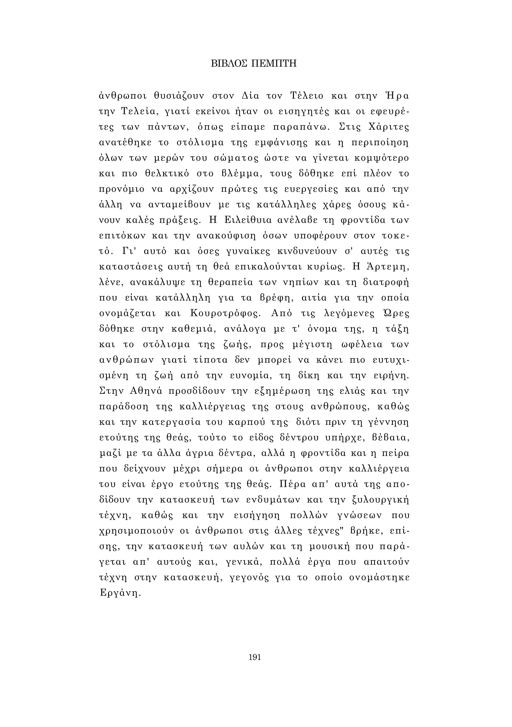 ΒΙΒΛΟΣ ΠΕΜΠΤΗ 
άνθρωποι θυσιάζουν στον Δία τον Τέλειο και στην Ήρα 
την Τελεία, γιατί εκείνοι ήταν οι εισηγητές και οι εφευρέ­τες 
των πάντων, όπως είπαμε παραπάνω. Στις Χάριτες 
ανατέθηκε το στόλισμα της εμφάνισης και η περιποίηση 
όλων των μερών του σώματος ώστε να γίνεται κομψότερο 
και πιο θελκτικό στο βλέμμα, τους δόθηκε επί πλέον το 
προνόμιο να αρχίζουν πρώτες τις ευεργεσίες και από την 
άλλη να ανταμείβουν με τις κατάλληλες χάρες όσους κά­νουν 
καλές πράξεις. Η Ειλείθυια ανέλαβε τη φροντίδα των 
επιτόκων και την ανακούφιση όσων υποφέρουν στον τοκε­τό. 
Γι' αυτό και όσες γυναίκες κινδυνεύουν σ' αυτές τις 
καταστάσεις αυτή τη θεά επικαλούνται κυρίως. Η Άρτεμη, 
λένε, ανακάλυψε τη θεραπεία των νηπίων και τη διατροφή 
που είναι κατάλληλη για τα βρέφη, αιτία για την οποία 
ονομάζεται και Κουροτρόφος. Από τις λεγόμενες Ώρες 
δόθηκε στην καθεμιά, ανάλογα με τ' όνομα της, η τάξη 
και το στόλισμα της ζωής, προς μέγιστη ωφέλεια των 
ανθρώπων γιατί τίποτα δεν μπορεί να κάνει πιο ευτυχι­σμένη 
τη ζωή από την ευνομία, τη δίκη και την ειρήνη. 
Στην Αθηνά προσδίδουν την εξημέρωση της ελιάς και την 
παράδοση της καλλιέργειας της στους ανθρώπους, καθώς 
και την κατεργασία του καρπού της- διότι πριν τη γέννηση 
ετούτης της θεάς, τούτο το είδος δέντρου υπήρχε, βέβαια, 
μαζί με τα άλλα άγρια δέντρα, αλλά η φροντίδα και η πείρα 
που δείχνουν μέχρι σήμερα οι άνθρωποι στην καλλιέργεια 
του είναι έργο ετούτης της θεάς. Πέρα απ' αυτά της απο­δίδουν 
την κατασκευή των ενδυμάτων και την ξυλουργική 
τέχνη, καθώς και την εισήγηση πολλών γνώσεων που 
χρησιμοποιούν οι άνθρωποι στις άλλες τέχνες" βρήκε, επί­σης, 
την κατασκευή των αυλών και τη μουσική που παρά­γεται 
απ' αυτούς και, γενικά, πολλά έργα που απαιτούν 
τέχνη στην κατασκευή, γεγονός για το οποίο ονομάστηκε 
Εργάνη. 
191 
 