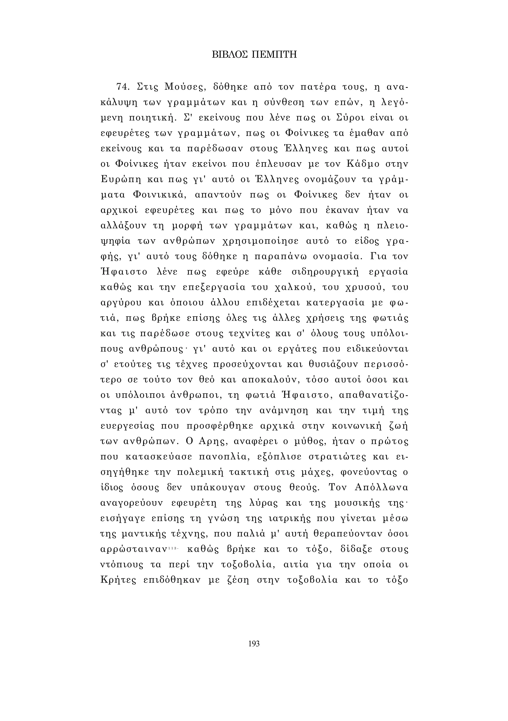 ΒΙΒΛΟΣ ΠΕΜΠΤΗ 
74. Στις Μούσες, δόθηκε από τον πατέρα τους, η ανα­κάλυψη 
των γραμμάτων και η σύνθεση των επών, η λεγό­μενη 
ποιητική. Σ' εκείνους που λένε πως οι Σύροι είναι οι 
εφευρέτες των γραμμάτων, πως οι Φοίνικες τα έμαθαν από 
εκείνους και τα παρέδωσαν στους Έλληνες και πως αυτοί 
οι Φοίνικες ήταν εκείνοι που έπλευσαν με τον Κάδμο στην 
Ευρώπη και πως γι' αυτό οι Έλληνες ονομάζουν τα γράμ­ματα 
Φοινικικά, απαντούν πως οι Φοίνικες δεν ήταν οι 
αρχικοί εφευρέτες και πως το μόνο που έκαναν ήταν να 
αλλάξουν τη μορφή των γραμμάτων και, καθώς η πλειο­ψηφία 
των ανθρώπων χρησιμοποίησε αυτό το είδος γρα­φής, 
γι' αυτό τους δόθηκε η παραπάνω ονομασία. Για τον 
Ήφαιστο λένε πως εφεύρε κάθε σιδηρουργική εργασία 
καθώς και την επεξεργασία του χαλκού, του χρυσού, του 
αργύρου και όποιου άλλου επιδέχεται κατεργασία με φω­τιά, 
πως βρήκε επίσης όλες τις άλλες χρήσεις της φωτιάς 
και τις παρέδωσε στους τεχνίτες και σ' όλους τους υπόλοι­πους 
ανθρώπους· γι' αυτό και οι εργάτες που ειδικεύονται 
σ' ετούτες τις τέχνες προσεύχονται και θυσιάζουν περισσό­τερο 
σε τούτο τον θεό και αποκαλούν, τόσο αυτοί όσοι και 
οι υπόλοιποι άνθρωποι, τη φωτιά Ήφαιστο, απαθανατίζο­ντας 
μ' αυτό τον τρόπο την ανάμνηση και την τιμή της 
ευεργεσίας που προσφέρθηκε αρχικά στην κοινωνική ζωή 
των ανθρώπων. Ο Αρης, αναφέρει ο μύθος, ήταν ο πρώτος 
που κατασκεύασε πανοπλία, εξόπλισε στρατιώτες και ει­σηγήθηκε 
την πολεμική τακτική στις μάχες, φονεύοντας ο 
ίδιος όσους δεν υπάκουγαν στους θεούς. Τον Απόλλωνα 
αναγορεύουν εφευρέτη της λύρας και της μουσικής της· 
εισήγαγε επίσης τη γνώση της ιατρικής που γίνεται μέσω 
της μαντικής τέχνης, που παλιά μ' αυτή θεραπεύονταν όσοι 
αρρώσταιναν1 1 3 - καθώς βρήκε και το τόξο, δίδαξε στους 
ντόπιους τα περί την τοξοβολία, αιτία για την οποία οι 
Κρήτες επιδόθηκαν με ζέση στην τοξοβολία και το τόξο 
193 
 