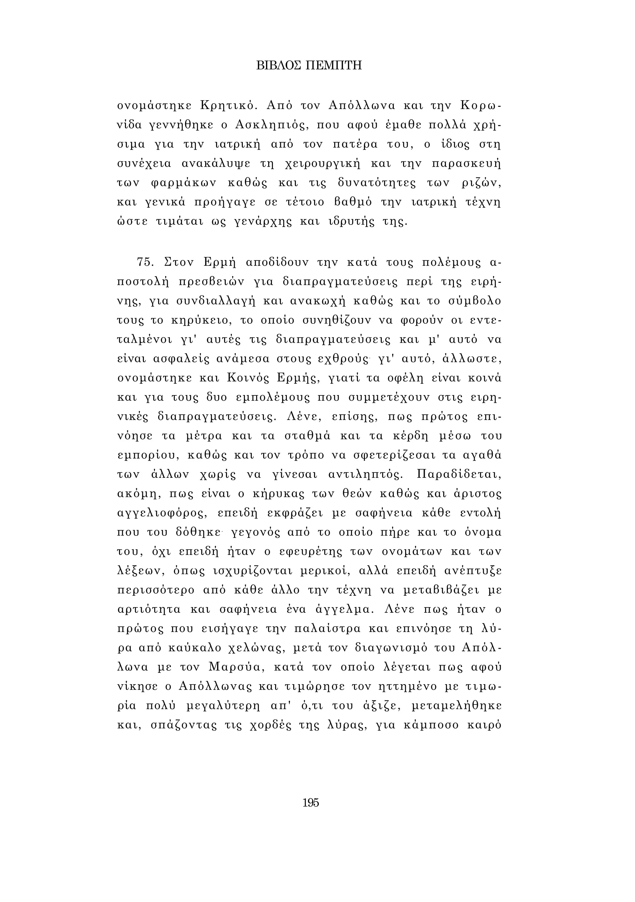 ΒΙΒΛΟΣ ΠΕΜΠΤΗ 
ονομάστηκε Κρητικό. Από τον Απόλλωνα και την Κορω­νίδα 
γεννήθηκε ο Ασκληπιός, που αφού έμαθε πολλά χρή­σιμα 
για την ιατρική από τον πατέρα του, ο ίδιος στη 
συνέχεια ανακάλυψε τη χειρουργική και την παρασκευή 
των φαρμάκων καθώς και τις δυνατότητες των ριζών, 
και γενικά προήγαγε σε τέτοιο βαθμό την ιατρική τέχνη 
ώστε τιμάται ως γενάρχης και ιδρυτής της. 
75. Στον Ερμή αποδίδουν την κατά τους πολέμους α­ποστολή 
πρεσβειών για διαπραγματεύσεις περί της ειρή­νης, 
για συνδιαλλαγή και ανακωχή καθώς και το σύμβολο 
τους το κηρύκειο, το οποίο συνηθίζουν να φορούν οι εντε­ταλμένοι 
γι' αυτές τις διαπραγματεύσεις και μ' αυτό να 
είναι ασφαλείς ανάμεσα στους εχθρούς- γι' αυτό, άλλωστε, 
ονομάστηκε και Κοινός Ερμής, γιατί τα οφέλη είναι κοινά 
και για τους δυο εμπολέμους που συμμετέχουν στις ειρη­νικές 
διαπραγματεύσεις. Λένε, επίσης, πως πρώτος επι­νόησε 
τα μέτρα και τα σταθμά και τα κέρδη μέσω του 
εμπορίου, καθώς και τον τρόπο να σφετερίζεσαι τα αγαθά 
των άλλων χωρίς να γίνεσαι αντιληπτός. Παραδίδεται, 
ακόμη, πως είναι ο κήρυκας των θεών καθώς και άριστος 
αγγελιοφόρος, επειδή εκφράζει με σαφήνεια κάθε εντολή 
που του δόθηκε- γεγονός από το οποίο πήρε και το όνομα 
του, όχι επειδή ήταν ο εφευρέτης των ονομάτων και των 
λέξεων, όπως ισχυρίζονται μερικοί, αλλά επειδή ανέπτυξε 
περισσότερο από κάθε άλλο την τέχνη να μεταβιβάζει με 
αρτιότητα και σαφήνεια ένα άγγελμα. Λένε πως ήταν ο 
πρώτος που εισήγαγε την παλαίστρα και επινόησε τη λύ­ρα 
από καύκαλο χελώνας, μετά τον διαγωνισμό του Απόλ­λωνα 
με τον Μαρσύα, κατά τον οποίο λέγεται πως αφού 
νίκησε ο Απόλλωνας και τιμώρησε τον ηττημένο με τιμω­ρία 
πολύ μεγαλύτερη απ' ό,τι του άξιζε, μεταμελήθηκε 
και, σπάζοντας τις χορδές της λύρας, για κάμποσο καιρό 
195 
 