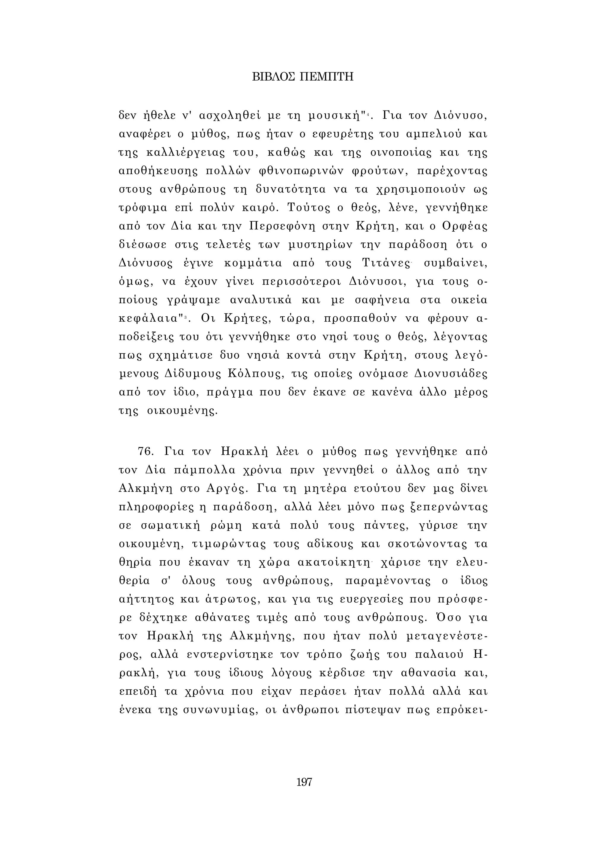 ΒΙΒΛΟΣ ΠΕΜΠΤΗ 
δεν ήθελε ν' ασχοληθεί με τη μουσική"4 . Για τον Διόνυσο, 
αναφέρει ο μύθος, πως ήταν ο εφευρέτης του αμπελιού και 
της καλλιέργειας του, καθώς και της οινοποιίας και της 
αποθήκευσης πολλών φθινοπωρινών φρούτων, παρέχοντας 
στους ανθρώπους τη δυνατότητα να τα χρησιμοποιούν ως 
τρόφιμα επί πολύν καιρό. Τούτος ο θεός, λένε, γεννήθηκε 
από τον Δία και την Περσεφόνη στην Κρήτη, και ο Ορφέας 
διέσωσε στις τελετές των μυστηρίων την παράδοση ότι ο 
Διόνυσος έγινε κομμάτια από τους Τιτάνες- συμβαίνει, 
όμως, να έχουν γίνει περισσότεροι Διόνυσοι, για τους ο­ποίους 
γράψαμε αναλυτικά και με σαφήνεια στα οικεία 
κεφάλαια"3 . Οι Κρήτες, τώρα, προσπαθούν να φέρουν α­ποδείξεις 
του ότι γεννήθηκε στο νησί τους ο θεός, λέγοντας 
πως σχημάτισε δυο νησιά κοντά στην Κρήτη, στους λεγό­μενους 
Δίδυμους Κόλπους, τις οποίες ονόμασε Διονυσιάδες 
από τον ίδιο, πράγμα που δεν έκανε σε κανένα άλλο μέρος 
της οικουμένης. 
76. Για τον Ηρακλή λέει ο μύθος πως γεννήθηκε από 
τον Δία πάμπολλα χρόνια πριν γεννηθεί ο άλλος από την 
Αλκμήνη στο Αργός. Για τη μητέρα ετούτου δεν μας δίνει 
πληροφορίες η παράδοση, αλλά λέει μόνο πως ξεπερνώντας 
σε σωματική ρώμη κατά πολύ τους πάντες, γύρισε την 
οικουμένη, τιμωρώντας τους αδίκους και σκοτώνοντας τα 
θηρία που έκαναν τη χώρα ακατοίκητη- χάρισε την ελευ­θερία 
σ' όλους τους ανθρώπους, παραμένοντας ο ίδιος 
αήττητος και άτρωτος, και για τις ευεργεσίες που πρόσφε­ρε 
δέχτηκε αθάνατες τιμές από τους ανθρώπους. Όσο για 
τον Ηρακλή της Αλκμήνης, που ήταν πολύ μεταγενέστε­ρος, 
αλλά ενστερνίστηκε τον τρόπο ζωής του παλαιού Η­ρακλή, 
για τους ίδιους λόγους κέρδισε την αθανασία και, 
επειδή τα χρόνια που είχαν περάσει ήταν πολλά αλλά και 
ένεκα της συνωνυμίας, οι άνθρωποι πίστεψαν πως επρόκει- 
197 
 