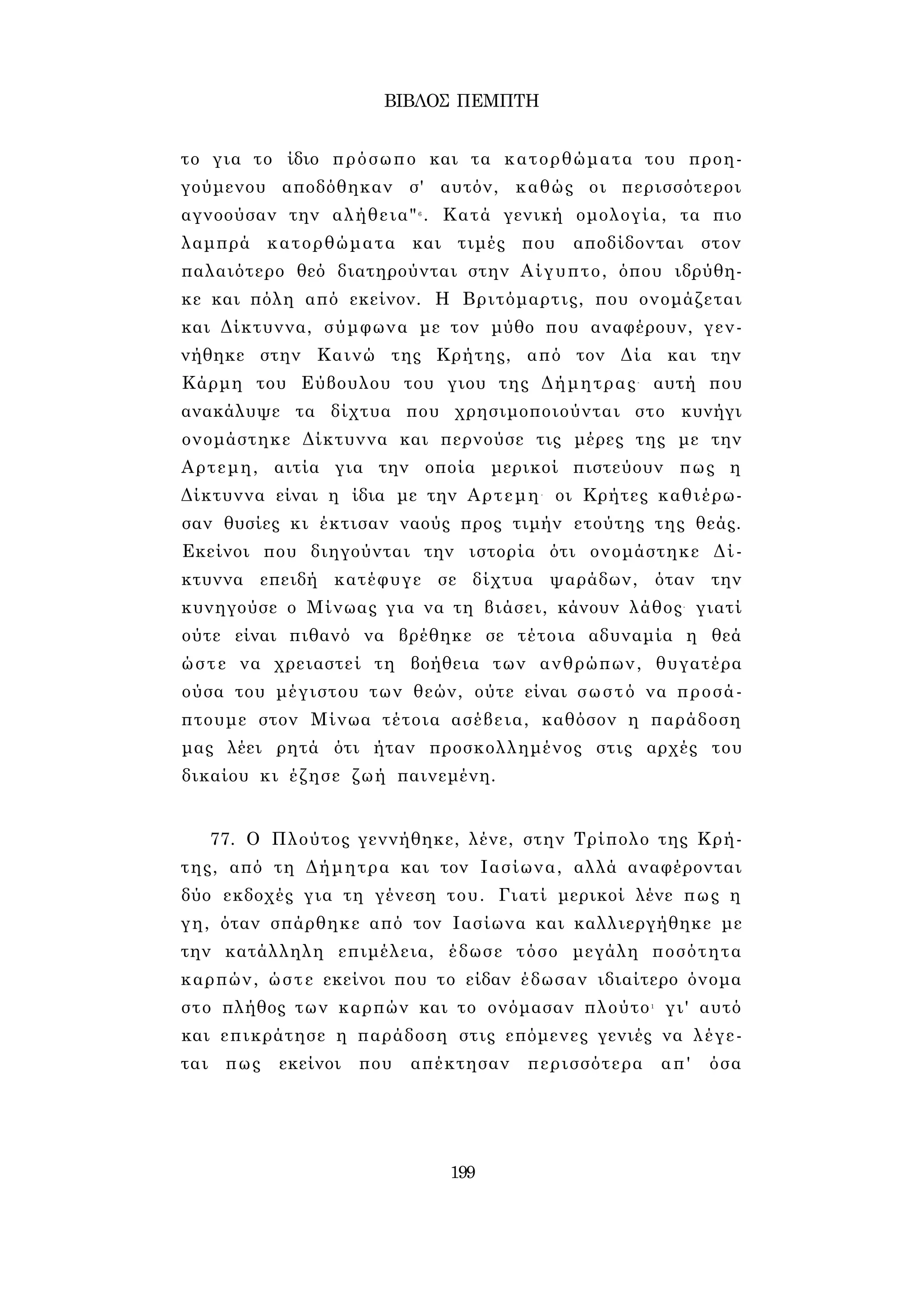 ΒΙΒΛΟΣ ΠΕΜΠΤΗ 
το για το ίδιο πρόσωπο και τα κατορθώματα του προη­γούμενου 
αποδόθηκαν σ' αυτόν, καθώς οι περισσότεροι 
αγνοούσαν την αλήθεια"6 . Κατά γενική ομολογία, τα πιο 
λαμπρά κατορθώματα και τιμές που αποδίδονται στον 
παλαιότερο θεό διατηρούνται στην Αίγυπτο, όπου ιδρύθη­κε 
και πόλη από εκείνον. Η Βριτόμαρτις, που ονομάζεται 
και Δίκτυννα, σύμφωνα με τον μύθο που αναφέρουν, γεν­νήθηκε 
στην Καινώ της Κρήτης, από τον Δία και την 
Κάρμη του Εύβουλου του γιου της Δήμητρας- αυτή που 
ανακάλυψε τα δίχτυα που χρησιμοποιούνται στο κυνήγι 
ονομάστηκε Δίκτυννα και περνούσε τις μέρες της με την 
Αρτεμη, αιτία για την οποία μερικοί πιστεύουν πως η 
Δίκτυννα είναι η ίδια με την Αρτεμη- οι Κρήτες καθιέρω­σαν 
θυσίες κι έκτισαν ναούς προς τιμήν ετούτης της θεάς. 
Εκείνοι που διηγούνται την ιστορία ότι ονομάστηκε Δί­κτυννα 
επειδή κατέφυγε σε δίχτυα ψαράδων, όταν την 
κυνηγούσε ο Μίνωας για να τη βιάσει, κάνουν λάθος- γιατί 
ούτε είναι πιθανό να βρέθηκε σε τέτοια αδυναμία η θεά 
ώστε να χρειαστεί τη βοήθεια των ανθρώπων, θυγατέρα 
ούσα του μέγιστου των θεών, ούτε είναι σωστό να προσά­πτουμε 
στον Μίνωα τέτοια ασέβεια, καθόσον η παράδοση 
μας λέει ρητά ότι ήταν προσκολλημένος στις αρχές του 
δικαίου κι έζησε ζωή παινεμένη. 
77. Ο Πλούτος γεννήθηκε, λένε, στην Τρίπολο της Κρή­της, 
από τη Δήμητρα και τον Ιασίωνα, αλλά αναφέρονται 
δύο εκδοχές για τη γένεση του. Γιατί μερικοί λένε πως η 
γη, όταν σπάρθηκε από τον Ιασίωνα και καλλιεργήθηκε με 
την κατάλληλη επιμέλεια, έδωσε τόσο μεγάλη ποσότητα 
καρπών, ώστε εκείνοι που το είδαν έδωσαν ιδιαίτερο όνομα 
στο πλήθος των καρπών και το ονόμασαν πλούτο1 γι' αυτό 
και επικράτησε η παράδοση στις επόμενες γενιές να λέγε­ται 
πως εκείνοι που απέκτησαν περισσότερα απ' όσα 
199 
 