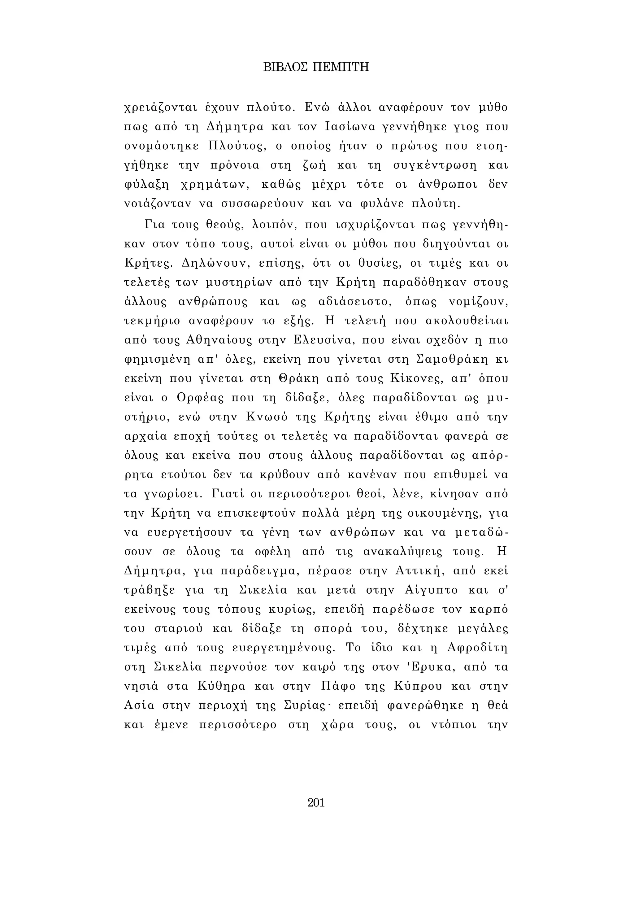 ΒΙΒΛΟΣ ΠΕΜΠΤΗ 
χρειάζονται έχουν πλούτο. Ενώ άλλοι αναφέρουν τον μύθο 
πως από τη Δήμητρα και τον Ιασίωνα γεννήθηκε γιος που 
ονομάστηκε Πλούτος, ο οποίος ήταν ο πρώτος που ειση­γήθηκε 
την πρόνοια στη ζωή και τη συγκέντρωση και 
φύλαξη χρημάτων, καθώς μέχρι τότε οι άνθρωποι δεν 
νοιάζονταν να συσσωρεύουν και να φυλάνε πλούτη. 
Για τους θεούς, λοιπόν, που ισχυρίζονται πως γεννήθη­καν 
στον τόπο τους, αυτοί είναι οι μύθοι που διηγούνται οι 
Κρήτες. Δηλώνουν, επίσης, ότι οι θυσίες, οι τιμές και οι 
τελετές των μυστηρίων από την Κρήτη παραδόθηκαν στους 
άλλους ανθρώπους και ως αδιάσειστο, όπως νομίζουν, 
τεκμήριο αναφέρουν το εξής. Η τελετή που ακολουθείται 
από τους Αθηναίους στην Ελευσίνα, που είναι σχεδόν η πιο 
φημισμένη απ' όλες, εκείνη που γίνεται στη Σαμοθράκη κι 
εκείνη που γίνεται στη Θράκη από τους Κίκονες, απ' όπου 
είναι ο Ορφέας που τη δίδαξε, όλες παραδίδονται ως μυ­στήριο, 
ενώ στην Κνωσό της Κρήτης είναι έθιμο από την 
αρχαία εποχή τούτες οι τελετές να παραδίδονται φανερά σε 
όλους και εκείνα που στους άλλους παραδίδονται ως απόρ­ρητα 
ετούτοι δεν τα κρύβουν από κανέναν που επιθυμεί να 
τα γνωρίσει. Γιατί οι περισσότεροι θεοί, λένε, κίνησαν από 
την Κρήτη να επισκεφτούν πολλά μέρη της οικουμένης, για 
να ευεργετήσουν τα γένη των ανθρώπων και να μεταδώ­σουν 
σε όλους τα οφέλη από τις ανακαλύψεις τους. Η 
Δήμητρα, για παράδειγμα, πέρασε στην Αττική, από εκεί 
τράβηξε για τη Σικελία και μετά στην Αίγυπτο και σ' 
εκείνους τους τόπους κυρίως, επειδή παρέδωσε τον καρπό 
του σταριού και δίδαξε τη σπορά του, δέχτηκε μεγάλες 
τιμές από τους ευεργετημένους. Το ίδιο και η Αφροδίτη 
στη Σικελία περνούσε τον καιρό της στον 'Ερυκα, από τα 
νησιά στα Κύθηρα και στην Πάφο της Κύπρου και στην 
Ασία στην περιοχή της Συρίας· επειδή φανερώθηκε η θεά 
και έμενε περισσότερο στη χώρα τους, οι ντόπιοι την 
201 
 