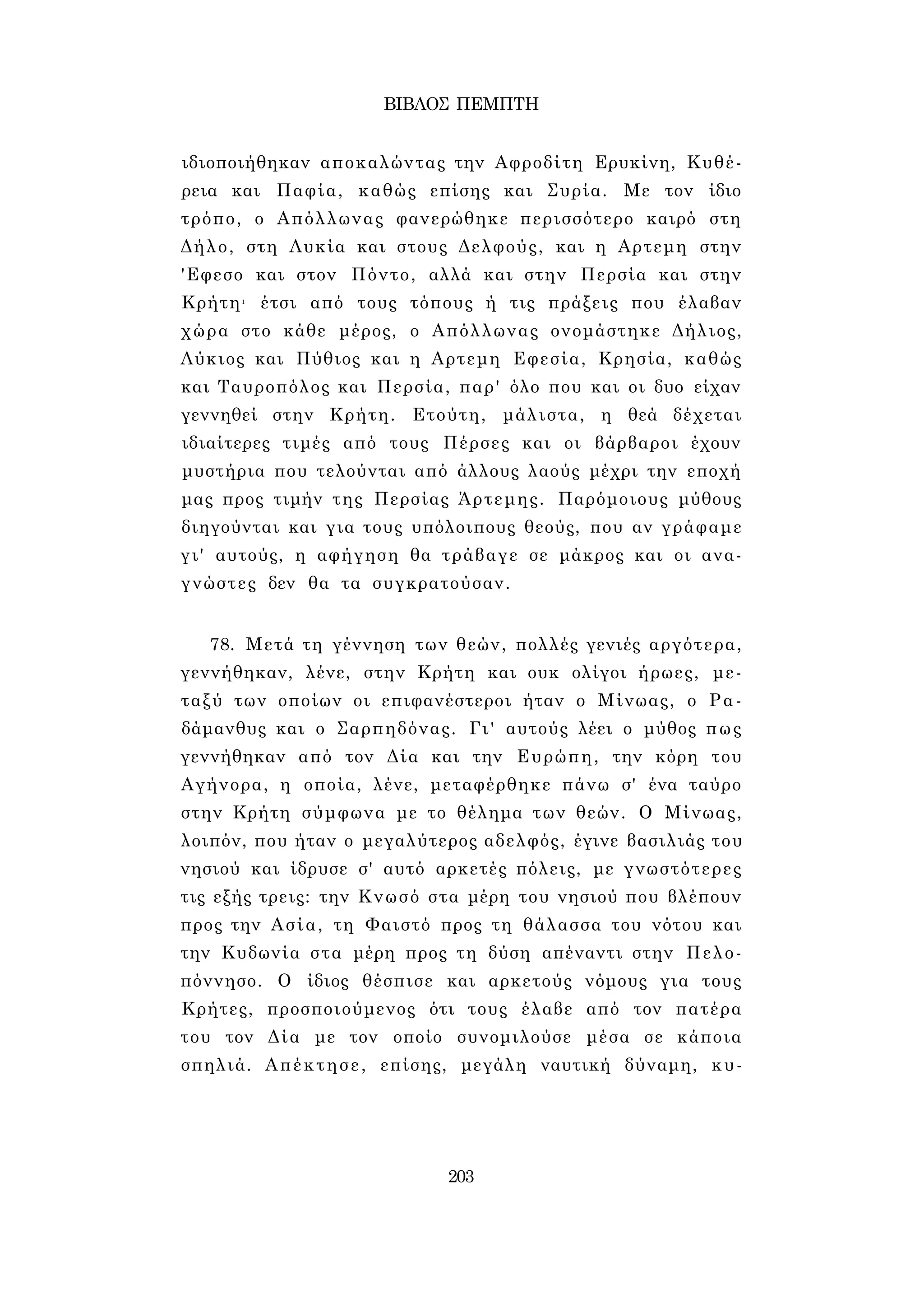 ΒΙΒΛΟΣ ΠΕΜΠΤΗ 
ιδιοποιήθηκαν αποκαλώντας την Αφροδίτη Ερυκίνη, Κυθέ- 
ρεια και Παφία, καθώς επίσης και Συρία. Με τον ίδιο 
τρόπο, ο Απόλλωνας φανερώθηκε περισσότερο καιρό στη 
Δήλο, στη Λυκία και στους Δελφούς, και η Αρτεμη στην 
'Εφεσο και στον Πόντο, αλλά και στην Περσία και στην 
Κρήτη1 έτσι από τους τόπους ή τις πράξεις που έλαβαν 
χώρα στο κάθε μέρος, ο Απόλλωνας ονομάστηκε Δήλιος, 
Λύκιος και Πύθιος και η Αρτεμη Εφεσία, Κρησία, καθώς 
και Ταυροπόλος και Περσία, παρ' όλο που και οι δυο είχαν 
γεννηθεί στην Κρήτη. Ετούτη, μάλιστα, η θεά δέχεται 
ιδιαίτερες τιμές από τους Πέρσες και οι βάρβαροι έχουν 
μυστήρια που τελούνται από άλλους λαούς μέχρι την εποχή 
μας προς τιμήν της Περσίας Άρτεμης. Παρόμοιους μύθους 
διηγούνται και για τους υπόλοιπους θεούς, που αν γράφαμε 
γι' αυτούς, η αφήγηση θα τράβαγε σε μάκρος και οι ανα­γνώστες 
δεν θα τα συγκρατούσαν. 
78. Μετά τη γέννηση των θεών, πολλές γενιές αργότερα, 
γεννήθηκαν, λένε, στην Κρήτη και ουκ ολίγοι ήρωες, με­ταξύ 
των οποίων οι επιφανέστεροι ήταν ο Μίνωας, ο Ρα- 
δάμανθυς και ο Σαρπηδόνας. Γι' αυτούς λέει ο μύθος πως 
γεννήθηκαν από τον Δία και την Ευρώπη, την κόρη του 
Αγήνορα, η οποία, λένε, μεταφέρθηκε πάνω σ' ένα ταύρο 
στην Κρήτη σύμφωνα με το θέλημα των θεών. Ο Μίνωας, 
λοιπόν, που ήταν ο μεγαλύτερος αδελφός, έγινε βασιλιάς του 
νησιού και ίδρυσε σ' αυτό αρκετές πόλεις, με γνωστότερες 
τις εξής τρεις: την Κνωσό στα μέρη του νησιού που βλέπουν 
προς την Ασία, τη Φαιστό προς τη θάλασσα του νότου και 
την Κυδωνία στα μέρη προς τη δύση απέναντι στην Πελο­πόννησο. 
Ο ίδιος θέσπισε και αρκετούς νόμους για τους 
Κρήτες, προσποιούμενος ότι τους έλαβε από τον πατέρα 
του τον Δία με τον οποίο συνομιλούσε μέσα σε κάποια 
σπηλιά. Απέκτησε, επίσης, μεγάλη ναυτική δύναμη, κυ- 
203 
 