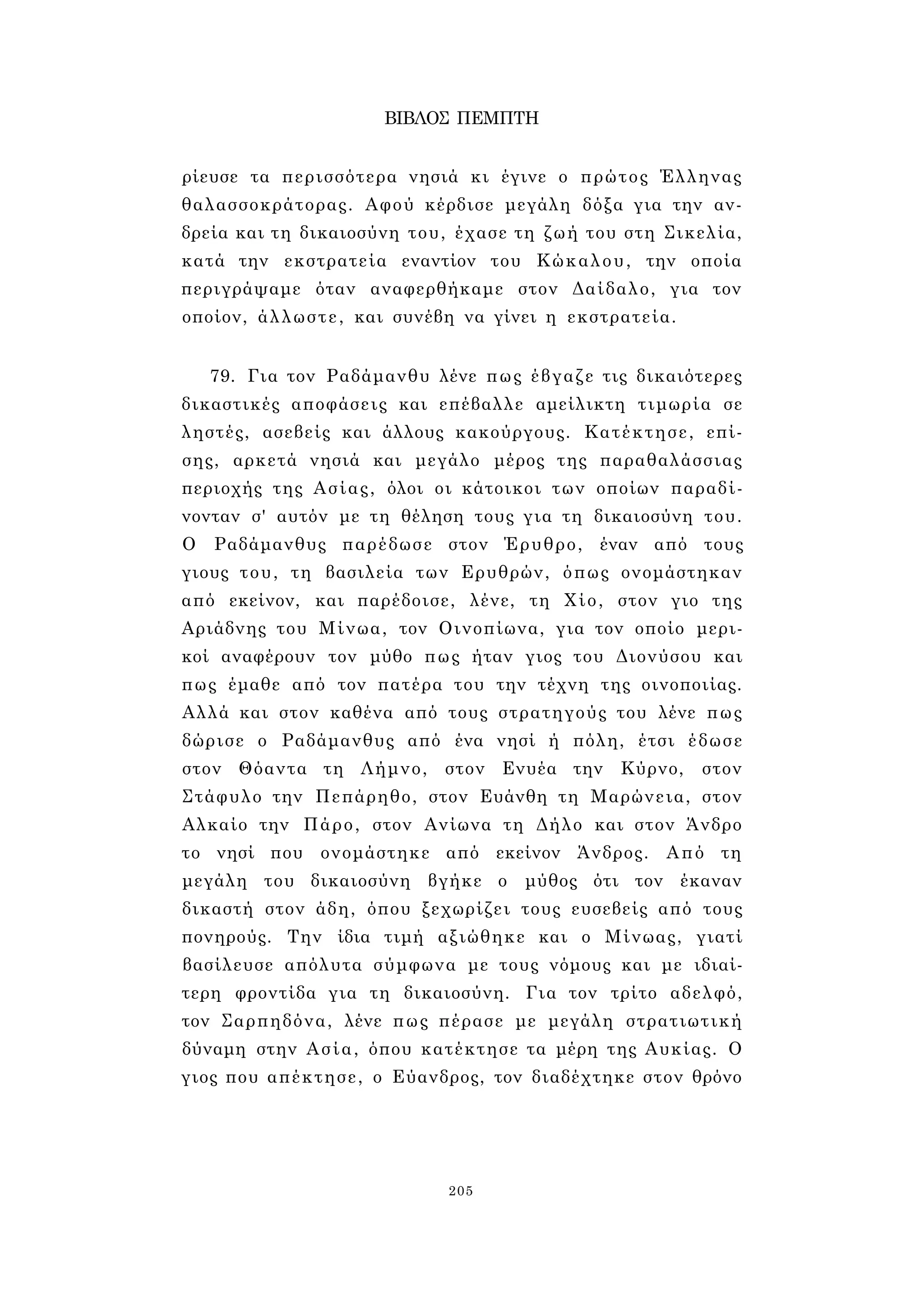 ΒΙΒΛΟΣ ΠΕΜΠΤΗ 
ρίευσε τα περισσότερα νησιά κι έγινε ο πρώτος Έλληνας 
θαλασσοκράτορας. Αφού κέρδισε μεγάλη δόξα για την αν­δρεία 
και τη δικαιοσύνη του, έχασε τη ζωή του στη Σικελία, 
κατά την εκστρατεία εναντίον του Κώκαλου, την οποία 
περιγράψαμε όταν αναφερθήκαμε στον Δαίδαλο, για τον 
οποίον, άλλωστε, και συνέβη να γίνει η εκστρατεία. 
79. Για τον Ραδάμανθυ λένε πως έβγαζε τις δικαιότερες 
δικαστικές αποφάσεις και επέβαλλε αμείλικτη τιμωρία σε 
ληστές, ασεβείς και άλλους κακούργους. Κατέκτησε, επί­σης, 
αρκετά νησιά και μεγάλο μέρος της παραθαλάσσιας 
περιοχής της Ασίας, όλοι οι κάτοικοι των οποίων παραδί­νονταν 
σ' αυτόν με τη θέληση τους για τη δικαιοσύνη του. 
Ο Ραδάμανθυς παρέδωσε στον Έρυθρο, έναν από τους 
γιους του, τη βασιλεία των Ερυθρών, όπως ονομάστηκαν 
από εκείνον, και παρέδοισε, λένε, τη Χίο, στον γιο της 
Αριάδνης του Μίνωα, τον Οινοπίωνα, για τον οποίο μερι­κοί 
αναφέρουν τον μύθο πως ήταν γιος του Διονύσου και 
πως έμαθε από τον πατέρα του την τέχνη της οινοποιίας. 
Αλλά και στον καθένα από τους στρατηγούς του λένε πως 
δώρισε ο Ραδάμανθυς από ένα νησί ή πόλη, έτσι έδωσε 
στον Θόαντα τη Λήμνο, στον Ενυέα την Κύρνο, στον 
Στάφυλο την Πεπάρηθο, στον Ευάνθη τη Μαρώνεια, στον 
Αλκαίο την Πάρο, στον Ανίωνα τη Δήλο και στον Άνδρο 
το νησί που ονομάστηκε από εκείνον Άνδρος. Από τη 
μεγάλη του δικαιοσύνη βγήκε ο μύθος ότι τον έκαναν 
δικαστή στον άδη, όπου ξεχωρίζει τους ευσεβείς από τους 
πονηρούς. Την ίδια τιμή αξιώθηκε και ο Μίνωας, γιατί 
βασίλευσε απόλυτα σύμφωνα με τους νόμους και με ιδιαί­τερη 
φροντίδα για τη δικαιοσύνη. Για τον τρίτο αδελφό, 
τον Σαρπηδόνα, λένε πως πέρασε με μεγάλη στρατιωτική 
δύναμη στην Ασία, όπου κατέκτησε τα μέρη της Αυκίας. Ο 
γιος που απέκτησε, ο Εύανδρος, τον διαδέχτηκε στον θρόνο 
205 
 