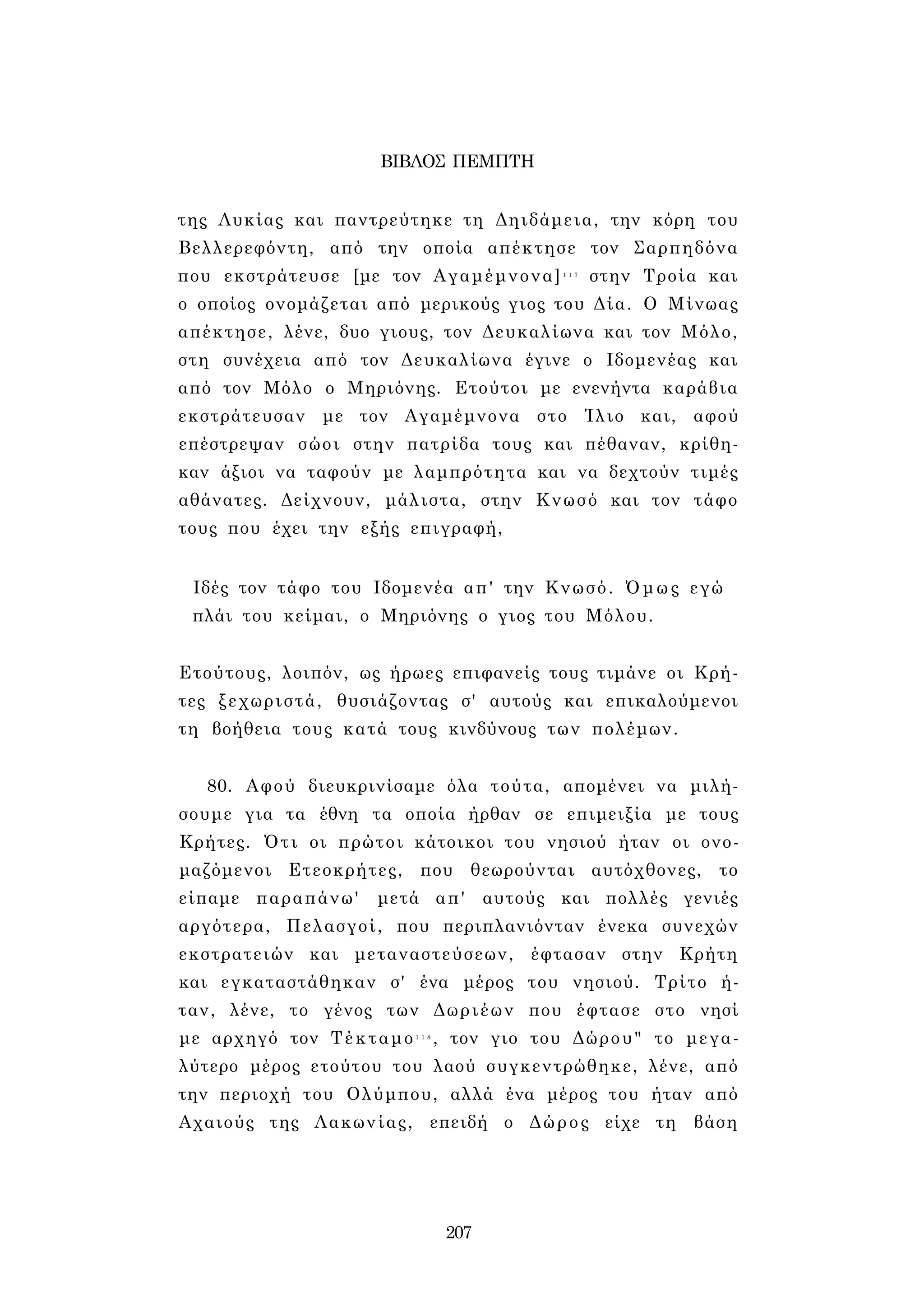 ΒΙΒΛΟΣ ΠΕΜΠΤΗ 
της Λυκίας και παντρεύτηκε τη Δηιδάμεια, την κόρη του 
Βελλερεφόντη, από την οποία απέκτησε τον Σαρπηδόνα 
που εκστράτευσε [με τον Αγαμέμνονα]1 1 7 στην Τροία και 
ο οποίος ονομάζεται από μερικούς γιος του Δία. Ο Μίνωας 
απέκτησε, λένε, δυο γιους, τον Δευκαλίωνα και τον Μόλο, 
στη συνέχεια από τον Δευκαλίωνα έγινε ο Ιδομενέας και 
από τον Μόλο ο Μηριόνης. Ετούτοι με ενενήντα καράβια 
εκστράτευσαν με τον Αγαμέμνονα στο Ίλιο και, αφού 
επέστρεψαν σώοι στην πατρίδα τους και πέθαναν, κρίθη­καν 
άξιοι να ταφούν με λαμπρότητα και να δεχτούν τιμές 
αθάνατες. Δείχνουν, μάλιστα, στην Κνωσό και τον τάφο 
τους που έχει την εξής επιγραφή, 
Ιδές τον τάφο του Ιδομενέα απ' την Κνωσό. Όμως εγώ 
πλάι του κείμαι, ο Μηριόνης ο γιος του Μόλου. 
Ετούτους, λοιπόν, ως ήρωες επιφανείς τους τιμάνε οι Κρή- 
τες ξεχωριστά, θυσιάζοντας σ' αυτούς και επικαλούμενοι 
τη βοήθεια τους κατά τους κινδύνους των πολέμων. 
80. Αφού διευκρινίσαμε όλα τούτα, απομένει να μιλή­σουμε 
για τα έθνη τα οποία ήρθαν σε επιμειξία με τους 
Κρήτες. Ότι οι πρώτοι κάτοικοι του νησιού ήταν οι ονο­μαζόμενοι 
Ετεοκρήτες, που θεωρούνται αυτόχθονες, το 
είπαμε παραπάνω' μετά απ' αυτούς και πολλές γενιές 
αργότερα, Πελασγοί, που περιπλανιόνταν ένεκα συνεχών 
εκστρατειών και μεταναστεύσεων, έφτασαν στην Κρήτη 
και εγκαταστάθηκαν σ' ένα μέρος του νησιού. Τρίτο ή­ταν, 
λένε, το γένος των Δωριέων που έφτασε στο νησί 
με αρχηγό τον Τέκταμο1 1 8 , τον γιο του Δώρου" το μεγα­λύτερο 
μέρος ετούτου του λαού συγκεντρώθηκε, λένε, από 
την περιοχή του Ολύμπου, αλλά ένα μέρος του ήταν από 
Αχαιούς της Λακωνίας, επειδή ο Δώρος είχε τη βάση 
207 
 