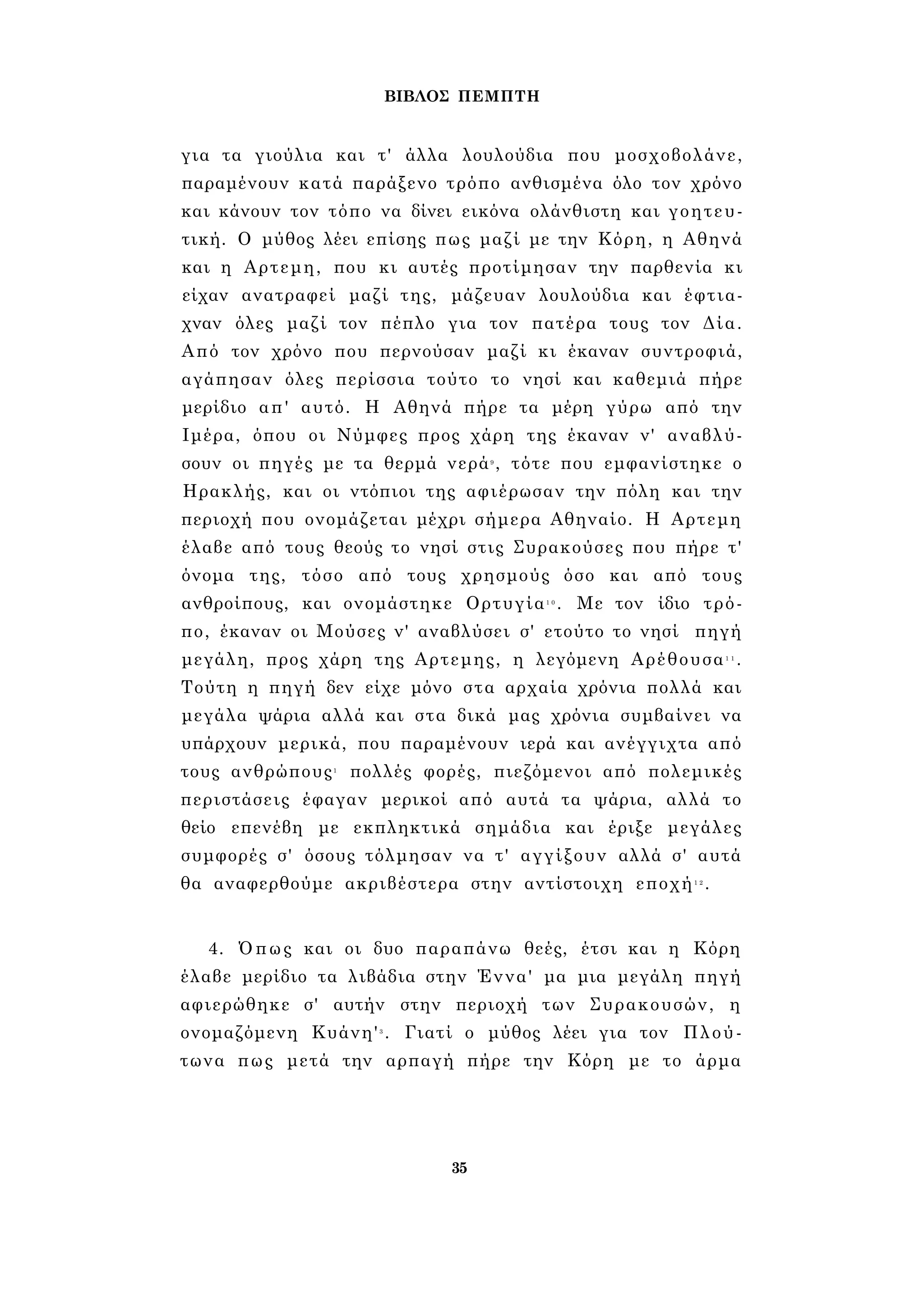 ΒΙΒΛΟΣ ΠΕΜΠΤΗ 
για τα γιούλια και τ' άλλα λουλούδια που μοσχοβολάνε, 
παραμένουν κατά παράξενο τρόπο ανθισμένα όλο τον χρόνο 
και κάνουν τον τόπο να δίνει εικόνα ολάνθιστη και γοητευ­τική. 
Ο μύθος λέει επίσης πως μαζί με την Κόρη, η Αθηνά 
και η Αρτεμη, που κι αυτές προτίμησαν την παρθενία κι 
είχαν ανατραφεί μαζί της, μάζευαν λουλούδια και έφτια­χναν 
όλες μαζί τον πέπλο για τον πατέρα τους τον Δία. 
Από τον χρόνο που περνούσαν μαζί κι έκαναν συντροφιά, 
αγάπησαν όλες περίσσια τούτο το νησί και καθεμιά πήρε 
μερίδιο απ' αυτό. Η Αθηνά πήρε τα μέρη γύρω από την 
Ιμέρα, όπου οι Νύμφες προς χάρη της έκαναν ν' αναβλύ­σουν 
οι πηγές με τα θερμά νερά9 , τότε που εμφανίστηκε ο 
Ηρακλής, και οι ντόπιοι της αφιέρωσαν την πόλη και την 
περιοχή που ονομάζεται μέχρι σήμερα Αθηναίο. Η Αρτεμη 
έλαβε από τους θεούς το νησί στις Συρακούσες που πήρε τ' 
όνομα της, τόσο από τους χρησμούς όσο και από τους 
ανθροίπους, και ονομάστηκε Ορτυγία1 0 . Με τον ίδιο τρό­πο, 
έκαναν οι Μούσες ν' αναβλύσει σ' ετούτο το νησί πηγή 
μεγάλη, προς χάρη της Αρτεμης, η λεγόμενη Αρέθουσα1 1 . 
Τούτη η πηγή δεν είχε μόνο στα αρχαία χρόνια πολλά και 
μεγάλα ψάρια αλλά και στα δικά μας χρόνια συμβαίνει να 
υπάρχουν μερικά, που παραμένουν ιερά και ανέγγιχτα από 
τους ανθρώπους1 πολλές φορές, πιεζόμενοι από πολεμικές 
περιστάσεις έφαγαν μερικοί από αυτά τα ψάρια, αλλά το 
θείο επενέβη με εκπληκτικά σημάδια και έριξε μεγάλες 
συμφορές σ' όσους τόλμησαν να τ' αγγίξουν αλλά σ' αυτά 
θα αναφερθούμε ακριβέστερα στην αντίστοιχη εποχή1 2. 
4. Όπως και οι δυο παραπάνω θεές, έτσι και η Κόρη 
έλαβε μερίδιο τα λιβάδια στην Έννα' μα μια μεγάλη πηγή 
αφιερώθηκε σ' αυτήν στην περιοχή των Συρακουσών, η 
ονομαζόμενη Κυάνη'3 . Γιατί ο μύθος λέει για τον Πλού­τωνα 
πως μετά την αρπαγή πήρε την Κόρη με το άρμα 
35 
 