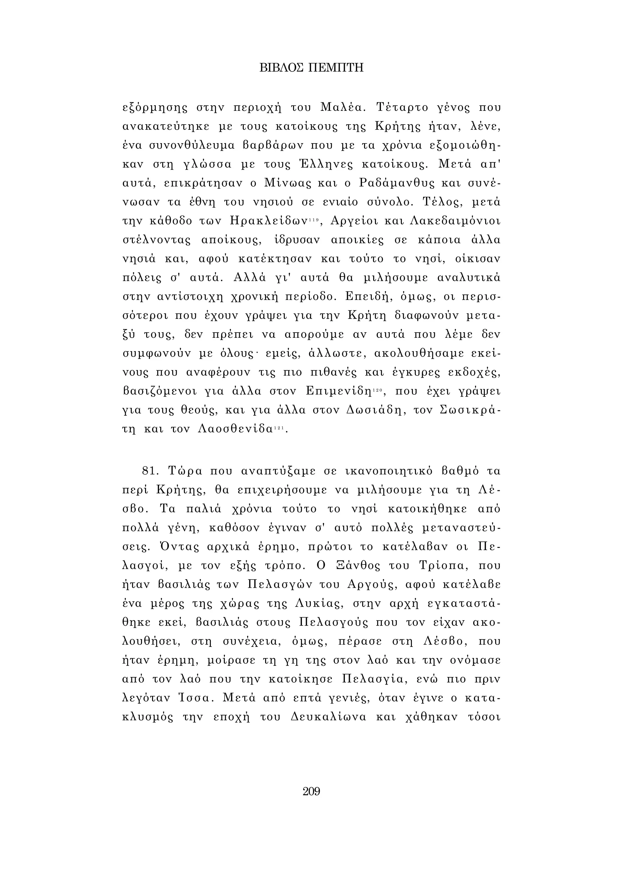 ΒΙΒΛΟΣ ΠΕΜΠΤΗ 
εξόρμησης στην περιοχή του Μαλέα. Τέταρτο γένος που 
ανακατεύτηκε με τους κατοίκους της Κρήτης ήταν, λένε, 
ένα συνονθύλευμα βαρβάρων που με τα χρόνια εξομοιώθη­καν 
στη γλώσσα με τους Έλληνες κατοίκους. Μετά απ' 
αυτά, επικράτησαν ο Μίνωας και ο Ραδάμανθυς και συνέ­νωσαν 
τα έθνη του νησιού σε ενιαίο σύνολο. Τέλος, μετά 
την κάθοδο των Ηρακλείδων1 1 9 , Αργείοι και Λακεδαιμόνιοι 
στέλνοντας αποίκους, ίδρυσαν αποικίες σε κάποια άλλα 
νησιά και, αφού κατέκτησαν και τούτο το νησί, οίκισαν 
πόλεις σ' αυτά. Αλλά γι' αυτά θα μιλήσουμε αναλυτικά 
στην αντίστοιχη χρονική περίοδο. Επειδή, όμως, οι περισ­σότεροι 
που έχουν γράψει για την Κρήτη διαφωνούν μετα­ξύ 
τους, δεν πρέπει να απορούμε αν αυτά που λέμε δεν 
συμφωνούν με όλους· εμείς, άλλωστε, ακολουθήσαμε εκεί­νους 
που αναφέρουν τις πιο πιθανές και έγκυρες εκδοχές, 
βασιζόμενοι για άλλα στον Επιμενίδη1 2 0 , που έχει γράψει 
για τους θεούς, και για άλλα στον Δωσιάδη, τον Σωσικρά- 
τη και τον Λαοσθενίδα1 2 1 . 
81. Τώρα που αναπτύξαμε σε ικανοποιητικό βαθμό τα 
περί Κρήτης, θα επιχειρήσουμε να μιλήσουμε για τη Λέ­σβο. 
Τα παλιά χρόνια τούτο το νησί κατοικήθηκε από 
πολλά γένη, καθόσον έγιναν σ' αυτό πολλές μεταναστεύ­σεις. 
Όντας αρχικά έρημο, πρώτοι το κατέλαβαν οι Πε­λασγοί, 
με τον εξής τρόπο. Ο Ξάνθος του Τρίοπα, που 
ήταν βασιλιάς των Πελασγών του Αργούς, αφού κατέλαβε 
ένα μέρος της χώρας της Λυκίας, στην αρχή εγκαταστά­θηκε 
εκεί, βασιλιάς στους Πελασγούς που τον είχαν ακο­λουθήσει, 
στη συνέχεια, όμως, πέρασε στη Λέσβο, που 
ήταν έρημη, μοίρασε τη γη της στον λαό και την ονόμασε 
από τον λαό που την κατοίκησε Πελασγία, ενώ πιο πριν 
λεγόταν Ίσσα. Μετά από επτά γενιές, όταν έγινε ο κατα­κλυσμός 
την εποχή του Δευκαλίωνα και χάθηκαν τόσοι 
209 
 