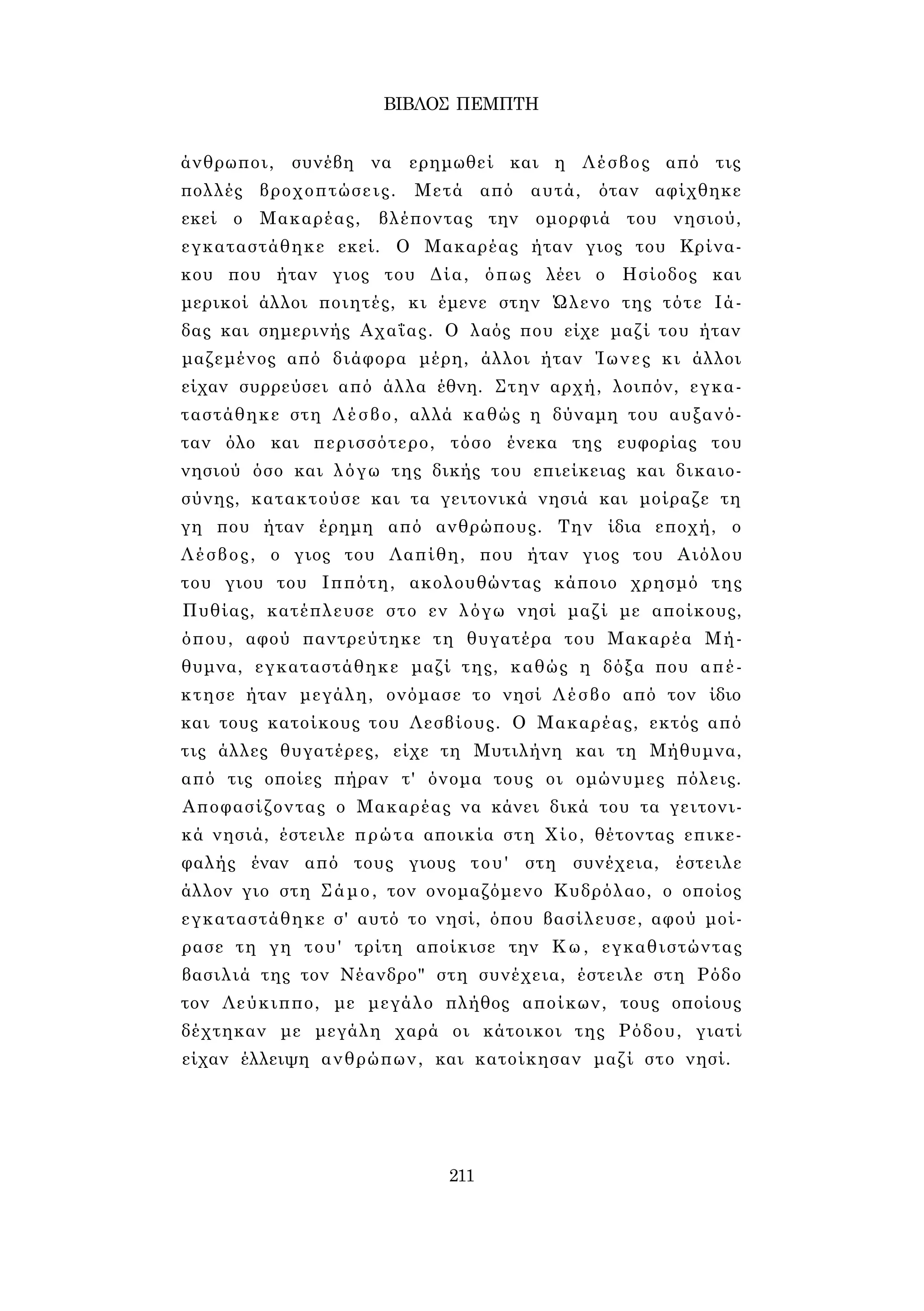ΒΙΒΛΟΣ ΠΕΜΠΤΗ 
άνθρωποι, συνέβη να ερημωθεί και η Λέσβος από τις 
πολλές βροχοπτώσεις. Μετά από αυτά, όταν αφίχθηκε 
εκεί ο Μακαρέας, βλέποντας την ομορφιά του νησιού, 
εγκαταστάθηκε εκεί. Ο Μακαρέας ήταν γιος του Κρίνα- 
κου που ήταν γιος του Δία, όπως λέει ο Ησίοδος και 
μερικοί άλλοι ποιητές, κι έμενε στην Ώλενο της τότε Ιά- 
δας και σημερινής Αχαΐας. Ο λαός που είχε μαζί του ήταν 
μαζεμένος από διάφορα μέρη, άλλοι ήταν Ίωνες κι άλλοι 
είχαν συρρεύσει από άλλα έθνη. Στην αρχή, λοιπόν, εγκα­ταστάθηκε 
στη Λέσβο, αλλά καθώς η δύναμη του αυξανό­ταν 
όλο και περισσότερο, τόσο ένεκα της ευφορίας του 
νησιού όσο και λόγω της δικής του επιείκειας και δικαιο­σύνης, 
κατακτούσε και τα γειτονικά νησιά και μοίραζε τη 
γη που ήταν έρημη από ανθρώπους. Την ίδια εποχή, ο 
Λέσβος, ο γιος του Λαπίθη, που ήταν γιος του Αιόλου 
του γιου του Ιππότη, ακολουθώντας κάποιο χρησμό της 
Πυθίας, κατέπλευσε στο εν λόγω νησί μαζί με αποίκους, 
όπου, αφού παντρεύτηκε τη θυγατέρα του Μακαρέα Μή­θυμνα, 
εγκαταστάθηκε μαζί της, καθώς η δόξα που απέ­κτησε 
ήταν μεγάλη, ονόμασε το νησί Λέσβο από τον ίδιο 
και τους κατοίκους του Λεσβίους. Ο Μακαρέας, εκτός από 
τις άλλες θυγατέρες, είχε τη Μυτιλήνη και τη Μήθυμνα, 
από τις οποίες πήραν τ' όνομα τους οι ομώνυμες πόλεις. 
Αποφασίζοντας ο Μακαρέας να κάνει δικά του τα γειτονι­κά 
νησιά, έστειλε πρώτα αποικία στη Χίο, θέτοντας επικε­φαλής 
έναν από τους γιους του' στη συνέχεια, έστειλε 
άλλον γιο στη Σάμο, τον ονομαζόμενο Κυδρόλαο, ο οποίος 
εγκαταστάθηκε σ' αυτό το νησί, όπου βασίλευσε, αφού μοί­ρασε 
τη γη του' τρίτη αποίκισε την Κω, εγκαθιστώντας 
βασιλιά της τον Νέανδρο" στη συνέχεια, έστειλε στη Ρόδο 
τον Λεύκιππο, με μεγάλο πλήθος αποίκων, τους οποίους 
δέχτηκαν με μεγάλη χαρά οι κάτοικοι της Ρόδου, γιατί 
είχαν έλλειψη ανθρώπων, και κατοίκησαν μαζί στο νησί. 
211 
 