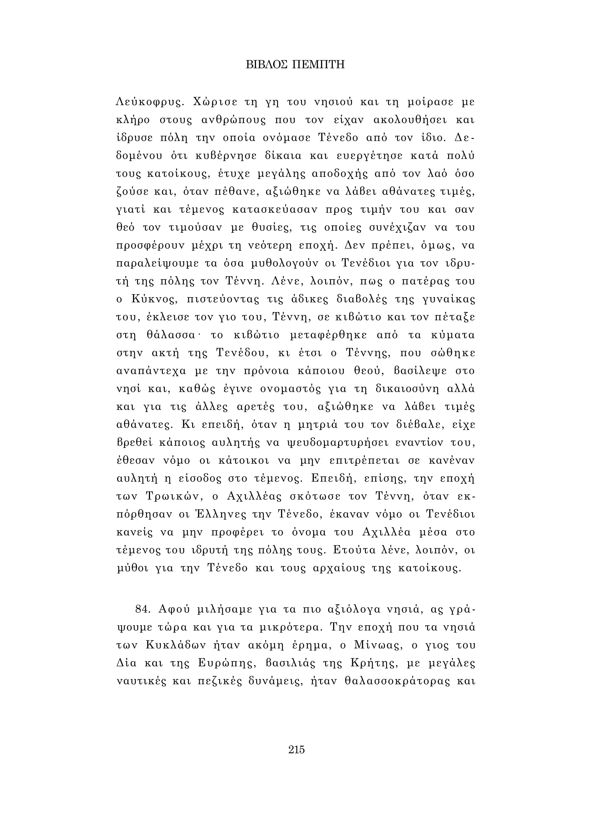 ΒΙΒΛΟΣ ΠΕΜΠΤΗ 
Λεύκοφρυς. Χώρισε τη γη του νησιού και τη μοίρασε με 
κλήρο στους ανθρώπους που τον είχαν ακολουθήσει και 
ίδρυσε πόλη την οποία ονόμασε Τένεδο από τον ίδιο. Δε­δομένου 
ότι κυβέρνησε δίκαια και ευεργέτησε κατά πολύ 
τους κατοίκους, έτυχε μεγάλης αποδοχής από τον λαό όσο 
ζούσε και, όταν πέθανε, αξιώθηκε να λάβει αθάνατες τιμές, 
γιατί και τέμενος κατασκεύασαν προς τιμήν του και σαν 
θεό τον τιμούσαν με θυσίες, τις οποίες συνέχιζαν να του 
προσφέρουν μέχρι τη νεότερη εποχή. Δεν πρέπει, όμως, να 
παραλείψουμε τα όσα μυθολογούν οι Τενέδιοι για τον ιδρυ­τή 
της πόλης τον Τέννη. Λένε, λοιπόν, πως ο πατέρας του 
ο Κύκνος, πιστεύοντας τις άδικες διαβολές της γυναίκας 
του, έκλεισε τον γιο του, Τέννη, σε κιβώτιο και τον πέταξε 
στη θάλασσα· το κιβώτιο μεταφέρθηκε από τα κύματα 
στην ακτή της Τενέδου, κι έτσι ο Τέννης, που σώθηκε 
αναπάντεχα με την πρόνοια κάποιου θεού, βασίλεψε στο 
νησί και, καθώς έγινε ονομαστός για τη δικαιοσύνη αλλά 
και για τις άλλες αρετές του, αξιώθηκε να λάβει τιμές 
αθάνατες. Κι επειδή, όταν η μητριά του τον διέβαλε, είχε 
βρεθεί κάποιος αυλητής να ψευδομαρτυρήσει εναντίον του, 
έθεσαν νόμο οι κάτοικοι να μην επιτρέπεται σε κανέναν 
αυλητή η είσοδος στο τέμενος. Επειδή, επίσης, την εποχή 
των Τρωικών, ο Αχιλλέας σκότωσε τον Τέννη, όταν εκ­πόρθησαν 
οι Έλληνες την Τένεδο, έκαναν νόμο οι Τενέδιοι 
κανείς να μην προφέρει το όνομα του Αχιλλέα μέσα στο 
τέμενος του ιδρυτή της πόλης τους. Ετούτα λένε, λοιπόν, οι 
μύθοι για την Τένεδο και τους αρχαίους της κατοίκους. 
84. Αφού μιλήσαμε για τα πιο αξιόλογα νησιά, ας γρά­ψουμε 
τώρα και για τα μικρότερα. Την εποχή που τα νησιά 
των Κυκλάδων ήταν ακόμη έρημα, ο Μίνωας, ο γιος του 
Δία και της Ευρώπης, βασιλιάς της Κρήτης, με μεγάλες 
ναυτικές και πεζικές δυνάμεις, ήταν θαλασσοκράτορας και 
215 
 