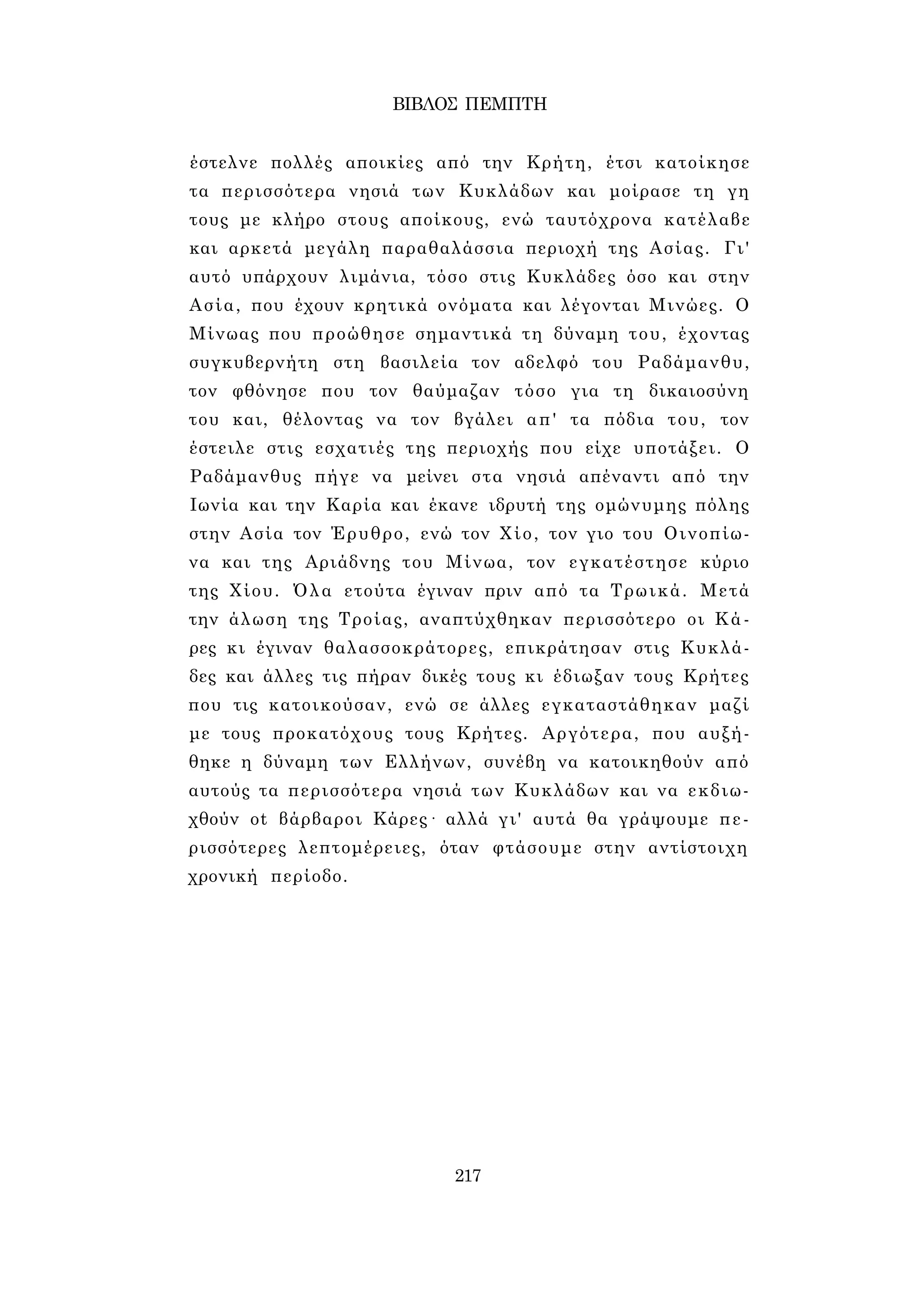 ΒΙΒΛΟΣ ΠΕΜΠΤΗ 
έστελνε πολλές αποικίες από την Κρήτη, έτσι κατοίκησε 
τα περισσότερα νησιά των Κυκλάδων και μοίρασε τη γη 
τους με κλήρο στους αποίκους, ενώ ταυτόχρονα κατέλαβε 
και αρκετά μεγάλη παραθαλάσσια περιοχή της Ασίας. Γι' 
αυτό υπάρχουν λιμάνια, τόσο στις Κυκλάδες όσο και στην 
Ασία, που έχουν κρητικά ονόματα και λέγονται Μινώες. Ο 
Μίνωας που προώθησε σημαντικά τη δύναμη του, έχοντας 
συγκυβερνήτη στη βασιλεία τον αδελφό του Ραδάμανθυ, 
τον φθόνησε που τον θαύμαζαν τόσο για τη δικαιοσύνη 
του και, θέλοντας να τον βγάλει απ' τα πόδια του, τον 
έστειλε στις εσχατιές της περιοχής που είχε υποτάξει. Ο 
Ραδάμανθυς πήγε να μείνει στα νησιά απέναντι από την 
Ιωνία και την Καρία και έκανε ιδρυτή της ομώνυμης πόλης 
στην Ασία τον Έρυθρο, ενώ τον Χίο, τον γιο του Οινοπίω­να 
και της Αριάδνης του Μίνωα, τον εγκατέστησε κύριο 
της Χίου. Όλα ετούτα έγιναν πριν από τα Τρωικά. Μετά 
την άλωση της Τροίας, αναπτύχθηκαν περισσότερο οι Κά­ρες 
κι έγιναν θαλασσοκράτορες, επικράτησαν στις Κυκλά­δες 
και άλλες τις πήραν δικές τους κι έδιωξαν τους Κρήτες 
που τις κατοικούσαν, ενώ σε άλλες εγκαταστάθηκαν μαζί 
με τους προκατόχους τους Κρήτες. Αργότερα, που αυξή­θηκε 
η δύναμη των Ελλήνων, συνέβη να κατοικηθούν από 
αυτούς τα περισσότερα νησιά των Κυκλάδων και να εκδιω- 
χθούν ot βάρβαροι Κάρες· αλλά γι' αυτά θα γράψουμε πε­ρισσότερες 
λεπτομέρειες, όταν φτάσουμε στην αντίστοιχη 
χρονική περίοδο. 
217 
 