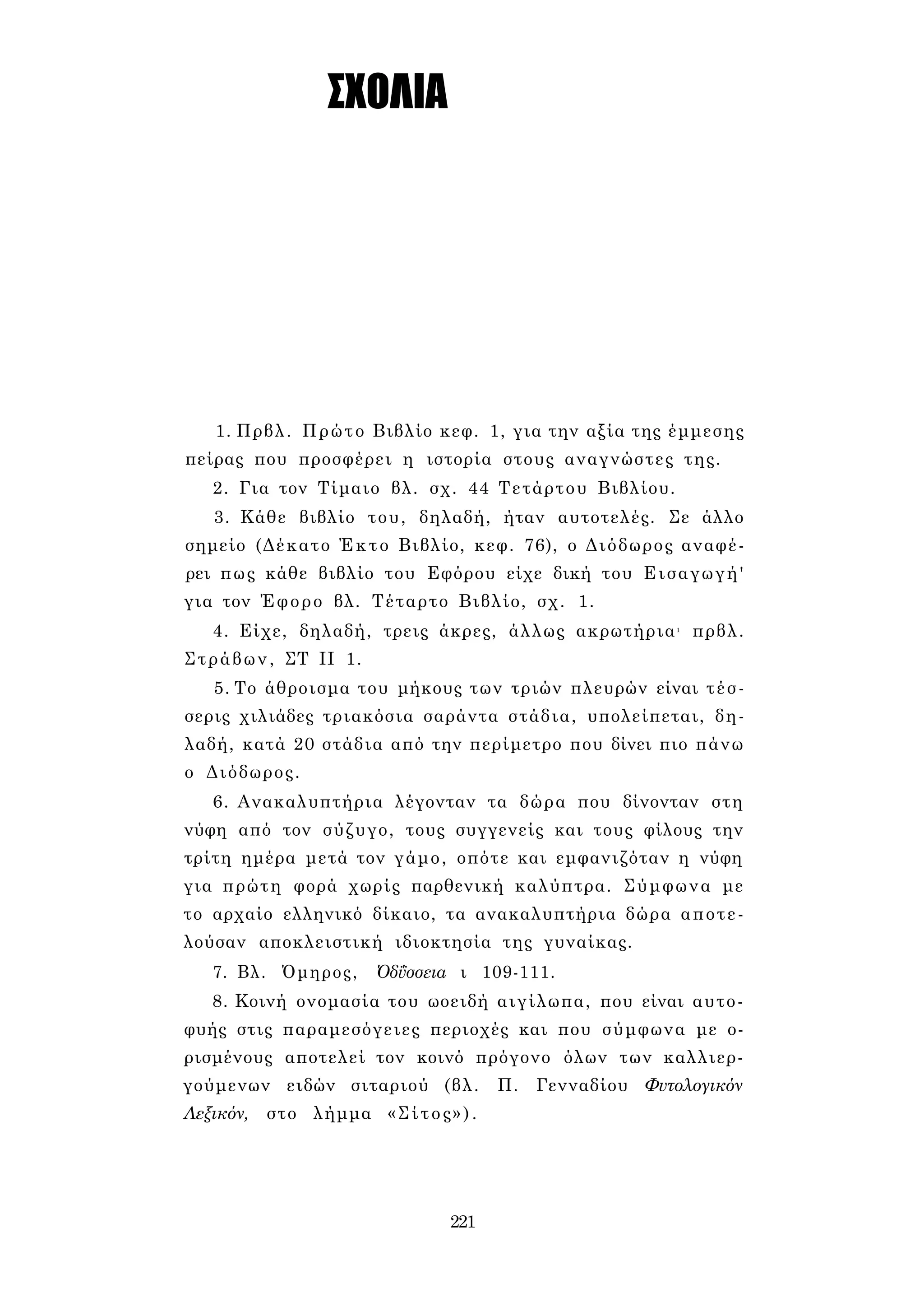 ΣΧΟΛΙΑ 
1. Πρβλ. Πρώτο Βιβλίο κεφ. 1, για την αξία της έμμεσης 
πείρας που προσφέρει η ιστορία στους αναγνώστες της. 
2. Για τον Τίμαιο βλ. σχ. 44 Τετάρτου Βιβλίου. 
3. Κάθε βιβλίο του, δηλαδή, ήταν αυτοτελές. Σε άλλο 
σημείο (Δέκατο Έκτο Βιβλίο, κεφ. 76), ο Διόδωρος αναφέ­ρει 
πως κάθε βιβλίο του Εφόρου είχε δική του Εισαγωγή' 
για τον Έφορο βλ. Τέταρτο Βιβλίο, σχ. 1. 
4. Είχε, δηλαδή, τρεις άκρες, άλλως ακρωτήρια1 πρβλ. 
Στράβων, ΣΤ II 1. 
5. Το άθροισμα του μήκους των τριών πλευρών είναι τέσ­σερις 
χιλιάδες τριακόσια σαράντα στάδια, υπολείπεται, δη­λαδή, 
κατά 20 στάδια από την περίμετρο που δίνει πιο πάνω 
ο Διόδωρος. 
6. Ανακαλυπτήρια λέγονταν τα δώρα που δίνονταν στη 
νύφη από τον σύζυγο, τους συγγενείς και τους φίλους την 
τρίτη ημέρα μετά τον γάμο, οπότε και εμφανιζόταν η νύφη 
για πρώτη φορά χωρίς παρθενική καλύπτρα. Σύμφωνα με 
το αρχαίο ελληνικό δίκαιο, τα ανακαλυπτήρια δώρα αποτε­λούσαν 
αποκλειστική ιδιοκτησία της γυναίκας. 
7. Βλ. Όμηρος, Όδΰσσεια ι 109-111. 
8. Κοινή ονομασία του ωοειδή αιγίλωπα, που είναι αυτο­φυής 
στις παραμεσόγειες περιοχές και που σύμφωνα με ο­ρισμένους 
αποτελεί τον κοινό πρόγονο όλων των καλλιερ­γούμενων 
ειδών σιταριού (βλ. Π. Γενναδίου Φυτολογικόν 
Λεξικόν, στο λήμμα «Σίτος»). 
221 
 