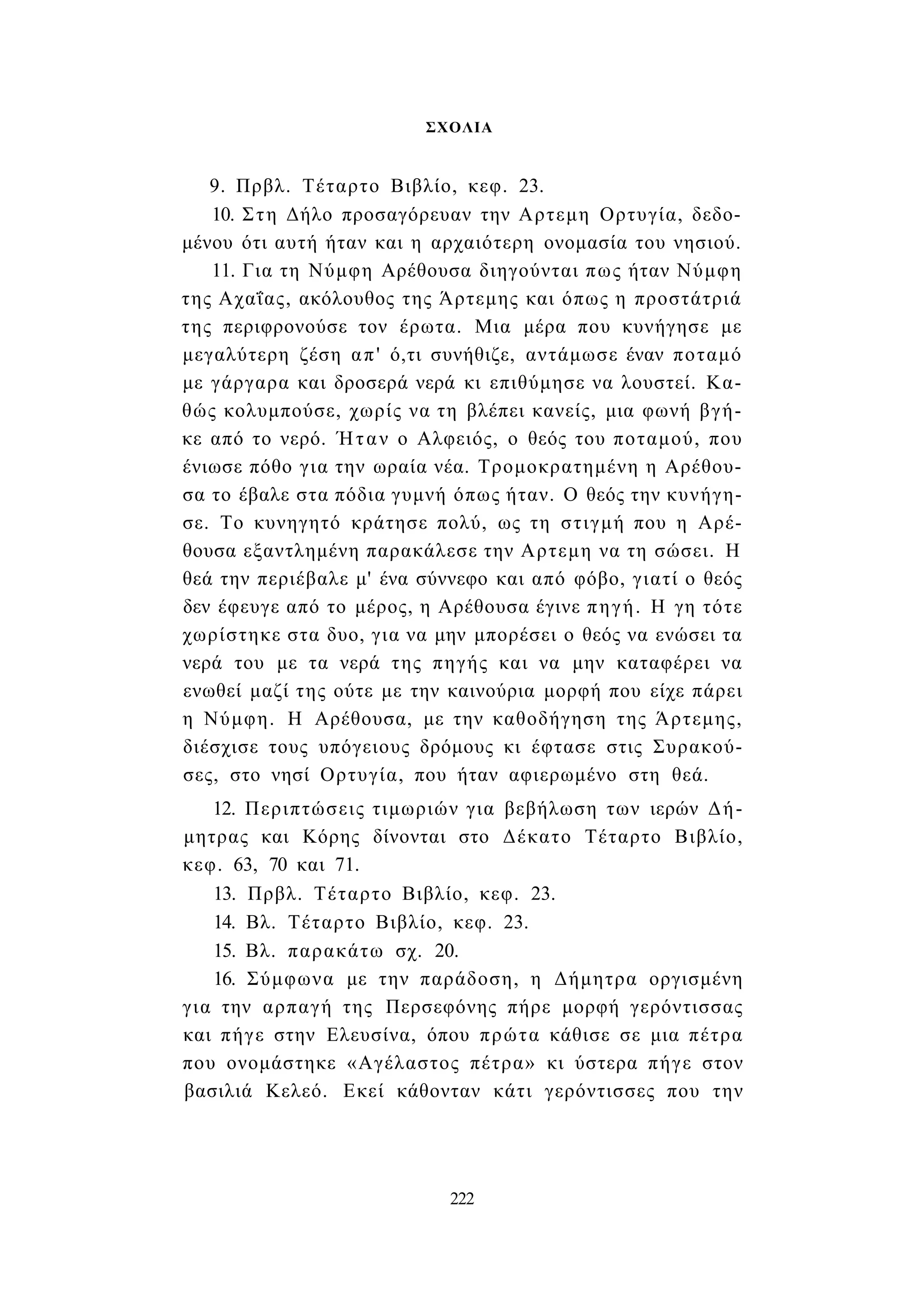 ΣΧΟΛΙΑ 
9. Πρβλ. Τέταρτο Βιβλίο, κεφ. 23. 
10. Στη Δήλο προσαγόρευαν την Αρτεμη Ορτυγία, δεδο­μένου 
ότι αυτή ήταν και η αρχαιότερη ονομασία του νησιού. 
11. Για τη Νύμφη Αρέθουσα διηγούνται πως ήταν Νύμφη 
της Αχαΐας, ακόλουθος της Άρτεμης και όπως η προστάτριά 
της περιφρονούσε τον έρωτα. Μια μέρα που κυνήγησε με 
μεγαλύτερη ζέση απ' ό,τι συνήθιζε, αντάμωσε έναν ποταμό 
με γάργαρα και δροσερά νερά κι επιθύμησε να λουστεί. Κα­θώς 
κολυμπούσε, χωρίς να τη βλέπει κανείς, μια φωνή βγή­κε 
από το νερό. Ήταν ο Αλφειός, ο θεός του ποταμού, που 
ένιωσε πόθο για την ωραία νέα. Τρομοκρατημένη η Αρέθου­σα 
το έβαλε στα πόδια γυμνή όπως ήταν. Ο θεός την κυνήγη­σε. 
Το κυνηγητό κράτησε πολύ, ως τη στιγμή που η Αρέ­θουσα 
εξαντλημένη παρακάλεσε την Αρτεμη να τη σώσει. Η 
θεά την περιέβαλε μ' ένα σύννεφο και από φόβο, γιατί ο θεός 
δεν έφευγε από το μέρος, η Αρέθουσα έγινε πηγή. Η γη τότε 
χωρίστηκε στα δυο, για να μην μπορέσει ο θεός να ενώσει τα 
νερά του με τα νερά της πηγής και να μην καταφέρει να 
ενωθεί μαζί της ούτε με την καινούρια μορφή που είχε πάρει 
η Νύμφη. Η Αρέθουσα, με την καθοδήγηση της Άρτεμης, 
διέσχισε τους υπόγειους δρόμους κι έφτασε στις Συρακού­σες, 
στο νησί Ορτυγία, που ήταν αφιερωμένο στη θεά. 
12. Περιπτώσεις τιμωριών για βεβήλωση των ιερών Δή­μητρας 
και Κόρης δίνονται στο Δέκατο Τέταρτο Βιβλίο, 
κεφ. 63, 70 και 71. 
13. Πρβλ. Τέταρτο Βιβλίο, κεφ. 23. 
14. Βλ. Τέταρτο Βιβλίο, κεφ. 23. 
15. Βλ. παρακάτω σχ. 20. 
16. Σύμφωνα με την παράδοση, η Δήμητρα οργισμένη 
για την αρπαγή της Περσεφόνης πήρε μορφή γερόντισσας 
και πήγε στην Ελευσίνα, όπου πρώτα κάθισε σε μια πέτρα 
που ονομάστηκε «Αγέλαστος πέτρα» κι ύστερα πήγε στον 
βασιλιά Κελεό. Εκεί κάθονταν κάτι γερόντισσες που την 
222 
 