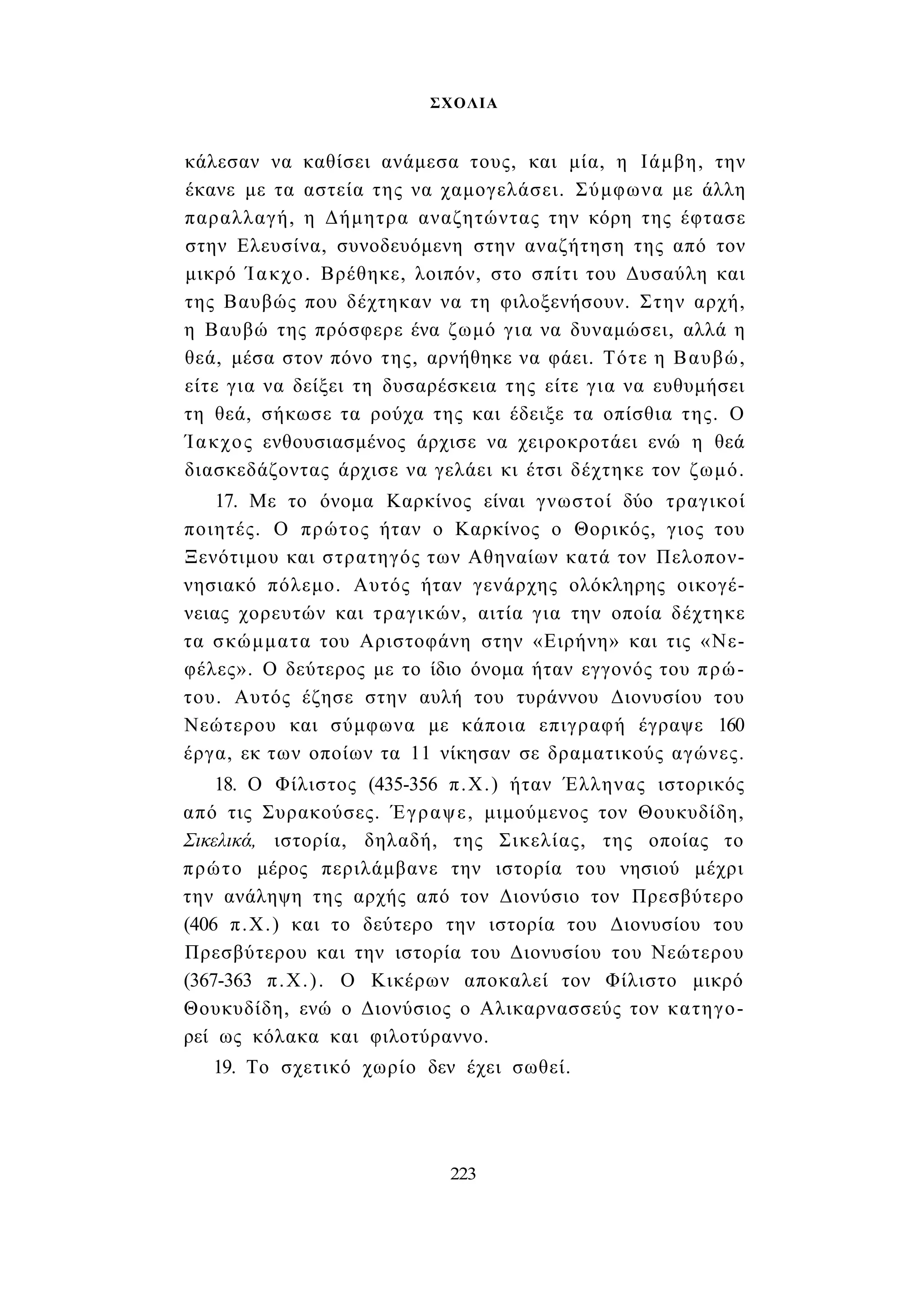 ΣΧΟΛΙΑ 
κάλεσαν να καθίσει ανάμεσα τους, και μία, η Ιάμβη, την 
έκανε με τα αστεία της να χαμογελάσει. Σύμφωνα με άλλη 
παραλλαγή, η Δήμητρα αναζητώντας την κόρη της έφτασε 
στην Ελευσίνα, συνοδευόμενη στην αναζήτηση της από τον 
μικρό Ίακχο. Βρέθηκε, λοιπόν, στο σπίτι του Δυσαύλη και 
της Βαυβώς που δέχτηκαν να τη φιλοξενήσουν. Στην αρχή, 
η Βαυβώ της πρόσφερε ένα ζωμό για να δυναμώσει, αλλά η 
θεά, μέσα στον πόνο της, αρνήθηκε να φάει. Τότε η Βαυβώ, 
είτε για να δείξει τη δυσαρέσκεια της είτε για να ευθυμήσει 
τη θεά, σήκωσε τα ρούχα της και έδειξε τα οπίσθια της. Ο 
Ίακχος ενθουσιασμένος άρχισε να χειροκροτάει ενώ η θεά 
διασκεδάζοντας άρχισε να γελάει κι έτσι δέχτηκε τον ζωμό. 
17. Με το όνομα Καρκίνος είναι γνωστοί δύο τραγικοί 
ποιητές. Ο πρώτος ήταν ο Καρκίνος ο Θορικός, γιος του 
Ξενότιμου και στρατηγός των Αθηναίων κατά τον Πελοπον­νησιακό 
πόλεμο. Αυτός ήταν γενάρχης ολόκληρης οικογέ­νειας 
χορευτών και τραγικών, αιτία για την οποία δέχτηκε 
τα σκώμματα του Αριστοφάνη στην «Ειρήνη» και τις «Νε­φέλες 
». Ο δεύτερος με το ίδιο όνομα ήταν εγγονός του πρώ­του. 
Αυτός έζησε στην αυλή του τυράννου Διονυσίου του 
Νεώτερου και σύμφωνα με κάποια επιγραφή έγραψε 160 
έργα, εκ των οποίων τα 11 νίκησαν σε δραματικούς αγώνες. 
18. Ο Φίλιστος (435-356 π.Χ.) ήταν Έλληνας ιστορικός 
από τις Συρακούσες. Έγραψε, μιμούμενος τον Θουκυδίδη, 
Σικελικά, ιστορία, δηλαδή, της Σικελίας, της οποίας το 
πρώτο μέρος περιλάμβανε την ιστορία του νησιού μέχρι 
την ανάληψη της αρχής από τον Διονύσιο τον Πρεσβύτερο 
(406 π.Χ.) και το δεύτερο την ιστορία του Διονυσίου του 
Πρεσβύτερου και την ιστορία του Διονυσίου του Νεώτερου 
(367-363 π.Χ.). Ο Κικέρων αποκαλεί τον Φίλιστο μικρό 
Θουκυδίδη, ενώ ο Διονύσιος ο Αλικαρνασσεύς τον κατηγο­ρεί 
ως κόλακα και φιλοτύραννο. 
19. Το σχετικό χωρίο δεν έχει σωθεί. 
223 
 