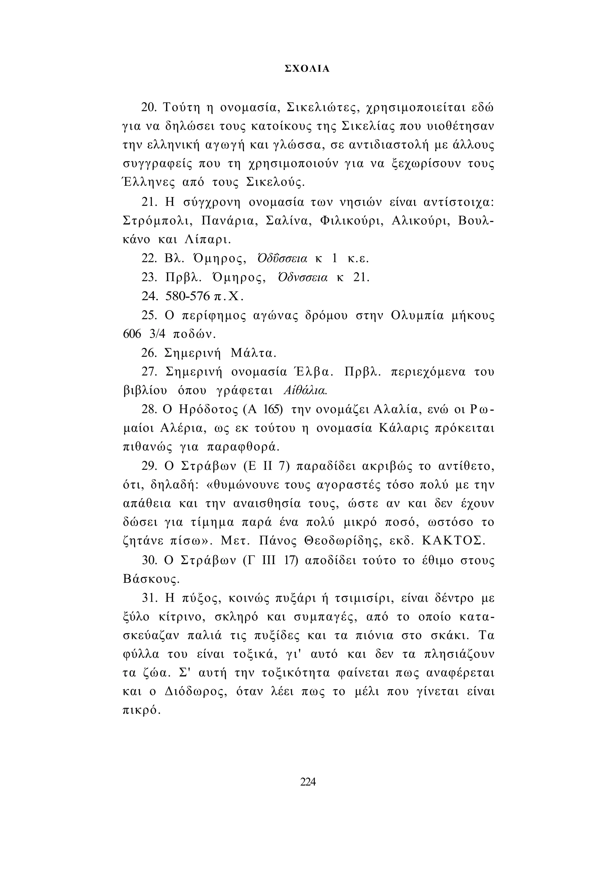 ΣΧΟΛΙΑ 
20. Τούτη η ονομασία, Σικελιώτες, χρησιμοποιείται εδώ 
για να δηλώσει τους κατοίκους της Σικελίας που υιοθέτησαν 
την ελληνική αγωγή και γλώσσα, σε αντιδιαστολή με άλλους 
συγγραφείς που τη χρησιμοποιούν για να ξεχωρίσουν τους 
Έλληνες από τους Σικελούς. 
21. Η σύγχρονη ονομασία των νησιών είναι αντίστοιχα: 
Στρόμπολι, Πανάρια, Σαλίνα, Φιλικούρι, Αλικούρι, Βουλ- 
κάνο και Λίπαρι. 
22. Βλ. Όμηρος, Όδΰσσεια κ 1 κ.ε. 
23. Πρβλ. Όμηρος, Όδνσσεια κ 21. 
24. 580-576 π.Χ. 
25. Ο περίφημος αγώνας δρόμου στην Ολυμπία μήκους 
606 3/4 ποδών. 
26. Σημερινή Μάλτα. 
27. Σημερινή ονομασία Έλβα. Πρβλ. περιεχόμενα του 
βιβλίου όπου γράφεται Αίθάλια. 
28. Ο Ηρόδοτος (Α 165) την ονομάζει Αλαλία, ενώ οι Ρω­μαίοι 
Αλέρια, ως εκ τούτου η ονομασία Κάλαρις πρόκειται 
πιθανώς για παραφθορά. 
29. Ο Στράβων (Ε II 7) παραδίδει ακριβώς το αντίθετο, 
ότι, δηλαδή: «θυμώνουνε τους αγοραστές τόσο πολύ με την 
απάθεια και την αναισθησία τους, ώστε αν και δεν έχουν 
δώσει για τίμημα παρά ένα πολύ μικρό ποσό, ωστόσο το 
ζητάνε πίσω». Μετ. Πάνος Θεοδωρίδης, εκδ. ΚΑΚΤΟΣ. 
30. Ο Στράβων (Γ III 17) αποδίδει τούτο το έθιμο στους 
Βάσκους. 
31. Η πύξος, κοινώς πυξάρι ή τσιμισίρι, είναι δέντρο με 
ξύλο κίτρινο, σκληρό και συμπαγές, από το οποίο κατα­σκεύαζαν 
παλιά τις πυξίδες και τα πιόνια στο σκάκι. Τα 
φύλλα του είναι τοξικά, γι' αυτό και δεν τα πλησιάζουν 
τα ζώα. Σ' αυτή την τοξικότητα φαίνεται πως αναφέρεται 
και ο Διόδωρος, όταν λέει πως το μέλι που γίνεται είναι 
πικρό. 
224 
 