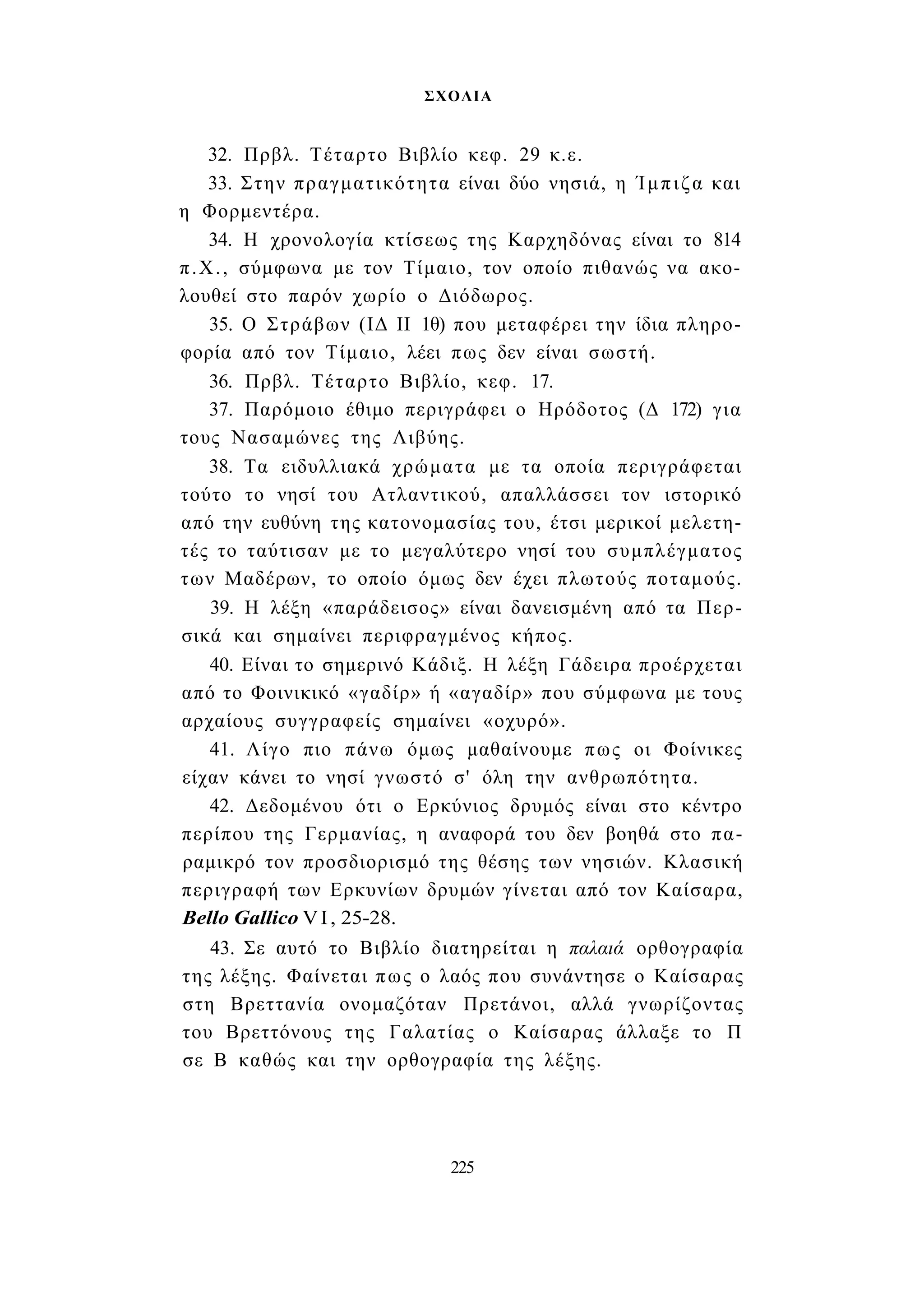 ΣΧΟΛΙΑ 
32. Πρβλ. Τέταρτο Βιβλίο κεφ. 29 κ.ε. 
33. Στην πραγματικότητα είναι δύο νησιά, η Ίμπιζα και 
η Φορμεντέρα. 
34. Η χρονολογία κτίσεως της Καρχηδόνας είναι το 814 
π.Χ., σύμφωνα με τον Τίμαιο, τον οποίο πιθανώς να ακο­λουθεί 
στο παρόν χωρίο ο Διόδωρος. 
35. Ο Στράβων (ΙΔ II 1θ) που μεταφέρει την ίδια πληρο­φορία 
από τον Τίμαιο, λέει πως δεν είναι σωστή. 
36. Πρβλ. Τέταρτο Βιβλίο, κεφ. 17. 
37. Παρόμοιο έθιμο περιγράφει ο Ηρόδοτος (Δ 172) για 
τους Νασαμώνες της Λιβύης. 
38. Τα ειδυλλιακά χρώματα με τα οποία περιγράφεται 
τούτο το νησί του Ατλαντικού, απαλλάσσει τον ιστορικό 
από την ευθύνη της κατονομασίας του, έτσι μερικοί μελετη­τές 
το ταύτισαν με το μεγαλύτερο νησί του συμπλέγματος 
των Μαδέρων, το οποίο όμως δεν έχει πλωτούς ποταμούς. 
39. Η λέξη «παράδεισος» είναι δανεισμένη από τα Περ­σικά 
και σημαίνει περιφραγμένος κήπος. 
40. Είναι το σημερινό Κάδιξ. Η λέξη Γάδειρα προέρχεται 
από το Φοινικικό «γαδίρ» ή «αγαδίρ» που σύμφωνα με τους 
αρχαίους συγγραφείς σημαίνει «οχυρό». 
41. Λίγο πιο πάνω όμως μαθαίνουμε πως οι Φοίνικες 
είχαν κάνει το νησί γνωστό σ' όλη την ανθρωπότητα. 
42. Δεδομένου ότι ο Ερκύνιος δρυμός είναι στο κέντρο 
περίπου της Γερμανίας, η αναφορά του δεν βοηθά στο πα­ραμικρό 
τον προσδιορισμό της θέσης των νησιών. Κλασική 
περιγραφή των Ερκυνίων δρυμών γίνεται από τον Καίσαρα, 
Bello Gallico VI, 25-28. 
43. Σε αυτό το Βιβλίο διατηρείται η παλαιά ορθογραφία 
της λέξης. Φαίνεται πως ο λαός που συνάντησε ο Καίσαρας 
στη Βρεττανία ονομαζόταν Πρετάνοι, αλλά γνωρίζοντας 
του Βρεττόνους της Γαλατίας ο Καίσαρας άλλαξε το Π 
σε Β καθώς και την ορθογραφία της λέξης. 
225 
 