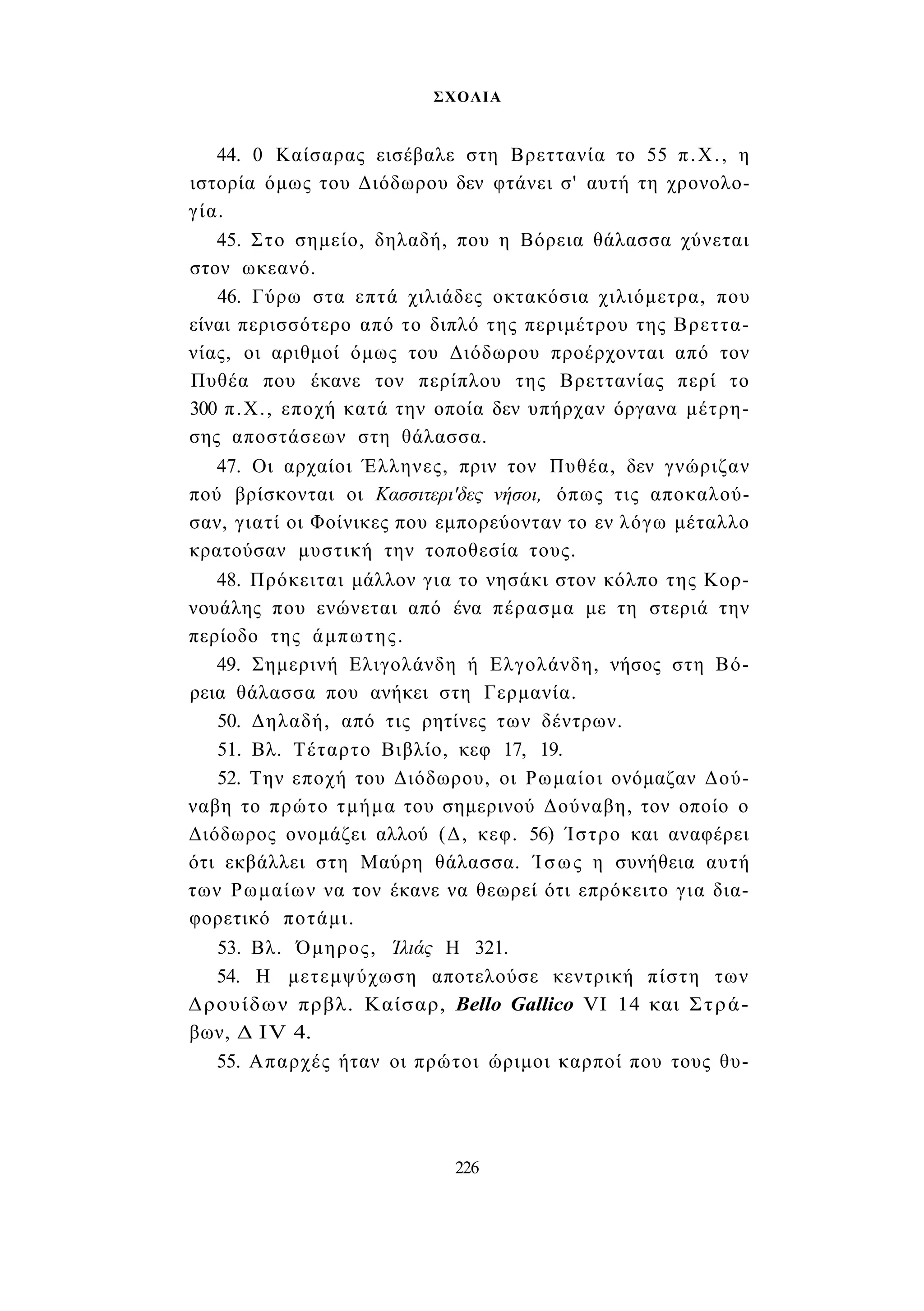 ΣΧΟΛΙΑ 
44. 0 Καίσαρας εισέβαλε στη Βρεττανία το 55 π.Χ., η 
ιστορία όμως του Διόδωρου δεν φτάνει σ' αυτή τη χρονολο­γία. 
45. Στο σημείο, δηλαδή, που η Βόρεια θάλασσα χύνεται 
στον ωκεανό. 
46. Γύρω στα επτά χιλιάδες οκτακόσια χιλιόμετρα, που 
είναι περισσότερο από το διπλό της περιμέτρου της Βρεττα- 
νίας, οι αριθμοί όμως του Διόδωρου προέρχονται από τον 
Πυθέα που έκανε τον περίπλου της Βρεττανίας περί το 
300 π.Χ., εποχή κατά την οποία δεν υπήρχαν όργανα μέτρη­σης 
αποστάσεων στη θάλασσα. 
47. Οι αρχαίοι Έλληνες, πριν τον Πυθέα, δεν γνώριζαν 
πού βρίσκονται οι Κασσιτερι'δες νήσοι, όπως τις αποκαλού­σαν, 
γιατί οι Φοίνικες που εμπορεύονταν το εν λόγω μέταλλο 
κρατούσαν μυστική την τοποθεσία τους. 
48. Πρόκειται μάλλον για το νησάκι στον κόλπο της Κορ- 
νουάλης που ενώνεται από ένα πέρασμα με τη στεριά την 
περίοδο της άμπωτης. 
49. Σημερινή Ελιγολάνδη ή Ελγολάνδη, νήσος στη Βό­ρεια 
θάλασσα που ανήκει στη Γερμανία. 
50. Δηλαδή, από τις ρητίνες των δέντρων. 
51. Βλ. Τέταρτο Βιβλίο, κεφ 17, 19. 
52. Την εποχή του Διόδωρου, οι Ρωμαίοι ονόμαζαν Δού­ναβη 
το πρώτο τμήμα του σημερινού Δούναβη, τον οποίο ο 
Διόδωρος ονομάζει αλλού (Δ, κεφ. 56) Ίστρο και αναφέρει 
ότι εκβάλλει στη Μαύρη θάλασσα. Ίσως η συνήθεια αυτή 
των Ρωμαίων να τον έκανε να θεωρεί ότι επρόκειτο για δια­φορετικό 
ποτάμι. 
53. Βλ. Όμηρος, Ίλιάς Η 321. 
54. Η μετεμψύχωση αποτελούσε κεντρική πίστη των 
Δρουίδων πρβλ. Καίσαρ, Bello Gallico VI 14 και Στρά­βων, 
Δ IV 4. 
55. Απαρχές ήταν οι πρώτοι ώριμοι καρποί που τους θυ- 
226 
 