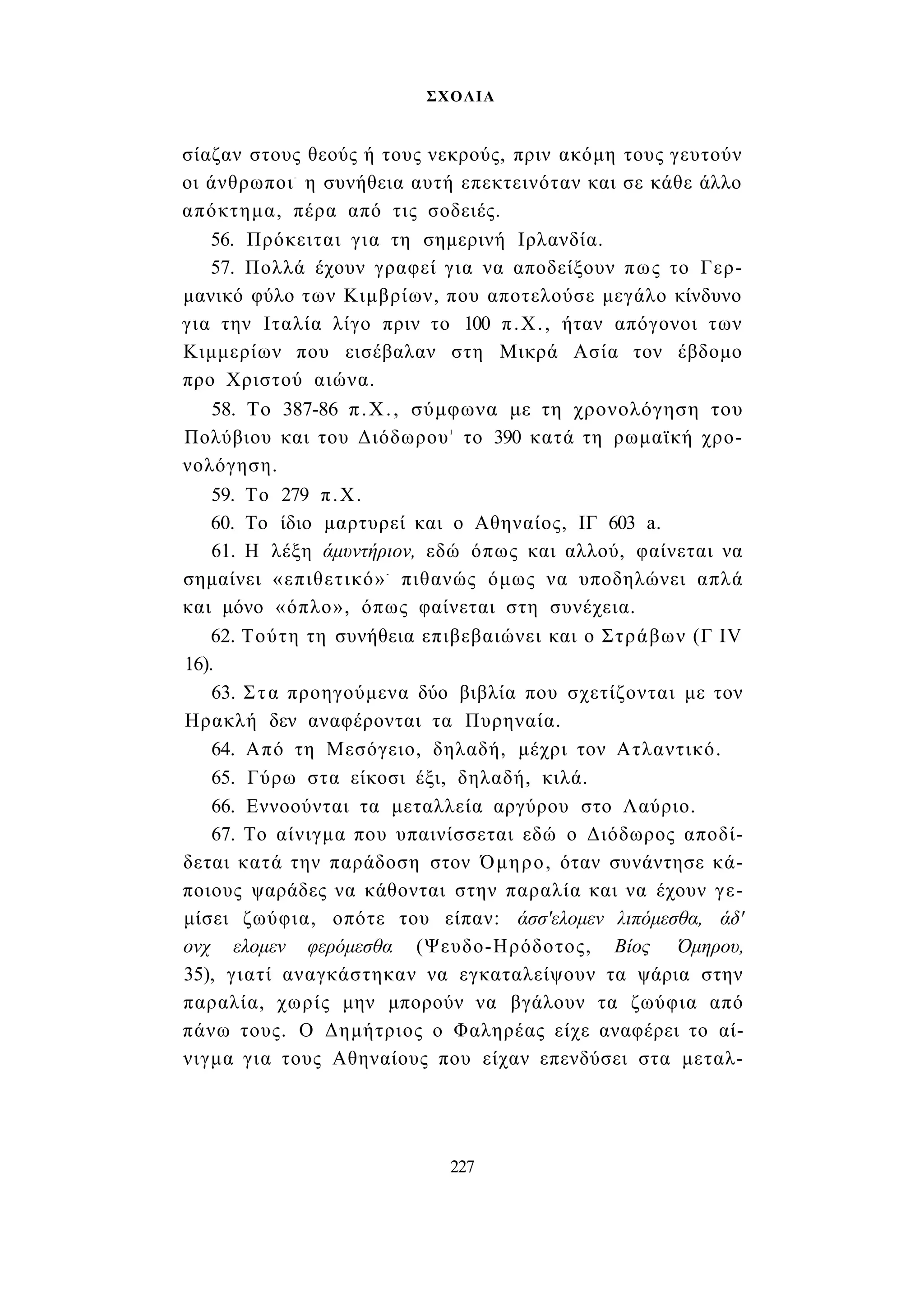 ΣΧΟΛΙΑ 
σίαζαν στους θεούς ή τους νεκρούς, πριν ακόμη τους γευτούν 
οι άνθρωποι- η συνήθεια αυτή επεκτεινόταν και σε κάθε άλλο 
απόκτημα, πέρα από τις σοδειές. 
56. Πρόκειται για τη σημερινή Ιρλανδία. 
57. Πολλά έχουν γραφεί για να αποδείξουν πως το Γερ­μανικό 
φύλο των Κιμβρίων, που αποτελούσε μεγάλο κίνδυνο 
για την Ιταλία λίγο πριν το 100 π.Χ., ήταν απόγονοι των 
Κιμμερίων που εισέβαλαν στη Μικρά Ασία τον έβδομο 
προ Χριστού αιώνα. 
58. Το 387-86 π.Χ., σύμφωνα με τη χρονολόγηση του 
Πολύβιου και του Διόδωρου1 το 390 κατά τη ρωμαϊκή χρο­νολόγηση. 
59. Το 279 π.Χ. 
60. Το ίδιο μαρτυρεί και ο Αθηναίος, ΙΓ 603 a. 
61. Η λέξη άμυντήριον, εδώ όπως και αλλού, φαίνεται να 
σημαίνει «επιθετικό»- πιθανώς όμως να υποδηλώνει απλά 
και μόνο «όπλο», όπως φαίνεται στη συνέχεια. 
62. Τούτη τη συνήθεια επιβεβαιώνει και ο Στράβων (Γ IV 
16). 
63. Στα προηγούμενα δύο βιβλία που σχετίζονται με τον 
Ηρακλή δεν αναφέρονται τα Πυρηναία. 
64. Από τη Μεσόγειο, δηλαδή, μέχρι τον Ατλαντικό. 
65. Γύρω στα είκοσι έξι, δηλαδή, κιλά. 
66. Εννοούνται τα μεταλλεία αργύρου στο Λαύριο. 
67. Το αίνιγμα που υπαινίσσεται εδώ ο Διόδωρος αποδί­δεται 
κατά την παράδοση στον Όμηρο, όταν συνάντησε κά­ποιους 
ψαράδες να κάθονται στην παραλία και να έχουν γε­μίσει 
ζωύφια, οπότε του είπαν: άσσ'ελομεν λιπόμεσθα, άδ' 
ονχ ελομεν φερόμεσθα (Ψευδο-Ηρόδοτος, Βίος Όμηρου, 
35), γιατί αναγκάστηκαν να εγκαταλείψουν τα ψάρια στην 
παραλία, χωρίς μην μπορούν να βγάλουν τα ζωύφια από 
πάνω τους. Ο Δημήτριος ο Φαληρέας είχε αναφέρει το αί­νιγμα 
για τους Αθηναίους που είχαν επενδύσει στα μεταλ- 
227 
 