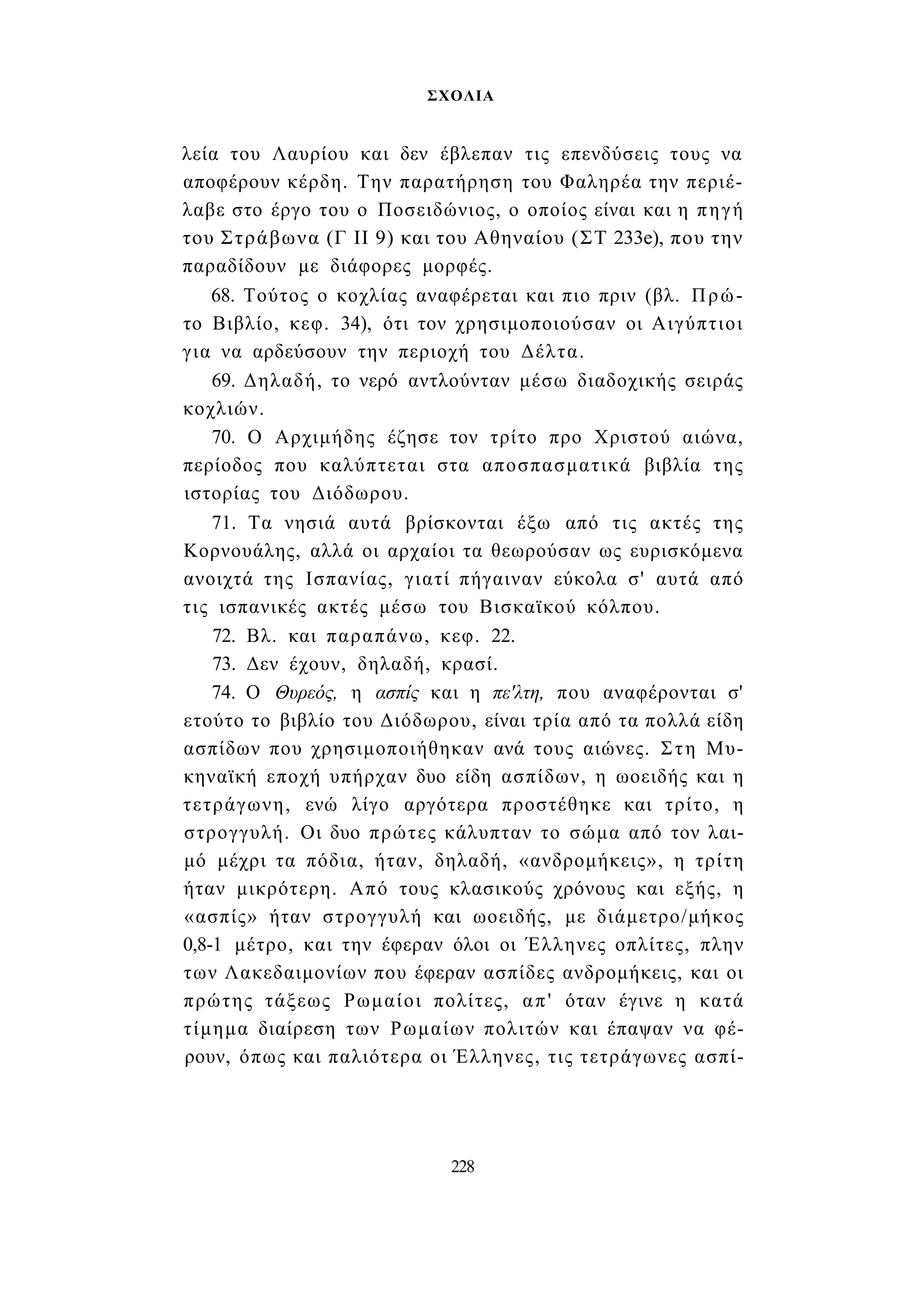 ΣΧΟΛΙΑ 
λεία του Λαυρίου και δεν έβλεπαν τις επενδύσεις τους να 
αποφέρουν κέρδη. Την παρατήρηση του Φαληρέα την περιέ­λαβε 
στο έργο του ο Ποσειδώνιος, ο οποίος είναι και η πηγή 
του Στράβωνα (Γ II 9) και του Αθηναίου (ΣΤ 233e), που την 
παραδίδουν με διάφορες μορφές. 
68. Τούτος ο κοχλίας αναφέρεται και πιο πριν (βλ. Πρώ­το 
Βιβλίο, κεφ. 34), ότι τον χρησιμοποιούσαν οι Αιγύπτιοι 
για να αρδεύσουν την περιοχή του Δέλτα. 
69. Δηλαδή, το νερό αντλούνταν μέσω διαδοχικής σειράς 
κοχλιών. 
70. Ο Αρχιμήδης έζησε τον τρίτο προ Χριστού αιώνα, 
περίοδος που καλύπτεται στα αποσπασματικά βιβλία της 
ιστορίας του Διόδωρου. 
71. Τα νησιά αυτά βρίσκονται έξω από τις ακτές της 
Κορνουάλης, αλλά οι αρχαίοι τα θεωρούσαν ως ευρισκόμενα 
ανοιχτά της Ισπανίας, γιατί πήγαιναν εύκολα σ' αυτά από 
τις ισπανικές ακτές μέσω του Βισκαϊκού κόλπου. 
72. Βλ. και παραπάνω, κεφ. 22. 
73. Δεν έχουν, δηλαδή, κρασί. 
74. Ο Θυρεός, η ασπίς και η πε'λτη, που αναφέρονται σ' 
ετούτο το βιβλίο του Διόδωρου, είναι τρία από τα πολλά είδη 
ασπίδων που χρησιμοποιήθηκαν ανά τους αιώνες. Στη Μυ­κηναϊκή 
εποχή υπήρχαν δυο είδη ασπίδων, η ωοειδής και η 
τετράγωνη, ενώ λίγο αργότερα προστέθηκε και τρίτο, η 
στρογγυλή. Οι δυο πρώτες κάλυπταν το σώμα από τον λαι­μό 
μέχρι τα πόδια, ήταν, δηλαδή, «ανδρομήκεις», η τρίτη 
ήταν μικρότερη. Από τους κλασικούς χρόνους και εξής, η 
«ασπίς» ήταν στρογγυλή και ωοειδής, με διάμετρο/μήκος 
0,8-1 μέτρο, και την έφεραν όλοι οι Έλληνες οπλίτες, πλην 
των Λακεδαιμονίων που έφεραν ασπίδες ανδρομήκεις, και οι 
πρώτης τάξεως Ρωμαίοι πολίτες, απ' όταν έγινε η κατά 
τίμημα διαίρεση των Ρωμαίων πολιτών και έπαψαν να φέ­ρουν, 
όπως και παλιότερα οι Έλληνες, τις τετράγωνες ασπί- 
228 
 