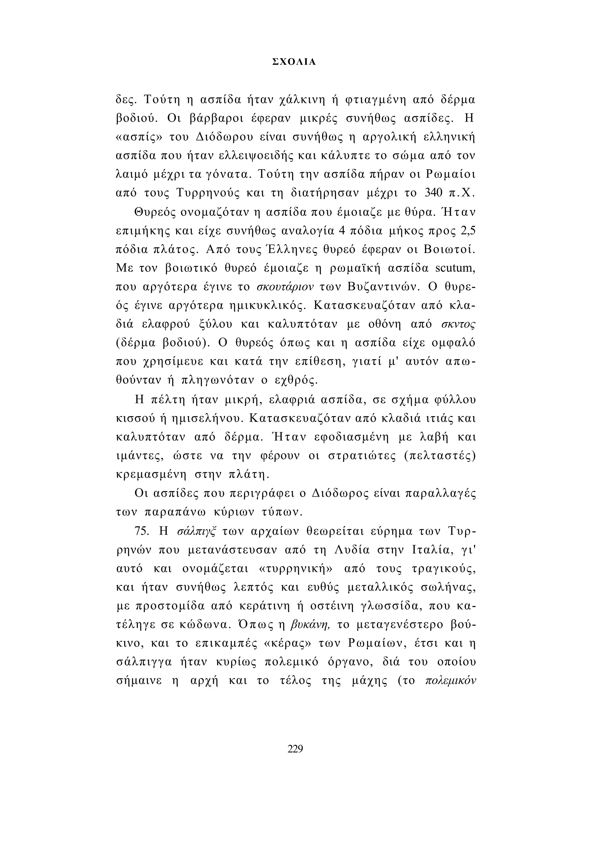 ΣΧΟΛΙΑ 
δες. Τούτη η ασπίδα ήταν χάλκινη ή φτιαγμένη από δέρμα 
βοδιού. Οι βάρβαροι έφεραν μικρές συνήθως ασπίδες. Η 
«ασπίς» του Διόδωρου είναι συνήθως η αργολική ελληνική 
ασπίδα που ήταν ελλειψοειδής και κάλυπτε το σώμα από τον 
λαιμό μέχρι τα γόνατα. Τούτη την ασπίδα πήραν οι Ρωμαίοι 
από τους Τυρρηνούς και τη διατήρησαν μέχρι το 340 π.Χ. 
Θυρεός ονομαζόταν η ασπίδα που έμοιαζε με θύρα. Ήταν 
επιμήκης και είχε συνήθως αναλογία 4 πόδια μήκος προς 2,5 
πόδια πλάτος. Από τους Έλληνες θυρεό έφεραν οι Βοιωτοί. 
Με τον βοιωτικό θυρεό έμοιαζε η ρωμαϊκή ασπίδα scutum, 
που αργότερα έγινε το σκουτάριον των Βυζαντινών. Ο θυρε­ός 
έγινε αργότερα ημικυκλικός. Κατασκευαζόταν από κλα­διά 
ελαφρού ξύλου και καλυπτόταν με οθόνη από σκντος 
(δέρμα βοδιού). Ο θυρεός όπως και η ασπίδα είχε ομφαλό 
που χρησίμευε και κατά την επίθεση, γιατί μ' αυτόν απω­θούνταν 
ή πληγωνόταν ο εχθρός. 
Η πέλτη ήταν μικρή, ελαφριά ασπίδα, σε σχήμα φύλλου 
κισσού ή ημισελήνου. Κατασκευαζόταν από κλαδιά ιτιάς και 
καλυπτόταν από δέρμα. Ήταν εφοδιασμένη με λαβή και 
ιμάντες, ώστε να την φέρουν οι στρατιώτες (πελταστές) 
κρεμασμένη στην πλάτη. 
Οι ασπίδες που περιγράφει ο Διόδωρος είναι παραλλαγές 
των παραπάνω κύριων τύπων. 
75. Η σάλπιγξ των αρχαίων θεωρείται εύρημα των Τυρ- 
ρηνών που μετανάστευσαν από τη Λυδία στην Ιταλία, γι' 
αυτό και ονομάζεται «τυρρηνική» από τους τραγικούς, 
και ήταν συνήθως λεπτός και ευθύς μεταλλικός σωλήνας, 
με προστομίδα από κεράτινη ή οστέινη γλωσσίδα, που κα­τέληγε 
σε κώδωνα. Όπως η βυκάνη, το μεταγενέστερο βού­κινο, 
και το επικαμπές «κέρας» των Ρωμαίων, έτσι και η 
σάλπιγγα ήταν κυρίως πολεμικό όργανο, διά του οποίου 
σήμαινε η αρχή και το τέλος της μάχης (το πολεμικόν 
229 
 