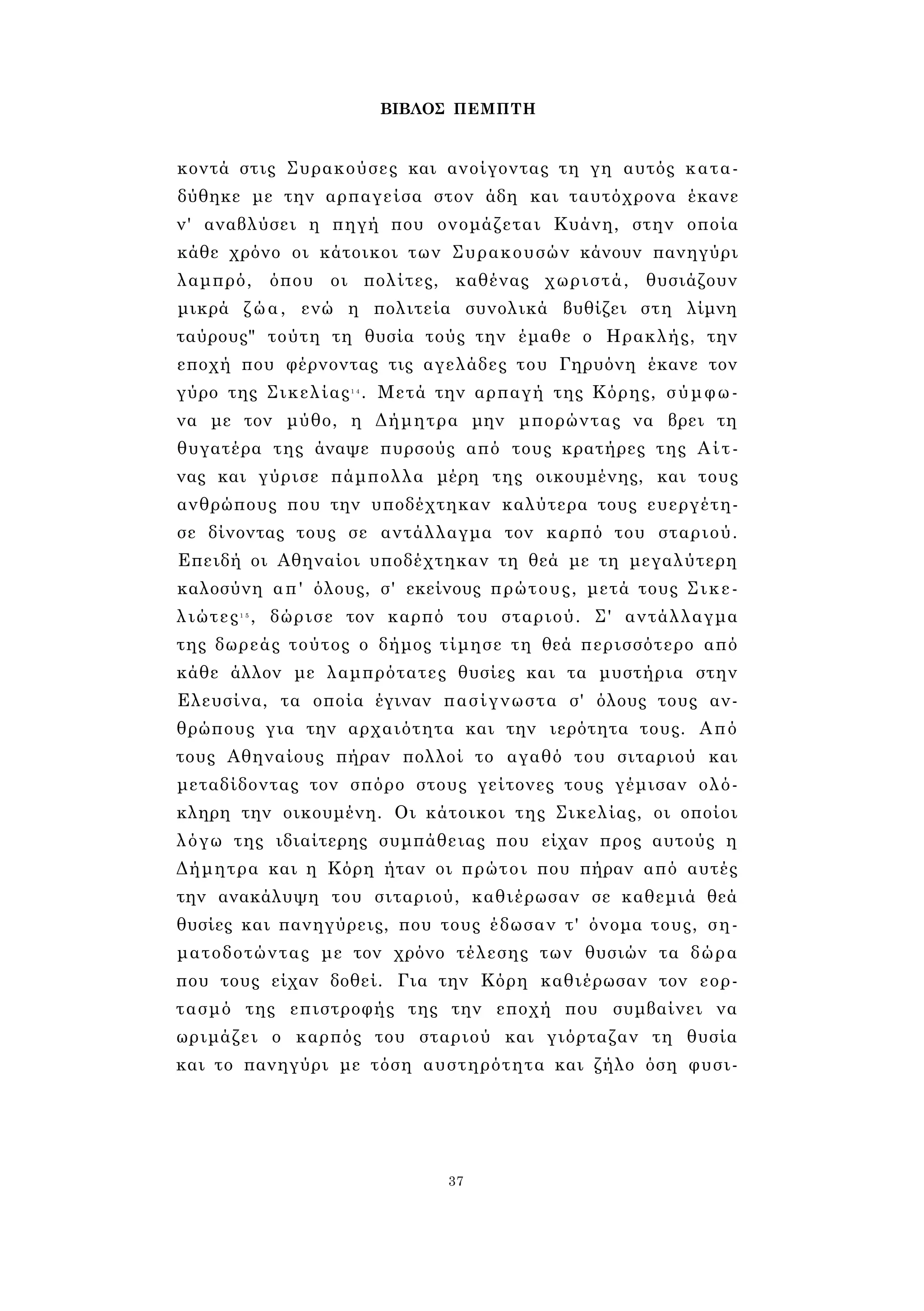 ΒΙΒΛΟΣ ΠΕΜΠΤΗ 
κοντά στις Συρακούσες και ανοίγοντας τη γη αυτός κατα­δύθηκε 
με την αρπαγείσα στον άδη και ταυτόχρονα έκανε 
ν' αναβλύσει η πηγή που ονομάζεται Κυάνη, στην οποία 
κάθε χρόνο οι κάτοικοι των Συρακουσών κάνουν πανηγύρι 
λαμπρό, όπου οι πολίτες, καθένας χωριστά, θυσιάζουν 
μικρά ζώα, ενώ η πολιτεία συνολικά βυθίζει στη λίμνη 
ταύρους" τούτη τη θυσία τούς την έμαθε ο Ηρακλής, την 
εποχή που φέρνοντας τις αγελάδες του Γηρυόνη έκανε τον 
γύρο της Σικελίας1 4 . Μετά την αρπαγή της Κόρης, σύμφω­να 
με τον μύθο, η Δήμητρα μην μπορώντας να βρει τη 
θυγατέρα της άναψε πυρσούς από τους κρατήρες της Αίτ­νας 
και γύρισε πάμπολλα μέρη της οικουμένης, και τους 
ανθρώπους που την υποδέχτηκαν καλύτερα τους ευεργέτη­σε 
δίνοντας τους σε αντάλλαγμα τον καρπό του σταριού. 
Επειδή οι Αθηναίοι υποδέχτηκαν τη θεά με τη μεγαλύτερη 
καλοσύνη απ' όλους, σ' εκείνους πρώτους, μετά τους Σικε­λιώτες1 
5 , δώρισε τον καρπό του σταριού. Σ' αντάλλαγμα 
της δωρεάς τούτος ο δήμος τίμησε τη θεά περισσότερο από 
κάθε άλλον με λαμπρότατες θυσίες και τα μυστήρια στην 
Ελευσίνα, τα οποία έγιναν πασίγνωστα σ' όλους τους αν­θρώπους 
για την αρχαιότητα και την ιερότητα τους. Από 
τους Αθηναίους πήραν πολλοί το αγαθό του σιταριού και 
μεταδίδοντας τον σπόρο στους γείτονες τους γέμισαν ολό­κληρη 
την οικουμένη. Οι κάτοικοι της Σικελίας, οι οποίοι 
λόγω της ιδιαίτερης συμπάθειας που είχαν προς αυτούς η 
Δήμητρα και η Κόρη ήταν οι πρώτοι που πήραν από αυτές 
την ανακάλυψη του σιταριού, καθιέρωσαν σε καθεμιά θεά 
θυσίες και πανηγύρεις, που τους έδωσαν τ' όνομα τους, ση­ματοδοτώντας 
με τον χρόνο τέλεσης των θυσιών τα δώρα 
που τους είχαν δοθεί. Για την Κόρη καθιέρωσαν τον εορ­τασμό 
της επιστροφής της την εποχή που συμβαίνει να 
ωριμάζει ο καρπός του σταριού και γιόρταζαν τη θυσία 
και το πανηγύρι με τόση αυστηρότητα και ζήλο όση φυσι- 
37 
 