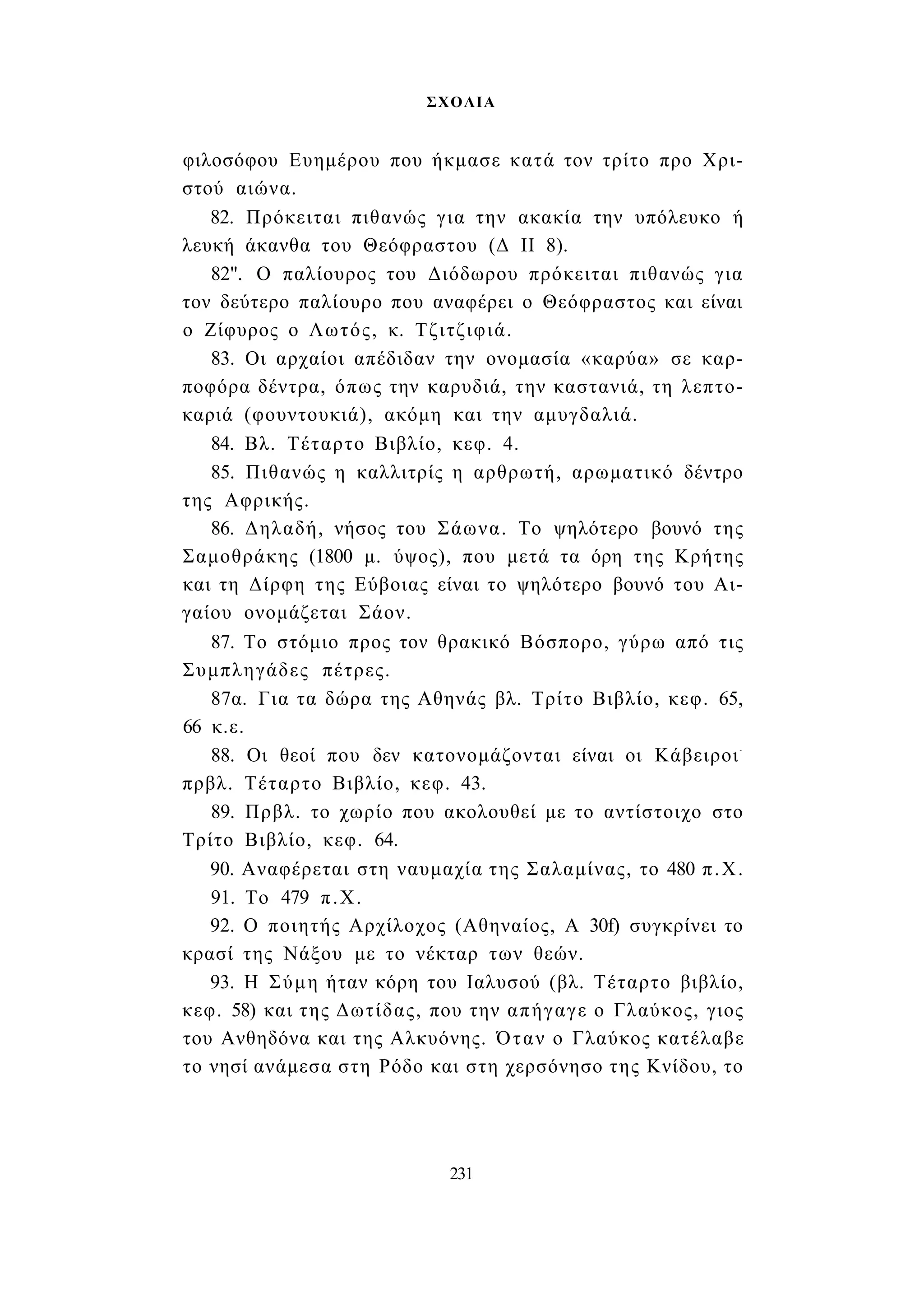 ΣΧΟΛΙΑ 
φιλοσόφου Ευημέρου που ήκμασε κατά τον τρίτο προ Χρι­στού 
αιώνα. 
82. Πρόκειται πιθανώς για την ακακία την υπόλευκο ή 
λευκή άκανθα του Θεόφραστου (Δ II 8). 
82". Ο παλίουρος του Διόδωρου πρόκειται πιθανώς για 
τον δεύτερο παλίουρο που αναφέρει ο Θεόφραστος και είναι 
ο Ζίφυρος ο Λωτός, κ. Τζιτζιφιά. 
83. Οι αρχαίοι απέδιδαν την ονομασία «καρύα» σε καρ­ποφόρα 
δέντρα, όπως την καρυδιά, την καστανιά, τη λεπτο- 
καριά (φουντουκιά), ακόμη και την αμυγδαλιά. 
84. Βλ. Τέταρτο Βιβλίο, κεφ. 4. 
85. Πιθανώς η καλλιτρίς η αρθρωτή, αρωματικό δέντρο 
της Αφρικής. 
86. Δηλαδή, νήσος του Σάωνα. Το ψηλότερο βουνό της 
Σαμοθράκης (1800 μ. ύψος), που μετά τα όρη της Κρήτης 
και τη Δίρφη της Εύβοιας είναι το ψηλότερο βουνό του Αι­γαίου 
ονομάζεται Σάον. 
87. Το στόμιο προς τον θρακικό Βόσπορο, γύρω από τις 
Συμπληγάδες πέτρες. 
87α. Για τα δώρα της Αθηνάς βλ. Τρίτο Βιβλίο, κεφ. 65, 
66 κ.ε. 
88. Οι θεοί που δεν κατονομάζονται είναι οι Κάβειροι- 
πρβλ. Τέταρτο Βιβλίο, κεφ. 43. 
89. Πρβλ. το χωρίο που ακολουθεί με το αντίστοιχο στο 
Τρίτο Βιβλίο, κεφ. 64. 
90. Αναφέρεται στη ναυμαχία της Σαλαμίνας, το 480 π.Χ. 
91. Το 479 π.Χ. 
92. Ο ποιητής Αρχίλοχος (Αθηναίος, A 30f) συγκρίνει το 
κρασί της Νάξου με το νέκταρ των θεών. 
93. Η Σύμη ήταν κόρη του Ιαλυσού (βλ. Τέταρτο βιβλίο, 
κεφ. 58) και της Δωτίδας, που την απήγαγε ο Γλαύκος, γιος 
του Ανθηδόνα και της Αλκυόνης. Όταν ο Γλαύκος κατέλαβε 
το νησί ανάμεσα στη Ρόδο και στη χερσόνησο της Κνίδου, το 
231 
 