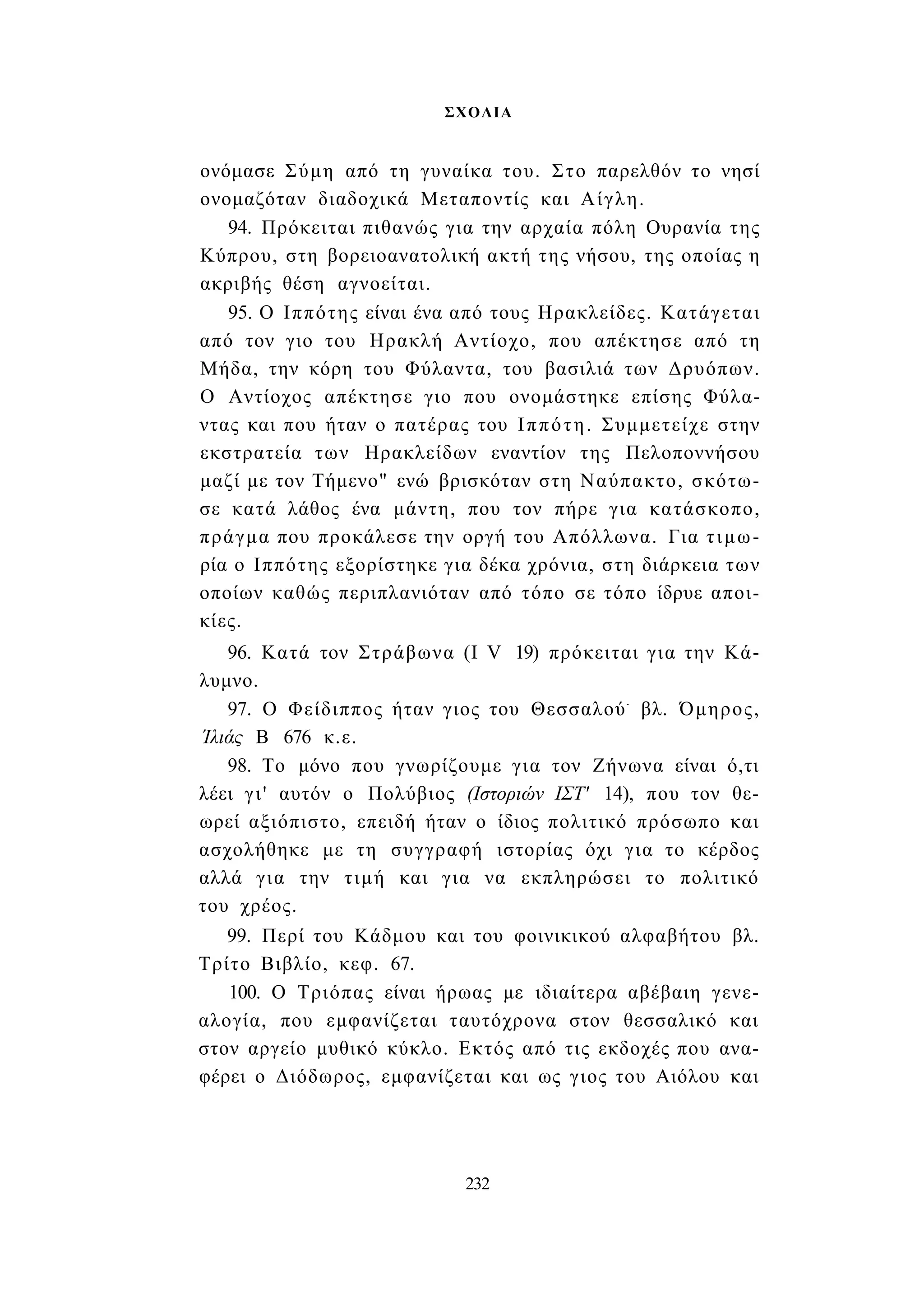 ΣΧΟΛΙΑ 
ονόμασε Σύμη από τη γυναίκα του. Στο παρελθόν το νησί 
ονομαζόταν διαδοχικά Μεταποντίς και Αίγλη. 
94. Πρόκειται πιθανώς για την αρχαία πόλη Ουρανία της 
Κύπρου, στη βορειοανατολική ακτή της νήσου, της οποίας η 
ακριβής θέση αγνοείται. 
95. Ο Ιππότης είναι ένα από τους Ηρακλείδες. Κατάγεται 
από τον γιο του Ηρακλή Αντίοχο, που απέκτησε από τη 
Μήδα, την κόρη του Φύλαντα, του βασιλιά των Δρυόπων. 
Ο Αντίοχος απέκτησε γιο που ονομάστηκε επίσης Φύλα- 
ντας και που ήταν ο πατέρας του Ιππότη. Συμμετείχε στην 
εκστρατεία των Ηρακλείδων εναντίον της Πελοποννήσου 
μαζί με τον Τήμενο" ενώ βρισκόταν στη Ναύπακτο, σκότω­σε 
κατά λάθος ένα μάντη, που τον πήρε για κατάσκοπο, 
πράγμα που προκάλεσε την οργή του Απόλλωνα. Για τιμω­ρία 
ο Ιππότης εξορίστηκε για δέκα χρόνια, στη διάρκεια των 
οποίων καθώς περιπλανιόταν από τόπο σε τόπο ίδρυε αποι­κίες. 
96. Κατά τον Στράβωνα (I V 19) πρόκειται για την Κά­λυμνο. 
97. Ο Φείδιππος ήταν γιος του Θεσσαλού- βλ. Όμηρος, 
Ίλιάς Β 676 κ.ε. 
98. Το μόνο που γνωρίζουμε για τον Ζήνωνα είναι ό,τι 
λέει γι' αυτόν ο Πολύβιος (Ιστοριών ΙΣΤ' 14), που τον θε­ωρεί 
αξιόπιστο, επειδή ήταν ο ίδιος πολιτικό πρόσωπο και 
ασχολήθηκε με τη συγγραφή ιστορίας όχι για το κέρδος 
αλλά για την τιμή και για να εκπληρώσει το πολιτικό 
του χρέος. 
99. Περί του Κάδμου και του φοινικικού αλφαβήτου βλ. 
Τρίτο Βιβλίο, κεφ. 67. 
100. Ο Τριόπας είναι ήρωας με ιδιαίτερα αβέβαιη γενε­αλογία, 
που εμφανίζεται ταυτόχρονα στον θεσσαλικό και 
στον αργείο μυθικό κύκλο. Εκτός από τις εκδοχές που ανα­φέρει 
ο Διόδωρος, εμφανίζεται και ως γιος του Αιόλου και 
232 
 