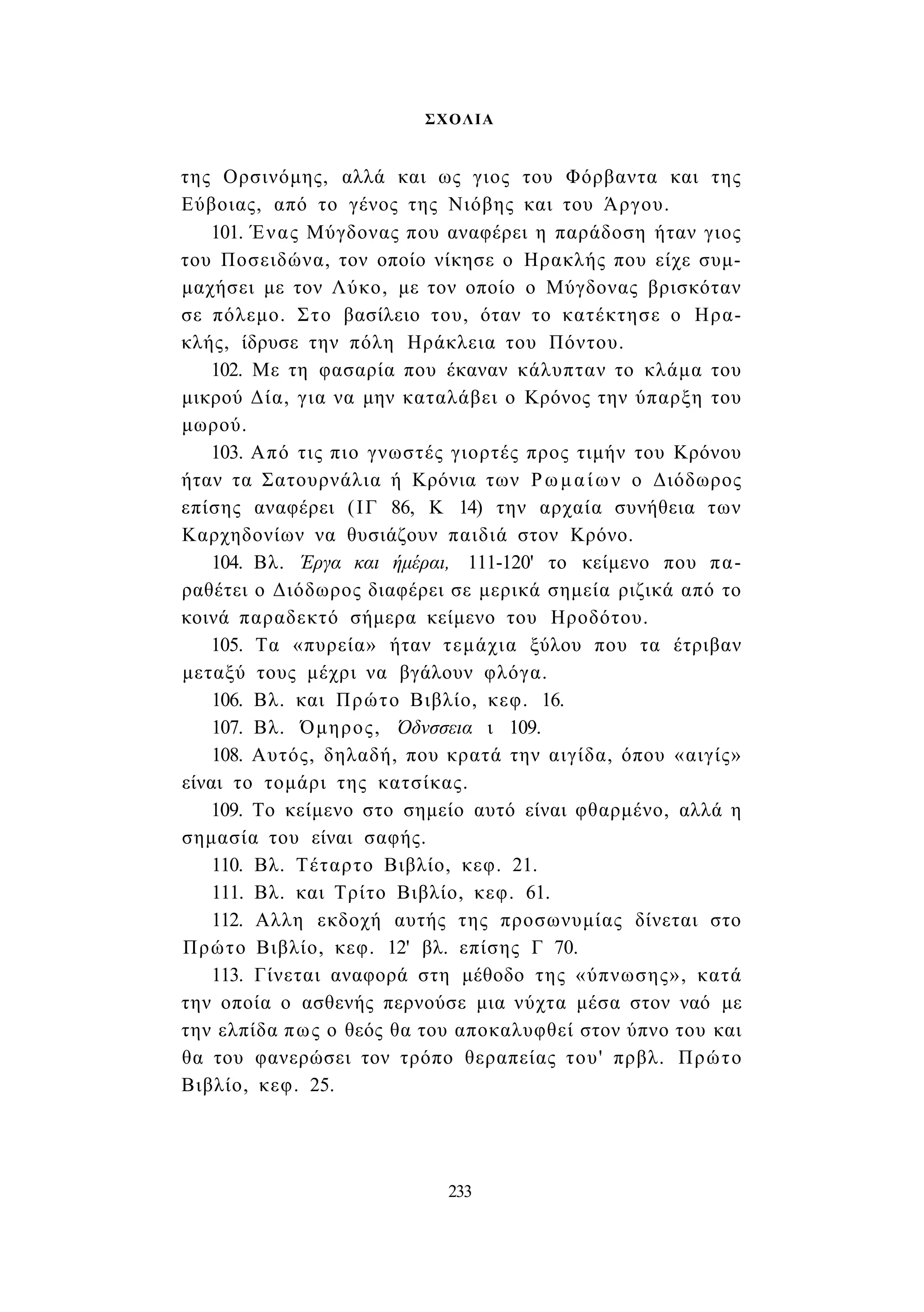 ΣΧΟΛΙΑ 
της Ορσινόμης, αλλά και ως γιος του Φόρβαντα και της 
Εύβοιας, από το γένος της Νιόβης και του Άργου. 
101. Ένας Μύγδονας που αναφέρει η παράδοση ήταν γιος 
του Ποσειδώνα, τον οποίο νίκησε ο Ηρακλής που είχε συμ­μαχήσει 
με τον Λύκο, με τον οποίο ο Μύγδονας βρισκόταν 
σε πόλεμο. Στο βασίλειο του, όταν το κατέκτησε ο Ηρα­κλής, 
ίδρυσε την πόλη Ηράκλεια του Πόντου. 
102. Με τη φασαρία που έκαναν κάλυπταν το κλάμα του 
μικρού Δία, για να μην καταλάβει ο Κρόνος την ύπαρξη του 
μωρού. 
103. Από τις πιο γνωστές γιορτές προς τιμήν του Κρόνου 
ήταν τα Σατουρνάλια ή Κρόνια των Ρωμαίων ο Διόδωρος 
επίσης αναφέρει (ΙΓ 86, Κ 14) την αρχαία συνήθεια των 
Καρχηδονίων να θυσιάζουν παιδιά στον Κρόνο. 
104. Βλ. Έργα και ήμέραι, 111-120' το κείμενο που πα­ραθέτει 
ο Διόδωρος διαφέρει σε μερικά σημεία ριζικά από το 
κοινά παραδεκτό σήμερα κείμενο του Ηροδότου. 
105. Τα «πυρεία» ήταν τεμάχια ξύλου που τα έτριβαν 
μεταξύ τους μέχρι να βγάλουν φλόγα. 
106. Βλ. και Πρώτο Βιβλίο, κεφ. 16. 
107. Βλ. Όμηρος, Όδνσσεια ι 109. 
108. Αυτός, δηλαδή, που κρατά την αιγίδα, όπου «αιγίς» 
είναι το τομάρι της κατσίκας. 
109. Το κείμενο στο σημείο αυτό είναι φθαρμένο, αλλά η 
σημασία του είναι σαφής. 
110. Βλ. Τέταρτο Βιβλίο, κεφ. 21. 
111. Βλ. και Τρίτο Βιβλίο, κεφ. 61. 
112. Αλλη εκδοχή αυτής της προσωνυμίας δίνεται στο 
Πρώτο Βιβλίο, κεφ. 12' βλ. επίσης Γ 70. 
113. Γίνεται αναφορά στη μέθοδο της «ύπνωσης», κατά 
την οποία ο ασθενής περνούσε μια νύχτα μέσα στον ναό με 
την ελπίδα πως ο θεός θα του αποκαλυφθεί στον ύπνο του και 
θα του φανερώσει τον τρόπο θεραπείας του' πρβλ. Πρώτο 
Βιβλίο, κεφ. 25. 
233 
 