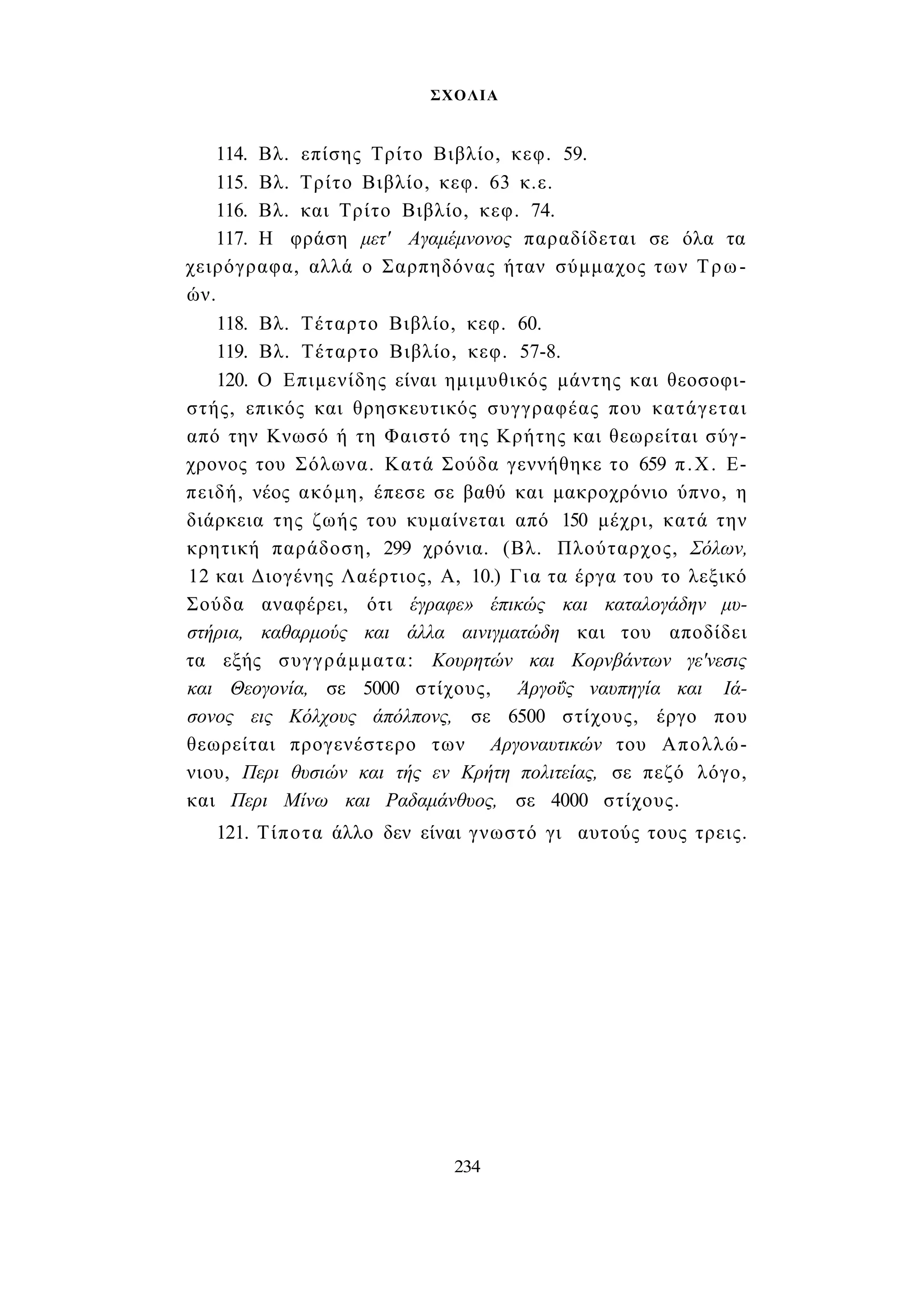 ΣΧΟΛΙΑ 
114. Βλ. επίσης Τρίτο Βιβλίο, κεφ. 59. 
115. Βλ. Τρίτο Βιβλίο, κεφ. 63 κ.ε. 
116. Βλ. και Τρίτο Βιβλίο, κεφ. 74. 
117. Η φράση μετ' Αγαμέμνονος παραδίδεται σε όλα τα 
χειρόγραφα, αλλά ο Σαρπηδόνας ήταν σύμμαχος των Τρω­ών. 
118. Βλ. Τέταρτο Βιβλίο, κεφ. 60. 
119. Βλ. Τέταρτο Βιβλίο, κεφ. 57-8. 
120. Ο Επιμενίδης είναι ημιμυθικός μάντης και θεοσοφι­στής, 
επικός και θρησκευτικός συγγραφέας που κατάγεται 
από την Κνωσό ή τη Φαιστό της Κρήτης και θεωρείται σύγ­χρονος 
του Σόλωνα. Κατά Σούδα γεννήθηκε το 659 π.Χ. Ε­πειδή, 
νέος ακόμη, έπεσε σε βαθύ και μακροχρόνιο ύπνο, η 
διάρκεια της ζωής του κυμαίνεται από 150 μέχρι, κατά την 
κρητική παράδοση, 299 χρόνια. (Βλ. Πλούταρχος, Σόλων, 
12 και Διογένης Λαέρτιος, Α, 10.) Για τα έργα του το λεξικό 
Σούδα αναφέρει, ότι έγραφε» έπικώς και καταλογάδην μυ­στήρια, 
καθαρμούς και άλλα αινιγματώδη και του αποδίδει 
τα εξής συγγράμματα: Κουρητών και Κορνβάντων γε'νεσις 
και Θεογονία, σε 5000 στίχους, Άργοΰς ναυπηγία και Ιά­σονος 
εις Κόλχους άπόλπονς, σε 6500 στίχους, έργο που 
θεωρείται προγενέστερο των Αργοναυτικών του Απολλώ­νιου, 
Περι θυσιών και τής εν Κρήτη πολιτείας, σε πεζό λόγο, 
και Περι Μίνω και Ραδαμάνθυος, σε 4000 στίχους. 
121. Τίποτα άλλο δεν είναι γνωστό γι αυτούς τους τρεις. 
234 
 