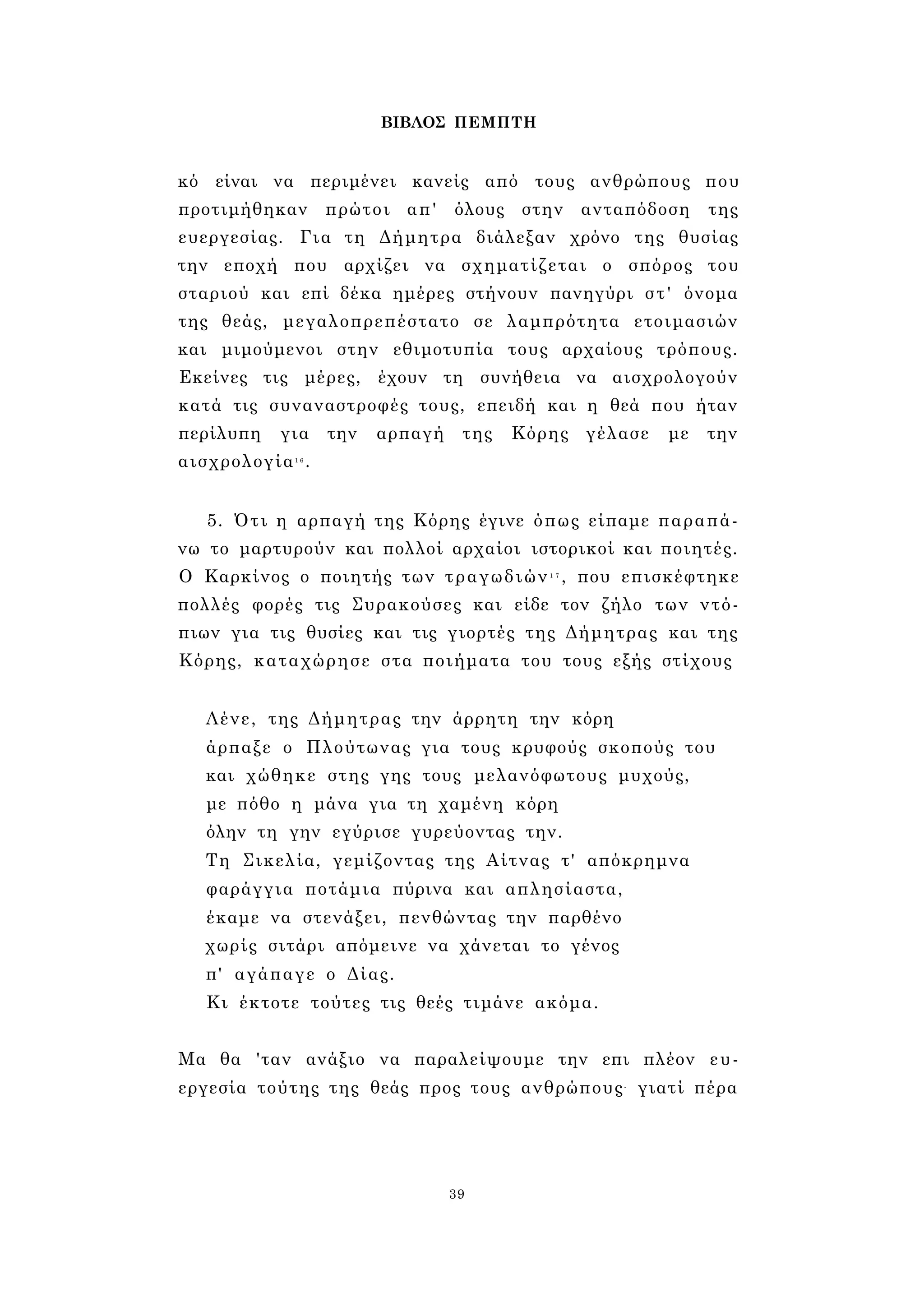 ΒΙΒΛΟΣ ΠΕΜΠΤΗ 
κό είναι να περιμένει κανείς από τους ανθρώπους που 
προτιμήθηκαν πρώτοι απ' όλους στην ανταπόδοση της 
ευεργεσίας. Για τη Δήμητρα διάλεξαν χρόνο της θυσίας 
την εποχή που αρχίζει να σχηματίζεται ο σπόρος του 
σταριού και επί δέκα ημέρες στήνουν πανηγύρι στ' όνομα 
της θεάς, μεγαλοπρεπέστατο σε λαμπρότητα ετοιμασιών 
και μιμούμενοι στην εθιμοτυπία τους αρχαίους τρόπους. 
Εκείνες τις μέρες, έχουν τη συνήθεια να αισχρολογούν 
κατά τις συναναστροφές τους, επειδή και η θεά που ήταν 
περίλυπη για την αρπαγή της Κόρης γέλασε με την 
αισχρολογία1 6 . 
5. Ότι η αρπαγή της Κόρης έγινε όπως είπαμε παραπά­νω 
το μαρτυρούν και πολλοί αρχαίοι ιστορικοί και ποιητές. 
Ο Καρκίνος ο ποιητής των τραγωδιών1 7 , που επισκέφτηκε 
πολλές φορές τις Συρακούσες και είδε τον ζήλο των ντό­πιων 
για τις θυσίες και τις γιορτές της Δήμητρας και της 
Κόρης, καταχώρησε στα ποιήματα του τους εξής στίχους 
Λένε, της Δήμητρας την άρρητη την κόρη 
άρπαξε ο Πλούτωνας για τους κρυφούς σκοπούς του 
και χώθηκε στης γης τους μελανόφωτους μυχούς, 
με πόθο η μάνα για τη χαμένη κόρη 
όλην τη γην εγύρισε γυρεύοντας την. 
Τη Σικελία, γεμίζοντας της Αίτνας τ' απόκρημνα 
φαράγγια ποτάμια πύρινα και απλησίαστα, 
έκαμε να στενάξει, πενθώντας την παρθένο 
χωρίς σιτάρι απόμεινε να χάνεται το γένος 
π' αγάπαγε ο Δίας. 
Κι έκτοτε τούτες τις θεές τιμάνε ακόμα. 
Μα θα 'ταν ανάξιο να παραλείψουμε την επι πλέον ευ­εργεσία 
τούτης της θεάς προς τους ανθρώπους- γιατί πέρα 
39 
 
