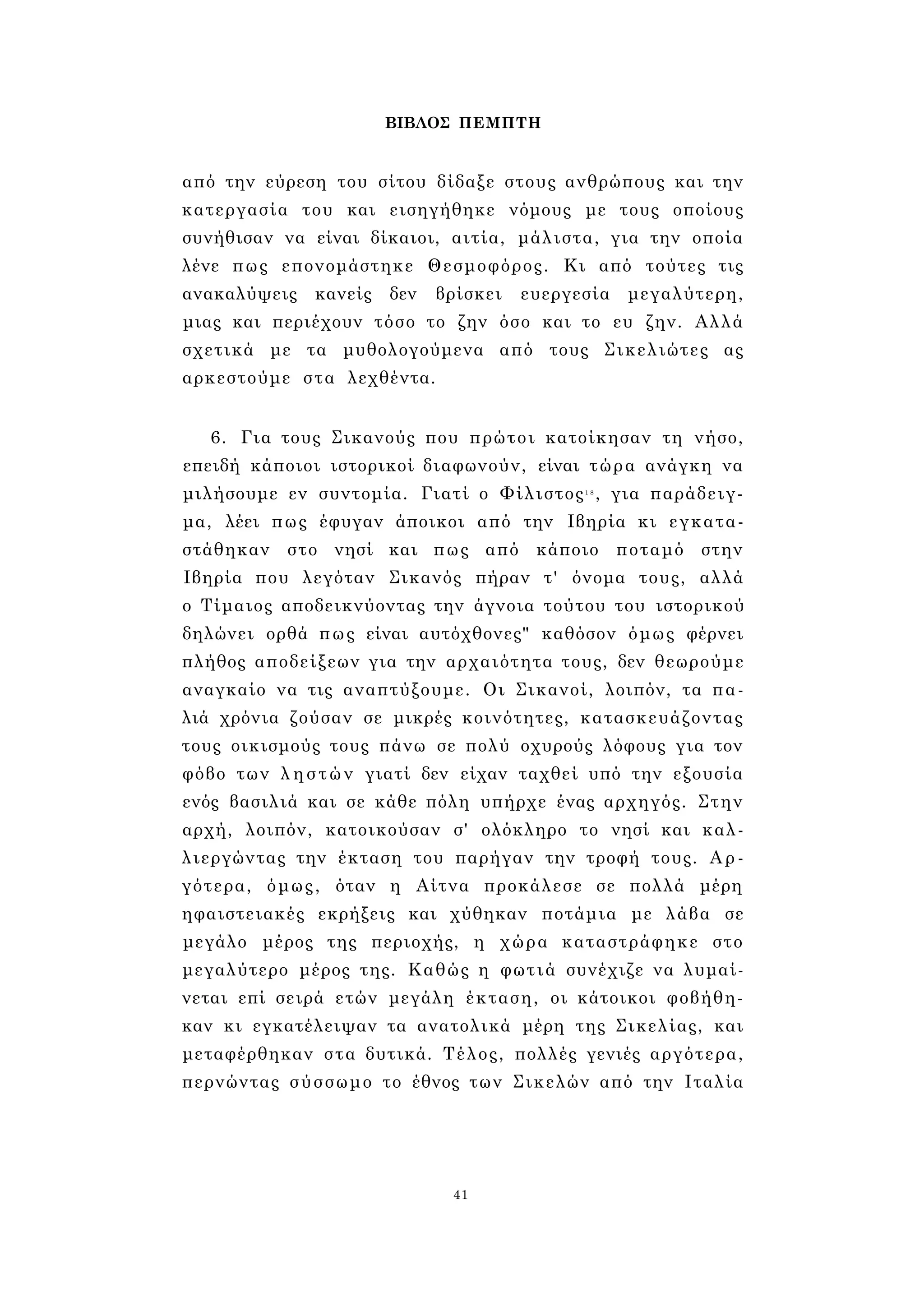 ΒΙΒΛΟΣ ΠΕΜΠΤΗ 
από την εύρεση του σίτου δίδαξε στους ανθρώπους και την 
κατεργασία του και εισηγήθηκε νόμους με τους οποίους 
συνήθισαν να είναι δίκαιοι, αιτία, μάλιστα, για την οποία 
λένε πως επονομάστηκε Θεσμοφόρος. Κι από τούτες τις 
ανακαλύψεις κανείς δεν βρίσκει ευεργεσία μεγαλύτερη, 
μιας και περιέχουν τόσο το ζην όσο και το ευ ζην. Αλλά 
σχετικά με τα μυθολογούμενα από τους Σικελιώτες ας 
αρκεστούμε στα λεχθέντα. 
6. Για τους Σικανούς που πρώτοι κατοίκησαν τη νήσο, 
επειδή κάποιοι ιστορικοί διαφωνούν, είναι τώρα ανάγκη να 
μιλήσουμε εν συντομία. Γιατί ο Φίλιστος1 8 , για παράδειγ­μα, 
λέει πως έφυγαν άποικοι από την Ιβηρία κι εγκατα­στάθηκαν 
στο νησί και πως από κάποιο ποταμό στην 
Ιβηρία που λεγόταν Σικανός πήραν τ' όνομα τους, αλλά 
ο Τίμαιος αποδεικνύοντας την άγνοια τούτου του ιστορικού 
δηλώνει ορθά πως είναι αυτόχθονες" καθόσον όμως φέρνει 
πλήθος αποδείξεων για την αρχαιότητα τους, δεν θεωρούμε 
αναγκαίο να τις αναπτύξουμε. Οι Σικανοί, λοιπόν, τα πα­λιά 
χρόνια ζούσαν σε μικρές κοινότητες, κατασκευάζοντας 
τους οικισμούς τους πάνω σε πολύ οχυρούς λόφους για τον 
φόβο των ληστών γιατί δεν είχαν ταχθεί υπό την εξουσία 
ενός βασιλιά και σε κάθε πόλη υπήρχε ένας αρχηγός. Στην 
αρχή, λοιπόν, κατοικούσαν σ' ολόκληρο το νησί και καλ­λιεργώντας 
την έκταση του παρήγαν την τροφή τους. Αρ­γότερα, 
όμως, όταν η Αίτνα προκάλεσε σε πολλά μέρη 
ηφαιστειακές εκρήξεις και χύθηκαν ποτάμια με λάβα σε 
μεγάλο μέρος της περιοχής, η χώρα καταστράφηκε στο 
μεγαλύτερο μέρος της. Καθώς η φωτιά συνέχιζε να λυμαί­νεται 
επί σειρά ετών μεγάλη έκταση, οι κάτοικοι φοβήθη­καν 
κι εγκατέλειψαν τα ανατολικά μέρη της Σικελίας, και 
μεταφέρθηκαν στα δυτικά. Τέλος, πολλές γενιές αργότερα, 
περνώντας σύσσωμο το έθνος των Σικελών από την Ιταλία 
41 
 