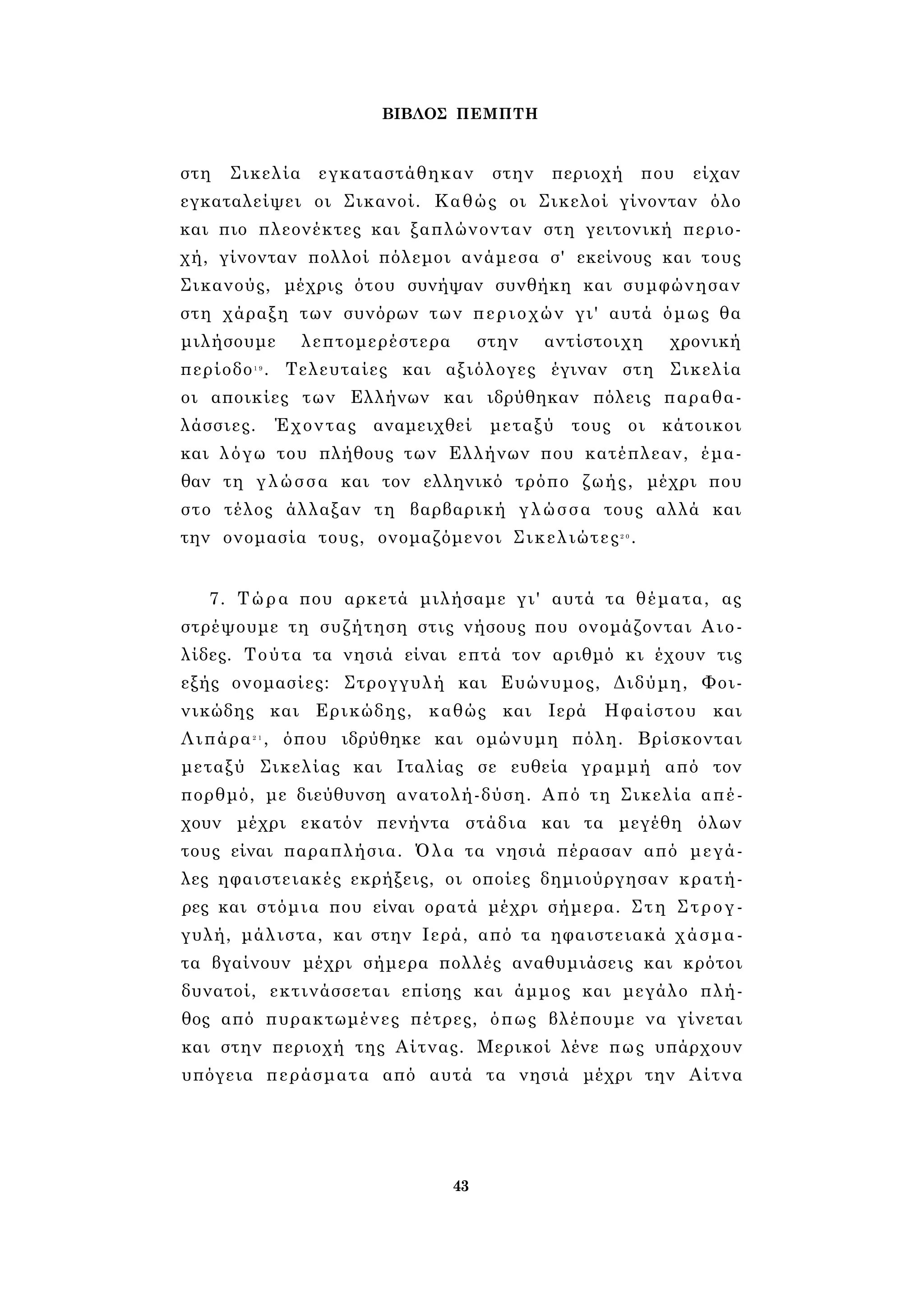 ΒΙΒΛΟΣ ΠΕΜΠΤΗ 
στη Σικελία εγκαταστάθηκαν στην περιοχή που είχαν 
εγκαταλείψει οι Σικανοί. Καθώς οι Σικελοί γίνονταν όλο 
και πιο πλεονέκτες και ξαπλώνονταν στη γειτονική περιο­χή, 
γίνονταν πολλοί πόλεμοι ανάμεσα σ' εκείνους και τους 
Σικανούς, μέχρις ότου συνήψαν συνθήκη και συμφώνησαν 
στη χάραξη των συνόρων των περιοχών γι' αυτά όμως θα 
μιλήσουμε λεπτομερέστερα στην αντίστοιχη χρονική 
περίοδο1 9 . Τελευταίες και αξιόλογες έγιναν στη Σικελία 
οι αποικίες των Ελλήνων και ιδρύθηκαν πόλεις παραθα­λάσσιες. 
Έχοντας αναμειχθεί μεταξύ τους οι κάτοικοι 
και λόγω του πλήθους των Ελλήνων που κατέπλεαν, έμα­θαν 
τη γλώσσα και τον ελληνικό τρόπο ζωής, μέχρι που 
στο τέλος άλλαξαν τη βαρβαρική γλώσσα τους αλλά και 
την ονομασία τους, ονομαζόμενοι Σικελιώτες2 0 . 
7. Τώρα που αρκετά μιλήσαμε γι' αυτά τα θέματα, ας 
στρέψουμε τη συζήτηση στις νήσους που ονομάζονται Αιο- 
λίδες. Τούτα τα νησιά είναι επτά τον αριθμό κι έχουν τις 
εξής ονομασίες: Στρογγυλή και Ευώνυμος, Διδύμη, Φοι- 
νικώδης και Ερικώδης, καθώς και Ιερά Ηφαίστου και 
Λιπάρα2 1 , όπου ιδρύθηκε και ομώνυμη πόλη. Βρίσκονται 
μεταξύ Σικελίας και Ιταλίας σε ευθεία γραμμή από τον 
πορθμό, με διεύθυνση ανατολή-δύση. Από τη Σικελία απέ­χουν 
μέχρι εκατόν πενήντα στάδια και τα μεγέθη όλων 
τους είναι παραπλήσια. Όλα τα νησιά πέρασαν από μεγά­λες 
ηφαιστειακές εκρήξεις, οι οποίες δημιούργησαν κρατή­ρες 
και στόμια που είναι ορατά μέχρι σήμερα. Στη Στρογ­γυλή, 
μάλιστα, και στην Ιερά, από τα ηφαιστειακά χάσμα­τα 
βγαίνουν μέχρι σήμερα πολλές αναθυμιάσεις και κρότοι 
δυνατοί, εκτινάσσεται επίσης και άμμος και μεγάλο πλή­θος 
από πυρακτωμένες πέτρες, όπως βλέπουμε να γίνεται 
και στην περιοχή της Αίτνας. Μερικοί λένε πως υπάρχουν 
υπόγεια περάσματα από αυτά τα νησιά μέχρι την Αίτνα 
43 
 