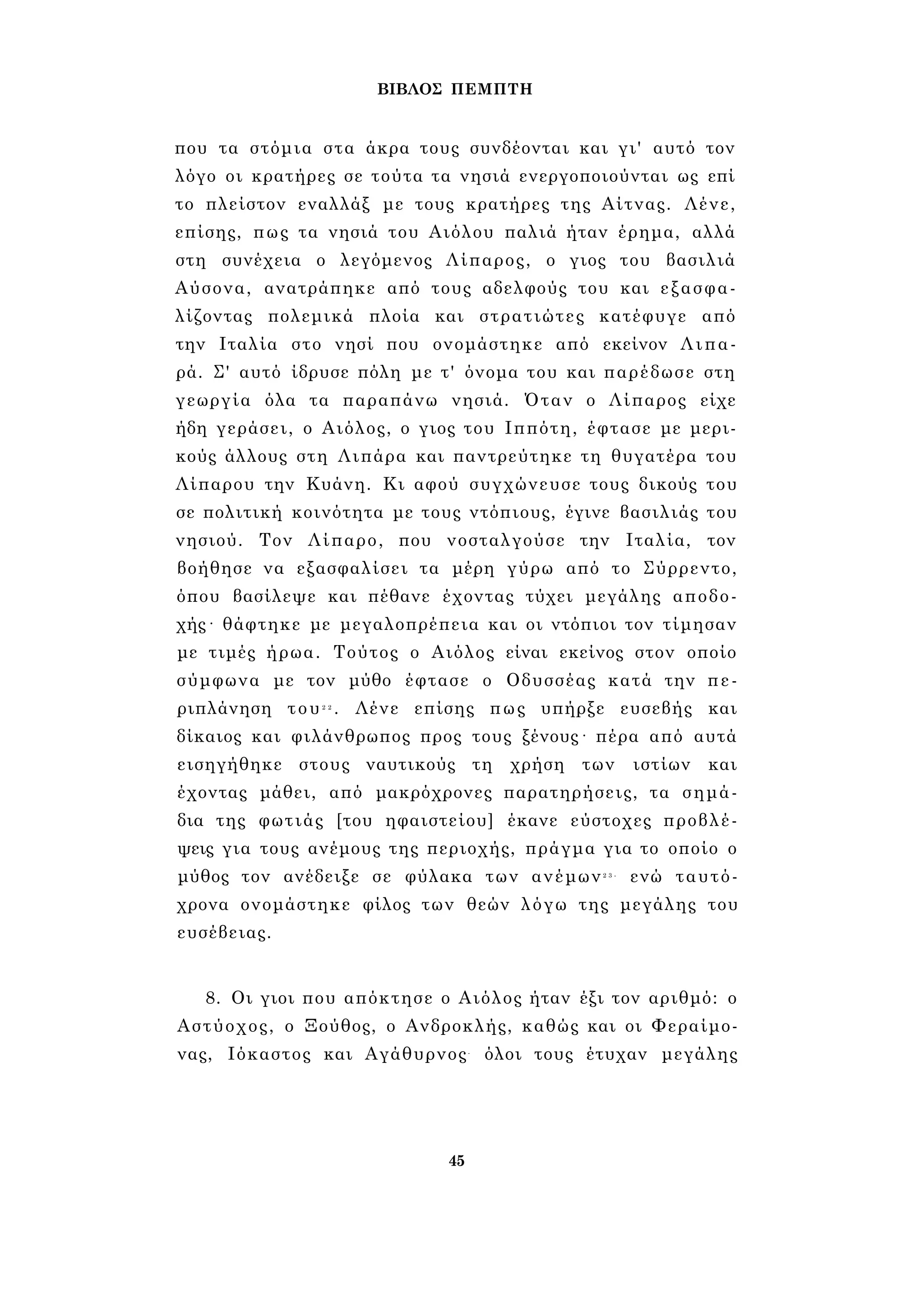 ΒΙΒΛΟΣ ΠΕΜΠΤΗ 
που τα στόμια στα άκρα τους συνδέονται και γι' αυτό τον 
λόγο οι κρατήρες σε τούτα τα νησιά ενεργοποιούνται ως επί 
το πλείστον εναλλάξ με τους κρατήρες της Αίτνας. Λένε, 
επίσης, πως τα νησιά του Αιόλου παλιά ήταν έρημα, αλλά 
στη συνέχεια ο λεγόμενος Λίπαρος, ο γιος του βασιλιά 
Αύσονα, ανατράπηκε από τους αδελφούς του και εξασφα­λίζοντας 
πολεμικά πλοία και στρατιώτες κατέφυγε από 
την Ιταλία στο νησί που ονομάστηκε από εκείνον Λιπα­ρά. 
Σ' αυτό ίδρυσε πόλη με τ' όνομα του και παρέδωσε στη 
γεωργία όλα τα παραπάνω νησιά. Όταν ο Λίπαρος είχε 
ήδη γεράσει, ο Αιόλος, ο γιος του Ιππότη, έφτασε με μερι­κούς 
άλλους στη Λιπάρα και παντρεύτηκε τη θυγατέρα του 
Λίπαρου την Κυάνη. Κι αφού συγχώνευσε τους δικούς του 
σε πολιτική κοινότητα με τους ντόπιους, έγινε βασιλιάς του 
νησιού. Τον Λίπαρο, που νοσταλγούσε την Ιταλία, τον 
βοήθησε να εξασφαλίσει τα μέρη γύρω από το Σύρρεντο, 
όπου βασίλεψε και πέθανε έχοντας τύχει μεγάλης αποδο­χής 
· θάφτηκε με μεγαλοπρέπεια και οι ντόπιοι τον τίμησαν 
με τιμές ήρωα. Τούτος ο Αιόλος είναι εκείνος στον οποίο 
σύμφωνα με τον μύθο έφτασε ο Οδυσσέας κατά την πε­ριπλάνηση 
του2 2 . Λένε επίσης πως υπήρξε ευσεβής και 
δίκαιος και φιλάνθρωπος προς τους ξένους· πέρα από αυτά 
εισηγήθηκε στους ναυτικούς τη χρήση των ιστίων και 
έχοντας μάθει, από μακρόχρονες παρατηρήσεις, τα σημά­δια 
της φωτιάς [του ηφαιστείου] έκανε εύστοχες προβλέ­ψεις 
για τους ανέμους της περιοχής, πράγμα για το οποίο ο 
μύθος τον ανέδειξε σε φύλακα των ανέμων2 3 - ενώ ταυτό­χρονα 
ονομάστηκε φίλος των θεών λόγω της μεγάλης του 
ευσέβειας. 
8. Οι γιοι που απόκτησε ο Αιόλος ήταν έξι τον αριθμό: ο 
Αστύοχος, ο Ξούθος, ο Ανδροκλής, καθώς και οι Φεραίμο- 
νας, Ιόκαστος και Αγάθυρνος- όλοι τους έτυχαν μεγάλης 
45 
 