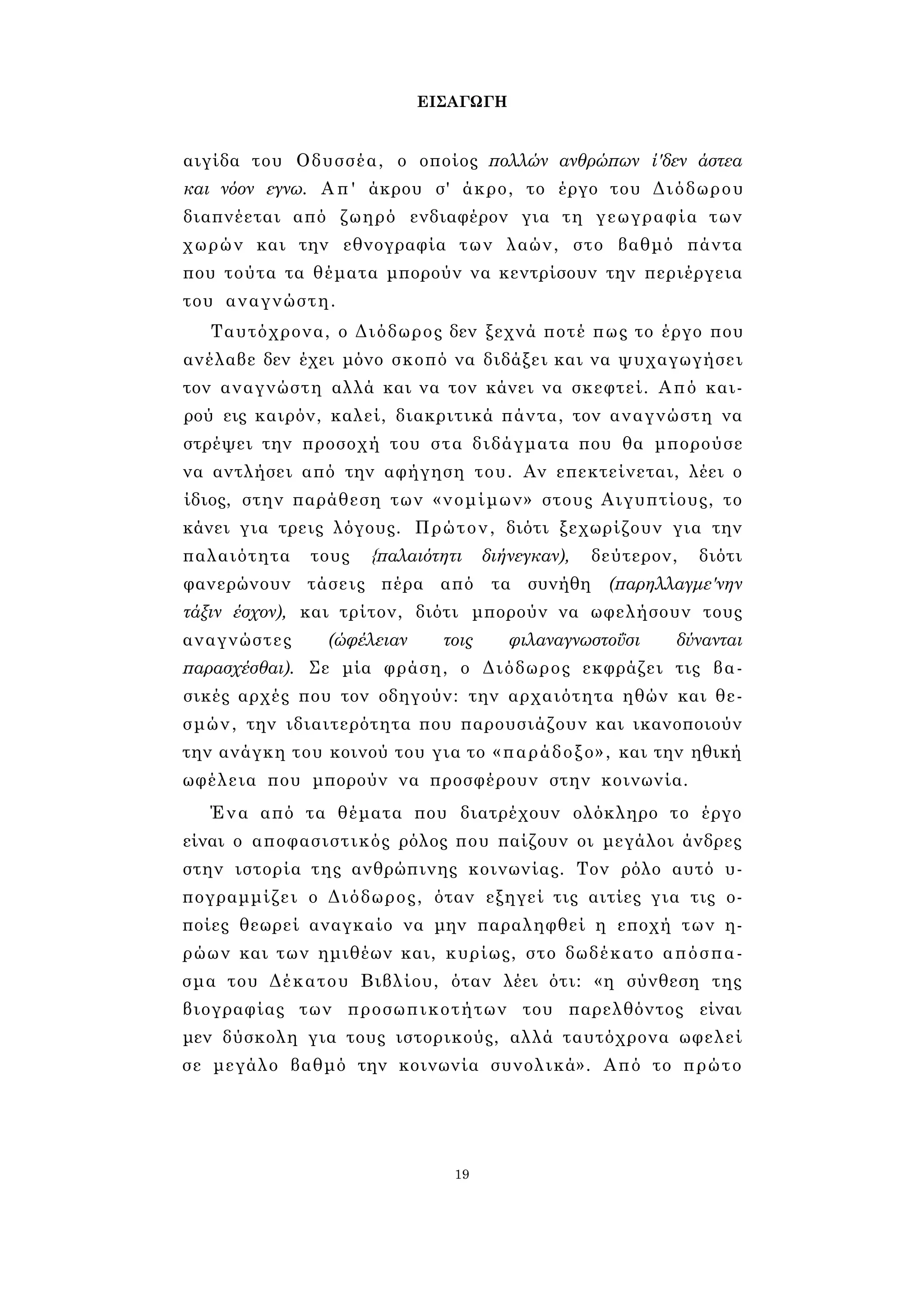 ΕΙΣΑΓΩΓΗ 
αιγίδα του Οδυσσέα, ο οποίος πολλών ανθρώπων ί'δεν άστεα 
και νόον εγνω. Απ' άκρου σ' άκρο, το έργο του Διόδωρου 
διαπνέεται από ζωηρό ενδιαφέρον για τη γεωγραφία των 
χωρών και την εθνογραφία των λαών, στο βαθμό πάντα 
που τούτα τα θέματα μπορούν να κεντρίσουν την περιέργεια 
του αναγνώστη. 
Ταυτόχρονα, ο Διόδωρος δεν ξεχνά ποτέ πως το έργο που 
ανέλαβε δεν έχει μόνο σκοπό να διδάξει και να ψυχαγωγήσει 
τον αναγνώστη αλλά και να τον κάνει να σκεφτεί. Από και­ρού 
εις καιρόν, καλεί, διακριτικά πάντα, τον αναγνώστη να 
στρέψει την προσοχή του στα διδάγματα που θα μπορούσε 
να αντλήσει από την αφήγηση του. Αν επεκτείνεται, λέει ο 
ίδιος, στην παράθεση των «νομίμων» στους Αιγυπτίους, το 
κάνει για τρεις λόγους. Πρώτον, διότι ξεχωρίζουν για την 
παλαιότητα τους {παλαιότητι διήνεγκαν), δεύτερον, διότι 
φανερώνουν τάσεις πέρα από τα συνήθη (παρηλλαγμε'νην 
τάξιν έσχον), και τρίτον, διότι μπορούν να ωφελήσουν τους 
αναγνώστες (ώφέλειαν τοις φιλαναγνωστοΰσι δύνανται 
παρασχέσθαι). Σε μία φράση, ο Διόδωρος εκφράζει τις βα­σικές 
αρχές που τον οδηγούν: την αρχαιότητα ηθών και θε­σμών, 
την ιδιαιτερότητα που παρουσιάζουν και ικανοποιούν 
την ανάγκη του κοινού του για το «παράδοξο», και την ηθική 
ωφέλεια που μπορούν να προσφέρουν στην κοινωνία. 
Ένα από τα θέματα που διατρέχουν ολόκληρο το έργο 
είναι ο αποφασιστικός ρόλος που παίζουν οι μεγάλοι άνδρες 
στην ιστορία της ανθρώπινης κοινωνίας. Τον ρόλο αυτό υ­πογραμμίζει 
ο Διόδωρος, όταν εξηγεί τις αιτίες για τις ο­ποίες 
θεωρεί αναγκαίο να μην παραληφθεί η εποχή των η­ρώων 
και των ημιθέων και, κυρίως, στο δωδέκατο απόσπα­σμα 
του Δέκατου Βιβλίου, όταν λέει ότι: «η σύνθεση της 
βιογραφίας των προσωπικοτήτων του παρελθόντος είναι 
μεν δύσκολη για τους ιστορικούς, αλλά ταυτόχρονα ωφελεί 
σε μεγάλο βαθμό την κοινωνία συνολικά». Από το πρώτο 
19 
 