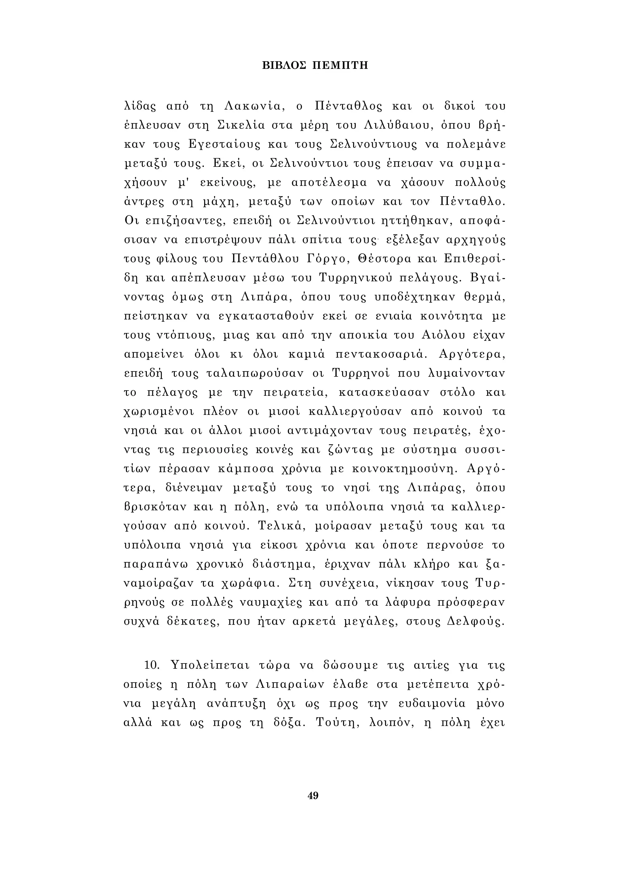 ΒΙΒΛΟΣ ΠΕΜΠΤΗ 
λίδας από τη Λακωνία, ο Πένταθλος και οι δικοί του 
έπλευσαν στη Σικελία στα μέρη του Λιλύβαιου, όπου βρή­καν 
τους Εγεσταίους και τους Σελινούντιους να πολεμάνε 
μεταξύ τους. Εκεί, οι Σελινούντιοι τους έπεισαν να συμμα­χήσουν 
μ' εκείνους, με αποτέλεσμα να χάσουν πολλούς 
άντρες στη μάχη, μεταξύ των οποίων και τον Πένταθλο. 
Οι επιζήσαντες, επειδή οι Σελινούντιοι ηττήθηκαν, αποφά­σισαν 
να επιστρέψουν πάλι σπίτια τους- εξέλεξαν αρχηγούς 
τους φίλους του Πεντάθλου Γόργο, Θέστορα και Επιθερσί- 
δη και απέπλευσαν μέσω του Τυρρηνικού πελάγους. Βγαί­νοντας 
όμως στη Λιπάρα, όπου τους υποδέχτηκαν θερμά, 
πείστηκαν να εγκατασταθούν εκεί σε ενιαία κοινότητα με 
τους ντόπιους, μιας και από την αποικία του Αιόλου είχαν 
απομείνει όλοι κι όλοι καμιά πεντακοσαριά. Αργότερα, 
επειδή τους ταλαιπωρούσαν οι Τυρρηνοί που λυμαίνονταν 
το πέλαγος με την πειρατεία, κατασκεύασαν στόλο και 
χωρισμένοι πλέον οι μισοί καλλιεργούσαν από κοινού τα 
νησιά και οι άλλοι μισοί αντιμάχονταν τους πειρατές, έχο­ντας 
τις περιουσίες κοινές και ζώντας με σύστημα συσσι­τίων 
πέρασαν κάμποσα χρόνια με κοινοκτημοσύνη. Αργό­τερα, 
διένειμαν μεταξύ τους το νησί της Λιπάρας, όπου 
βρισκόταν και η πόλη, ενώ τα υπόλοιπα νησιά τα καλλιερ­γούσαν 
από κοινού. Τελικά, μοίρασαν μεταξύ τους και τα 
υπόλοιπα νησιά για είκοσι χρόνια και όποτε περνούσε το 
παραπάνω χρονικό διάστημα, έριχναν πάλι κλήρο και ξα­ναμοίραζαν 
τα χωράφια. Στη συνέχεια, νίκησαν τους Τυρ- 
ρηνούς σε πολλές ναυμαχίες και από τα λάφυρα πρόσφεραν 
συχνά δέκατες, που ήταν αρκετά μεγάλες, στους Δελφούς. 
10. Υπολείπεται τώρα να δώσουμε τις αιτίες για τις 
οποίες η πόλη των Λιπαραίων έλαβε στα μετέπειτα χρό­νια 
μεγάλη ανάπτυξη όχι ως προς την ευδαιμονία μόνο 
αλλά και ως προς τη δόξα. Τούτη, λοιπόν, η πόλη έχει 
49 
 