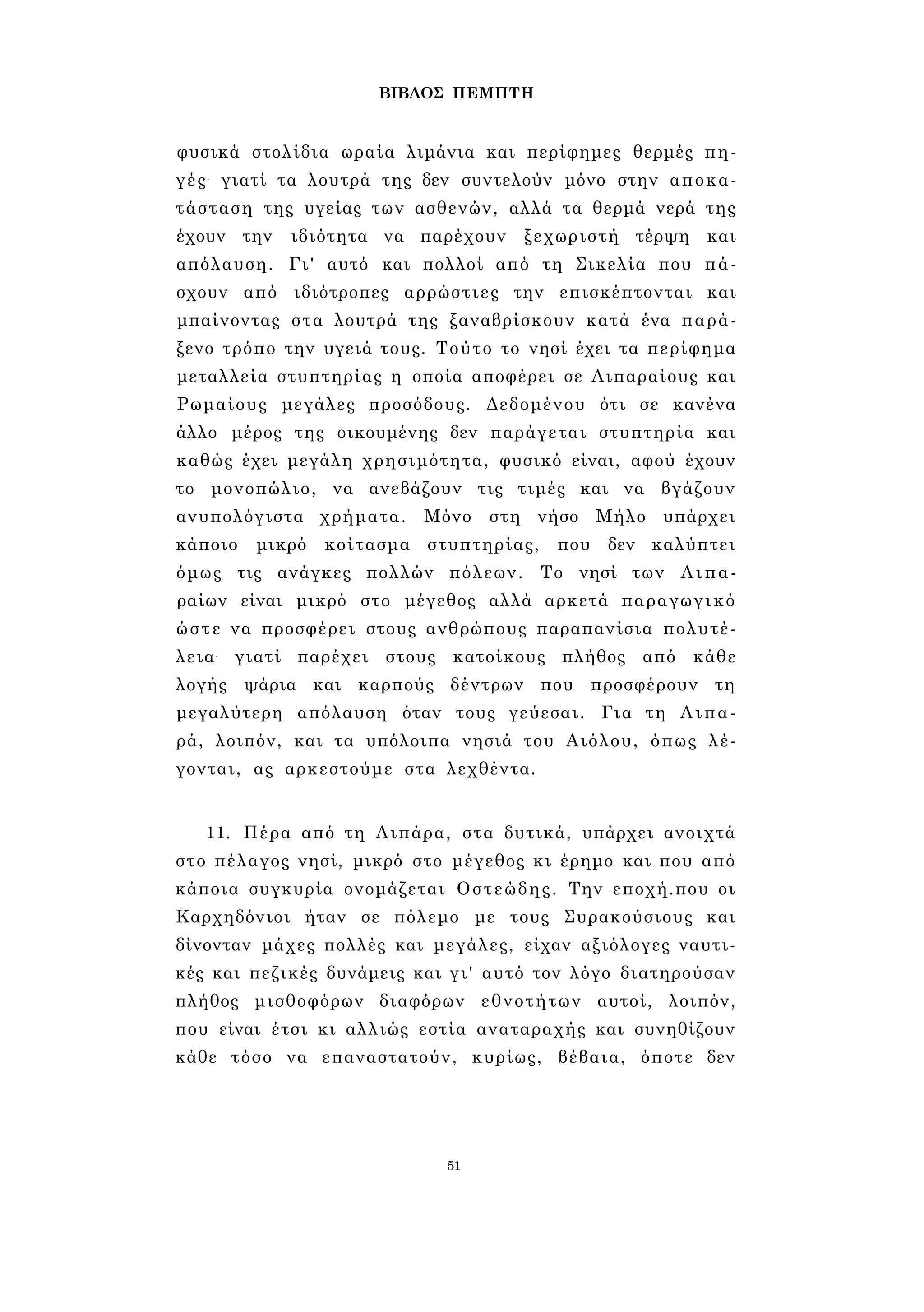 ΒΙΒΛΟΣ ΠΕΜΠΤΗ 
φυσικά στολίδια ωραία λιμάνια και περίφημες θερμές πη­γές- 
γιατί τα λουτρά της δεν συντελούν μόνο στην αποκα­τάσταση 
της υγείας των ασθενών, αλλά τα θερμά νερά της 
έχουν την ιδιότητα να παρέχουν ξεχωριστή τέρψη και 
απόλαυση. Γι' αυτό και πολλοί από τη Σικελία που πά­σχουν 
από ιδιότροπες αρρώστιες την επισκέπτονται και 
μπαίνοντας στα λουτρά της ξαναβρίσκουν κατά ένα παρά­ξενο 
τρόπο την υγειά τους. Τούτο το νησί έχει τα περίφημα 
μεταλλεία στυπτηρίας η οποία αποφέρει σε Λιπαραίους και 
Ρωμαίους μεγάλες προσόδους. Δεδομένου ότι σε κανένα 
άλλο μέρος της οικουμένης δεν παράγεται στυπτηρία και 
καθώς έχει μεγάλη χρησιμότητα, φυσικό είναι, αφού έχουν 
το μονοπώλιο, να ανεβάζουν τις τιμές και να βγάζουν 
ανυπολόγιστα χρήματα. Μόνο στη νήσο Μήλο υπάρχει 
κάποιο μικρό κοίτασμα στυπτηρίας, που δεν καλύπτει 
όμως τις ανάγκες πολλών πόλεων. Το νησί των Λιπα- 
ραίων είναι μικρό στο μέγεθος αλλά αρκετά παραγωγικό 
ώστε να προσφέρει στους ανθρώπους παραπανίσια πολυτέ­λεια- 
γιατί παρέχει στους κατοίκους πλήθος από κάθε 
λογής ψάρια και καρπούς δέντρων που προσφέρουν τη 
μεγαλύτερη απόλαυση όταν τους γεύεσαι. Για τη Λιπα­ρά, 
λοιπόν, και τα υπόλοιπα νησιά του Αιόλου, όπως λέ­γονται, 
ας αρκεστούμε στα λεχθέντα. 
11. Πέρα από τη Λιπάρα, στα δυτικά, υπάρχει ανοιχτά 
στο πέλαγος νησί, μικρό στο μέγεθος κι έρημο και που από 
κάποια συγκυρία ονομάζεται Οστεώδης. Την εποχή.που οι 
Καρχηδόνιοι ήταν σε πόλεμο με τους Συρακούσιους και 
δίνονταν μάχες πολλές και μεγάλες, είχαν αξιόλογες ναυτι­κές 
και πεζικές δυνάμεις και γι' αυτό τον λόγο διατηρούσαν 
πλήθος μισθοφόρων διαφόρων εθνοτήτων αυτοί, λοιπόν, 
που είναι έτσι κι αλλιώς εστία αναταραχής και συνηθίζουν 
κάθε τόσο να επαναστατούν, κυρίως, βέβαια, όποτε δεν 
51 
 