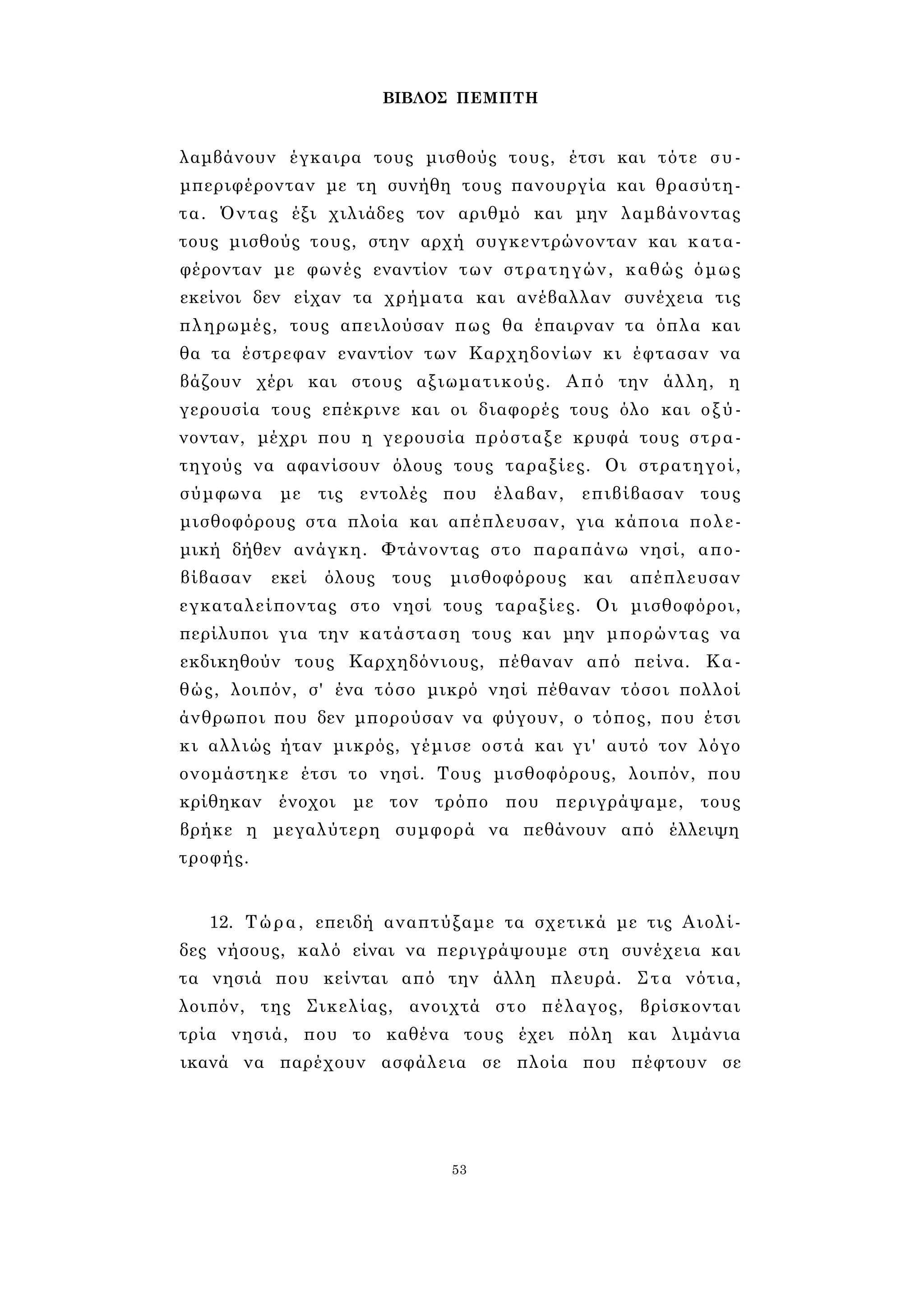 ΒΙΒΛΟΣ ΠΕΜΠΤΗ 
λαμβάνουν έγκαιρα τους μισθούς τους, έτσι και τότε συ- 
μπεριφέρονταν με τη συνήθη τους πανουργία και θρασύτη­τα. 
Όντας έξι χιλιάδες τον αριθμό και μην λαμβάνοντας 
τους μισθούς τους, στην αρχή συγκεντρώνονταν και κατα- 
φέρονταν με φωνές εναντίον των στρατηγών, καθώς όμως 
εκείνοι δεν είχαν τα χρήματα και ανέβαλλαν συνέχεια τις 
πληρωμές, τους απειλούσαν πως θα έπαιρναν τα όπλα και 
θα τα έστρεφαν εναντίον των Καρχηδονίων κι έφτασαν να 
βάζουν χέρι και στους αξιωματικούς. Από την άλλη, η 
γερουσία τους επέκρινε και οι διαφορές τους όλο και οξύ­νονταν, 
μέχρι που η γερουσία πρόσταξε κρυφά τους στρα­τηγούς 
να αφανίσουν όλους τους ταραξίες. Οι στρατηγοί, 
σύμφωνα με τις εντολές που έλαβαν, επιβίβασαν τους 
μισθοφόρους στα πλοία και απέπλευσαν, για κάποια πολε­μική 
δήθεν ανάγκη. Φτάνοντας στο παραπάνω νησί, απο­βίβασαν 
εκεί όλους τους μισθοφόρους και απέπλευσαν 
εγκαταλείποντας στο νησί τους ταραξίες. Οι μισθοφόροι, 
περίλυποι για την κατάσταση τους και μην μπορώντας να 
εκδικηθούν τους Καρχηδόνιους, πέθαναν από πείνα. Κα­θώς, 
λοιπόν, σ' ένα τόσο μικρό νησί πέθαναν τόσοι πολλοί 
άνθρωποι που δεν μπορούσαν να φύγουν, ο τόπος, που έτσι 
κι αλλιώς ήταν μικρός, γέμισε οστά και γι' αυτό τον λόγο 
ονομάστηκε έτσι το νησί. Τους μισθοφόρους, λοιπόν, που 
κρίθηκαν ένοχοι με τον τρόπο που περιγράψαμε, τους 
βρήκε η μεγαλύτερη συμφορά να πεθάνουν από έλλειψη 
τροφής. 
12. Τώρα, επειδή αναπτύξαμε τα σχετικά με τις Αιολί- 
δες νήσους, καλό είναι να περιγράψουμε στη συνέχεια και 
τα νησιά που κείνται από την άλλη πλευρά. Στα νότια, 
λοιπόν, της Σικελίας, ανοιχτά στο πέλαγος, βρίσκονται 
τρία νησιά, που το καθένα τους έχει πόλη και λιμάνια 
ικανά να παρέχουν ασφάλεια σε πλοία που πέφτουν σε 
53 
 
