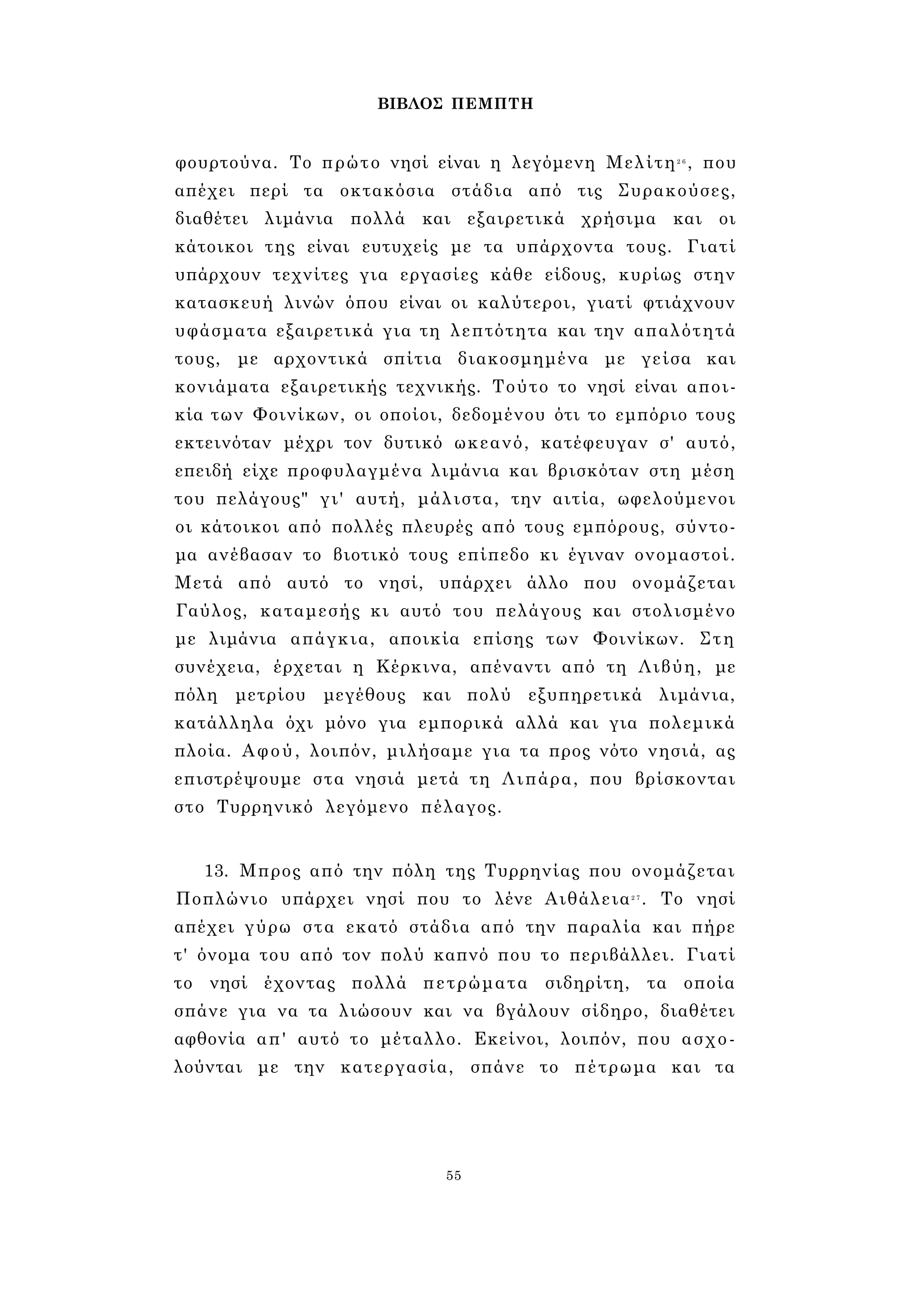 ΒΙΒΛΟΣ ΠΕΜΠΤΗ 
φουρτούνα. Το πρώτο νησί είναι η λεγόμενη Μελίτη2 6 , που 
απέχει περί τα οκτακόσια στάδια από τις Συρακούσες, 
διαθέτει λιμάνια πολλά και εξαιρετικά χρήσιμα και οι 
κάτοικοι της είναι ευτυχείς με τα υπάρχοντα τους. Γιατί 
υπάρχουν τεχνίτες για εργασίες κάθε είδους, κυρίως στην 
κατασκευή λινών όπου είναι οι καλύτεροι, γιατί φτιάχνουν 
υφάσματα εξαιρετικά για τη λεπτότητα και την απαλότητά 
τους, με αρχοντικά σπίτια διακοσμημένα με γείσα και 
κονιάματα εξαιρετικής τεχνικής. Τούτο το νησί είναι αποι­κία 
των Φοινίκων, οι οποίοι, δεδομένου ότι το εμπόριο τους 
εκτεινόταν μέχρι τον δυτικό ωκεανό, κατέφευγαν σ' αυτό, 
επειδή είχε προφυλαγμένα λιμάνια και βρισκόταν στη μέση 
του πελάγους" γι' αυτή, μάλιστα, την αιτία, ωφελούμενοι 
οι κάτοικοι από πολλές πλευρές από τους εμπόρους, σύντο­μα 
ανέβασαν το βιοτικό τους επίπεδο κι έγιναν ονομαστοί. 
Μετά από αυτό το νησί, υπάρχει άλλο που ονομάζεται 
Γαύλος, καταμεσής κι αυτό του πελάγους και στολισμένο 
με λιμάνια απάγκια, αποικία επίσης των Φοινίκων. Στη 
συνέχεια, έρχεται η Κέρκινα, απέναντι από τη Λιβύη, με 
πόλη μετρίου μεγέθους και πολύ εξυπηρετικά λιμάνια, 
κατάλληλα όχι μόνο για εμπορικά αλλά και για πολεμικά 
πλοία. Αφού, λοιπόν, μιλήσαμε για τα προς νότο νησιά, ας 
επιστρέψουμε στα νησιά μετά τη Λιπάρα, που βρίσκονται 
στο Τυρρηνικό λεγόμενο πέλαγος. 
13. Μπρος από την πόλη της Τυρρηνίας που ονομάζεται 
Ποπλώνιο υπάρχει νησί που το λένε Αιθάλεια2 7 . Το νησί 
απέχει γύρω στα εκατό στάδια από την παραλία και πήρε 
τ' όνομα του από τον πολύ καπνό που το περιβάλλει. Γιατί 
το νησί έχοντας πολλά πετρώματα σιδηρίτη, τα οποία 
σπάνε για να τα λιώσουν και να βγάλουν σίδηρο, διαθέτει 
αφθονία απ' αυτό το μέταλλο. Εκείνοι, λοιπόν, που ασχο­λούνται 
με την κατεργασία, σπάνε το πέτρωμα και τα 
55 
 