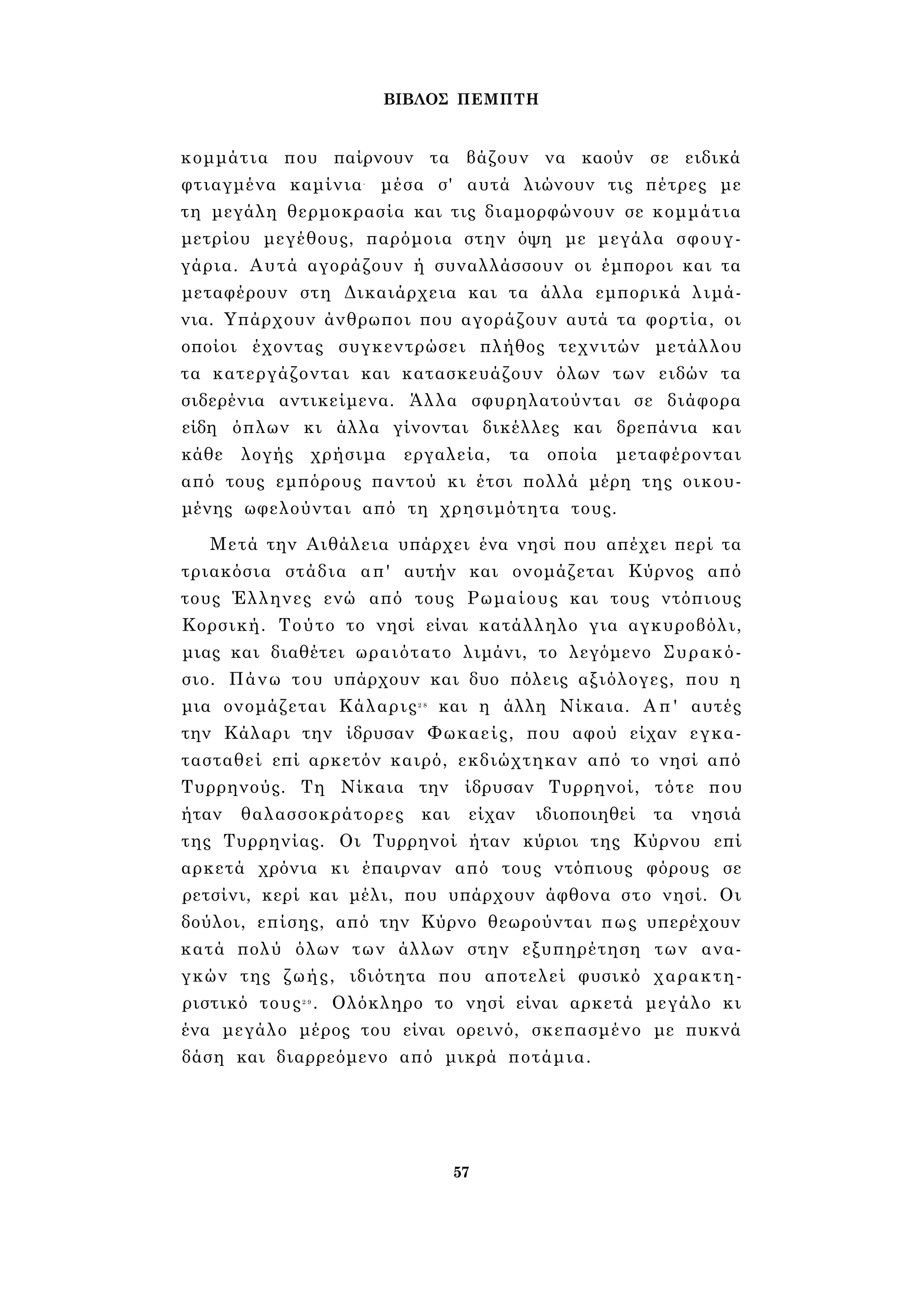 ΒΙΒΛΟΣ ΠΕΜΠΤΗ 
κομμάτια που παίρνουν τα βάζουν να καούν σε ειδικά 
φτιαγμένα καμίνια- μέσα σ' αυτά λιώνουν τις πέτρες με 
τη μεγάλη θερμοκρασία και τις διαμορφώνουν σε κομμάτια 
μετρίου μεγέθους, παρόμοια στην όψη με μεγάλα σφουγ­γάρια. 
Αυτά αγοράζουν ή συναλλάσσουν οι έμποροι και τα 
μεταφέρουν στη Δικαιάρχεια και τα άλλα εμπορικά λιμά­νια. 
Υπάρχουν άνθρωποι που αγοράζουν αυτά τα φορτία, οι 
οποίοι έχοντας συγκεντρώσει πλήθος τεχνιτών μετάλλου 
τα κατεργάζονται και κατασκευάζουν όλων των ειδών τα 
σιδερένια αντικείμενα. Άλλα σφυρηλατούνται σε διάφορα 
είδη όπλων κι άλλα γίνονται δικέλλες και δρεπάνια και 
κάθε λογής χρήσιμα εργαλεία, τα οποία μεταφέρονται 
από τους εμπόρους παντού κι έτσι πολλά μέρη της οικου­μένης 
ωφελούνται από τη χρησιμότητα τους. 
Μετά την Αιθάλεια υπάρχει ένα νησί που απέχει περί τα 
τριακόσια στάδια απ' αυτήν και ονομάζεται Κύρνος από 
τους Έλληνες ενώ από τους Ρωμαίους και τους ντόπιους 
Κορσική. Τούτο το νησί είναι κατάλληλο για αγκυροβόλι, 
μιας και διαθέτει ωραιότατο λιμάνι, το λεγόμενο Συρακό- 
σιο. Πάνω του υπάρχουν και δυο πόλεις αξιόλογες, που η 
μια ονομάζεται Κάλαρις2 8 και η άλλη Νίκαια. Απ' αυτές 
την Κάλαρι την ίδρυσαν Φωκαείς, που αφού είχαν εγκα­τασταθεί 
επί αρκετόν καιρό, εκδιώχτηκαν από το νησί από 
Τυρρηνούς. Τη Νίκαια την ίδρυσαν Τυρρηνοί, τότε που 
ήταν θαλασσοκράτορες και είχαν ιδιοποιηθεί τα νησιά 
της Τυρρηνίας. Οι Τυρρηνοί ήταν κύριοι της Κύρνου επί 
αρκετά χρόνια κι έπαιρναν από τους ντόπιους φόρους σε 
ρετσίνι, κερί και μέλι, που υπάρχουν άφθονα στο νησί. Οι 
δούλοι, επίσης, από την Κύρνο θεωρούνται πως υπερέχουν 
κατά πολύ όλων των άλλων στην εξυπηρέτηση των ανα­γκών 
της ζωής, ιδιότητα που αποτελεί φυσικό χαρακτη­ριστικό 
τους2 9 . Ολόκληρο το νησί είναι αρκετά μεγάλο κι 
ένα μεγάλο μέρος του είναι ορεινό, σκεπασμένο με πυκνά 
δάση και διαρρεόμενο από μικρά ποτάμια. 
57 
 