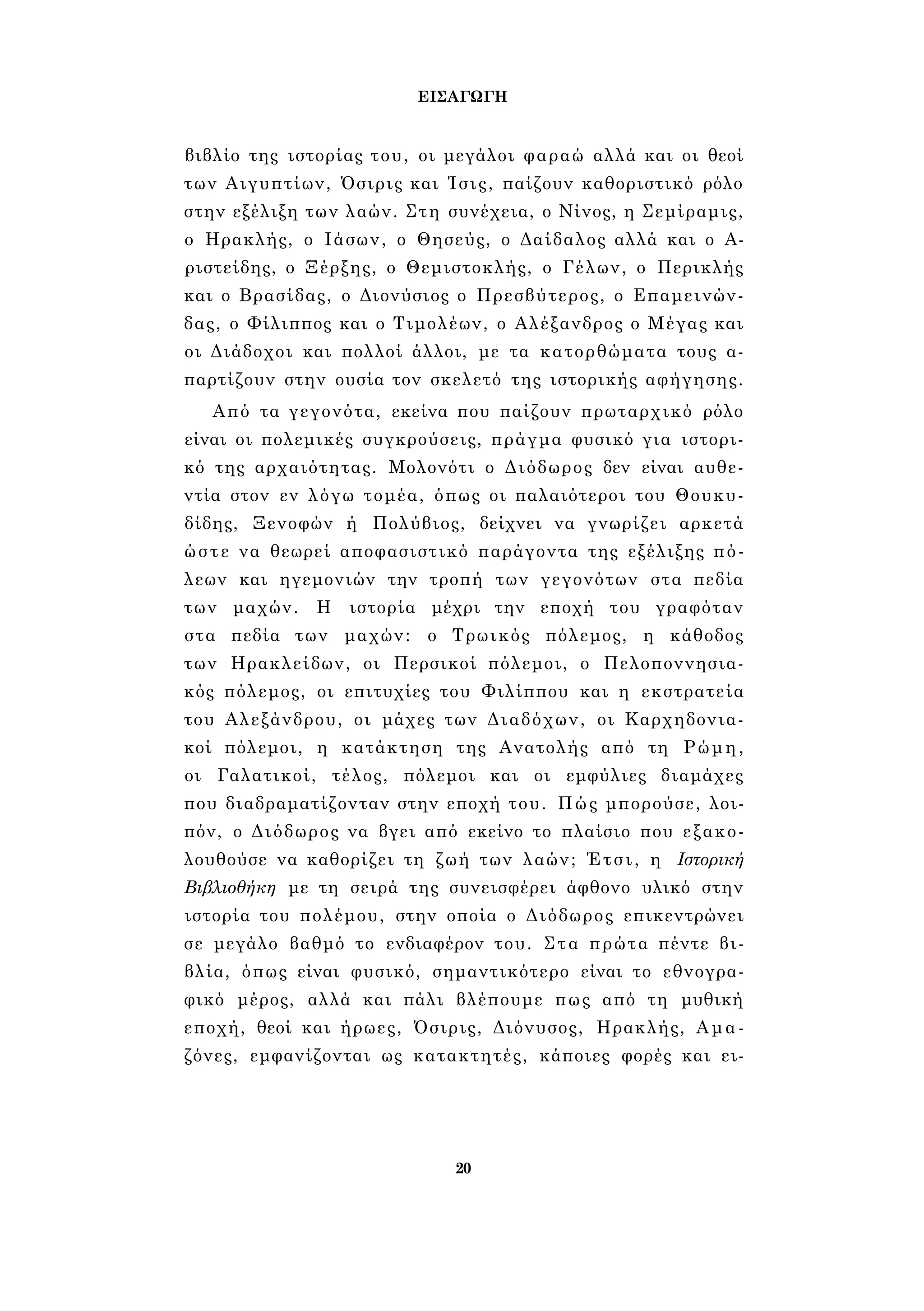 ΕΙΣΑΓΩΓΗ 
βιβλίο της ιστορίας του, οι μεγάλοι φαραώ αλλά και οι θεοί 
των Αιγυπτίων, Όσιρις και Ίσις, παίζουν καθοριστικό ρόλο 
στην εξέλιξη των λαών. Στη συνέχεια, ο Νίνος, η Σεμίραμις, 
ο Ηρακλής, ο Ιάσων, ο Θησεύς, ο Δαίδαλος αλλά και ο Α­ριστείδης, 
ο Ξέρξης, ο Θεμιστοκλής, ο Γέλων, ο Περικλής 
και ο Βρασίδας, ο Διονύσιος ο Πρεσβύτερος, ο Επαμεινών­δας, 
ο Φίλιππος και ο Τιμολέων, ο Αλέξανδρος ο Μέγας και 
οι Διάδοχοι και πολλοί άλλοι, με τα κατορθώματα τους α­παρτίζουν 
στην ουσία τον σκελετό της ιστορικής αφήγησης. 
Από τα γεγονότα, εκείνα που παίζουν πρωταρχικό ρόλο 
είναι οι πολεμικές συγκρούσεις, πράγμα φυσικό για ιστορι­κό 
της αρχαιότητας. Μολονότι ο Διόδωρος δεν είναι αυθε­ντία 
στον εν λόγω τομέα, όπως οι παλαιότεροι του Θουκυ­δίδης, 
Ξενοφών ή Πολύβιος, δείχνει να γνωρίζει αρκετά 
ώστε να θεωρεί αποφασιστικό παράγοντα της εξέλιξης πό­λεων 
και ηγεμονιών την τροπή των γεγονότων στα πεδία 
των μαχών. Η ιστορία μέχρι την εποχή του γραφόταν 
στα πεδία των μαχών: ο Τρωικός πόλεμος, η κάθοδος 
των Ηρακλείδων, οι Περσικοί πόλεμοι, ο Πελοποννησια­κός 
πόλεμος, οι επιτυχίες του Φιλίππου και η εκστρατεία 
του Αλεξάνδρου, οι μάχες των Διαδόχων, οι Καρχηδονια­κοί 
πόλεμοι, η κατάκτηση της Ανατολής από τη Ρώμη, 
οι Γαλατικοί, τέλος, πόλεμοι και οι εμφύλιες διαμάχες 
που διαδραματίζονταν στην εποχή του. Πώς μπορούσε, λοι­πόν, 
ο Διόδωρος να βγει από εκείνο το πλαίσιο που εξακο­λουθούσε 
να καθορίζει τη ζωή των λαών; Έτσι, η Ιστορική 
Βιβλιοθήκη με τη σειρά της συνεισφέρει άφθονο υλικό στην 
ιστορία του πολέμου, στην οποία ο Διόδωρος επικεντρώνει 
σε μεγάλο βαθμό το ενδιαφέρον του. Στα πρώτα πέντε βι­βλία, 
όπως είναι φυσικό, σημαντικότερο είναι το εθνογρα­φικό 
μέρος, αλλά και πάλι βλέπουμε πως από τη μυθική 
εποχή, θεοί και ήρωες, Όσιρις, Διόνυσος, Ηρακλής, Αμα­ζόνες, 
εμφανίζονται ως κατακτητές, κάποιες φορές και ει- 
20 
 