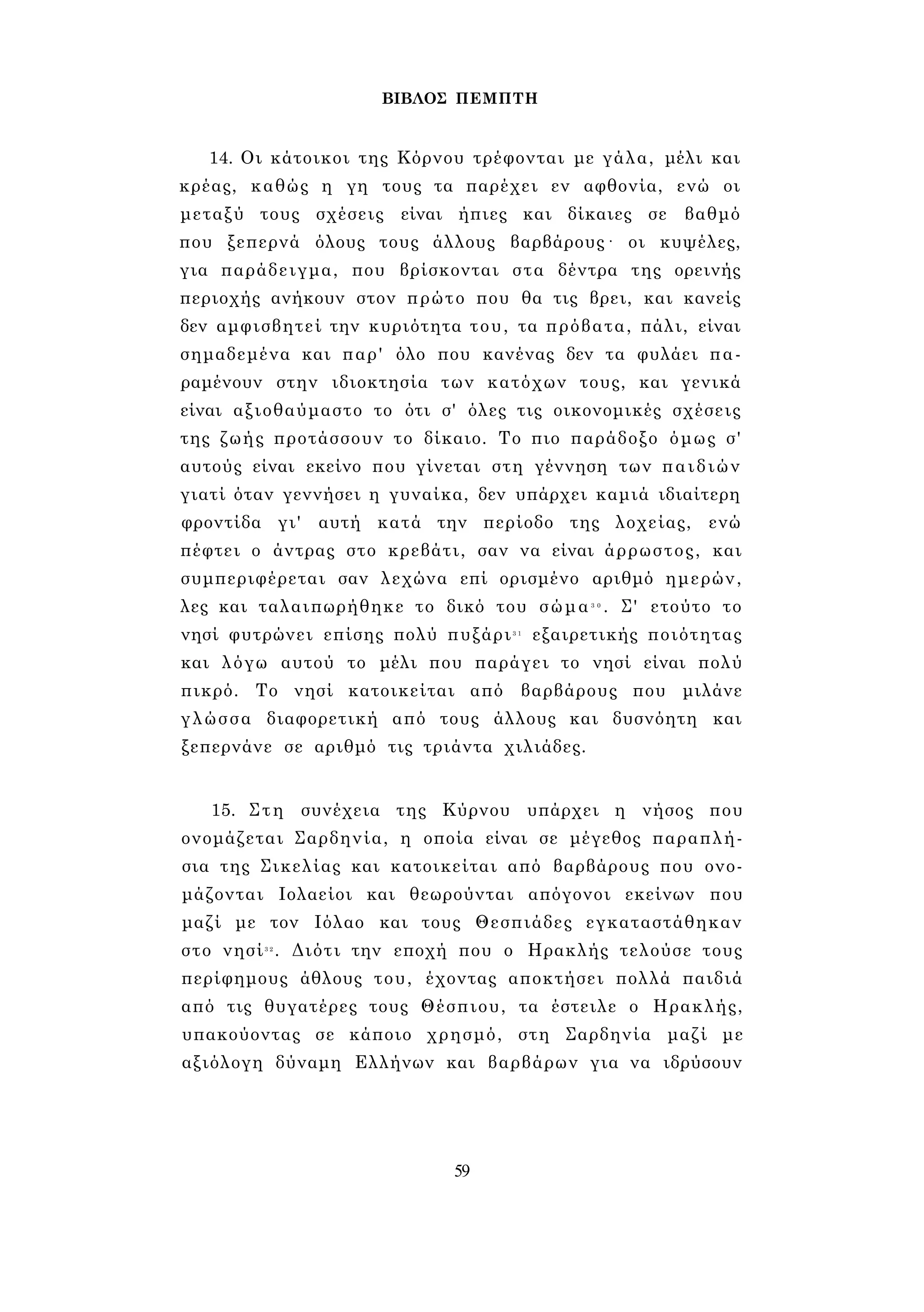 ΒΙΒΛΟΣ ΠΕΜΠΤΗ 
14. Οι κάτοικοι της Κόρνου τρέφονται με γάλα, μέλι και 
κρέας, καθώς η γη τους τα παρέχει εν αφθονία, ενώ οι 
μεταξύ τους σχέσεις είναι ήπιες και δίκαιες σε βαθμό 
που ξεπερνά όλους τους άλλους βαρβάρους· οι κυψέλες, 
για παράδειγμα, που βρίσκονται στα δέντρα της ορεινής 
περιοχής ανήκουν στον πρώτο που θα τις βρει, και κανείς 
δεν αμφισβητεί την κυριότητα του, τα πρόβατα, πάλι, είναι 
σημαδεμένα και παρ' όλο που κανένας δεν τα φυλάει πα­ραμένουν 
στην ιδιοκτησία των κατόχων τους, και γενικά 
είναι αξιοθαύμαστο το ότι σ' όλες τις οικονομικές σχέσεις 
της ζωής προτάσσουν το δίκαιο. Το πιο παράδοξο όμως σ' 
αυτούς είναι εκείνο που γίνεται στη γέννηση των παιδιών 
γιατί όταν γεννήσει η γυναίκα, δεν υπάρχει καμιά ιδιαίτερη 
φροντίδα γι' αυτή κατά την περίοδο της λοχείας, ενώ 
πέφτει ο άντρας στο κρεβάτι, σαν να είναι άρρωστος, και 
συμπεριφέρεται σαν λεχώνα επί ορισμένο αριθμό ημερών, 
λες και ταλαιπωρήθηκε το δικό του σώμα3 0 . Σ' ετούτο το 
νησί φυτρώνει επίσης πολύ πυξάρι3 1 εξαιρετικής ποιότητας 
και λόγω αυτού το μέλι που παράγει το νησί είναι πολύ 
πικρό. Το νησί κατοικείται από βαρβάρους που μιλάνε 
γλώσσα διαφορετική από τους άλλους και δυσνόητη και 
ξεπερνάνε σε αριθμό τις τριάντα χιλιάδες. 
15. Στη συνέχεια της Κύρνου υπάρχει η νήσος που 
ονομάζεται Σαρδηνία, η οποία είναι σε μέγεθος παραπλή­σια 
της Σικελίας και κατοικείται από βαρβάρους που ονο­μάζονται 
Ιολαείοι και θεωρούνται απόγονοι εκείνων που 
μαζί με τον Ιόλαο και τους Θεσπιάδες εγκαταστάθηκαν 
στο νησί3 2 . Διότι την εποχή που ο Ηρακλής τελούσε τους 
περίφημους άθλους του, έχοντας αποκτήσει πολλά παιδιά 
από τις θυγατέρες τους Θέσπιου, τα έστειλε ο Ηρακλής, 
υπακούοντας σε κάποιο χρησμό, στη Σαρδηνία μαζί με 
αξιόλογη δύναμη Ελλήνων και βαρβάρων για να ιδρύσουν 
59 
 