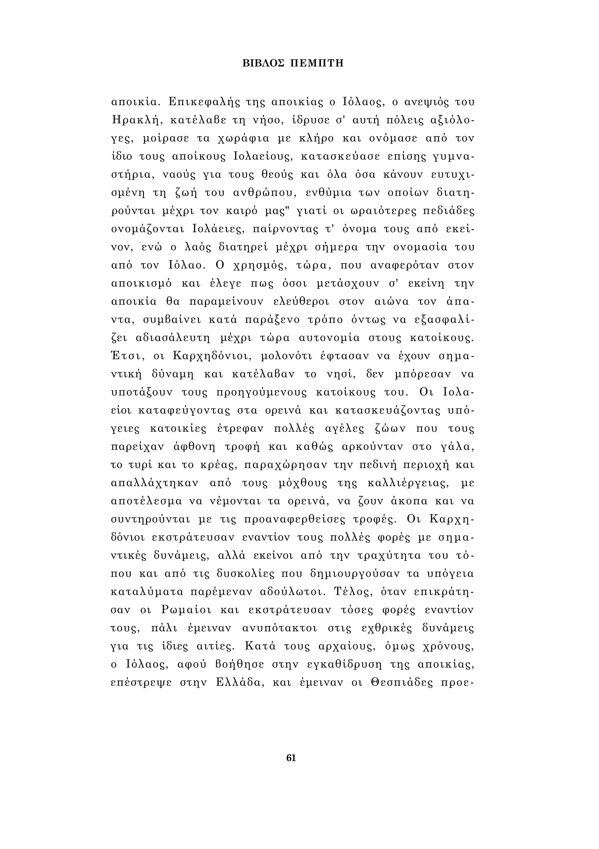 ΒΙΒΛΟΣ ΠΕΜΠΤΗ 
αποικία. Επικεφαλής της αποικίας ο Ιόλαος, ο ανεψιός του 
Ηρακλή, κατέλαβε τη νήσο, ίδρυσε σ' αυτή πόλεις αξιόλο­γες, 
μοίρασε τα χωράφια με κλήρο και ονόμασε από τον 
ίδιο τους αποίκους Ιολαείους, κατασκεύασε επίσης γυμνα­στήρια, 
ναούς για τους θεούς και όλα όσα κάνουν ευτυχι­σμένη 
τη ζωή του ανθρώπου, ενθύμια των οποίων διατη­ρούνται 
μέχρι τον καιρό μας" γιατί οι ωραιότερες πεδιάδες 
ονομάζονται Ιολάειες, παίρνοντας τ' όνομα τους από εκεί­νον, 
ενώ ο λαός διατηρεί μέχρι σήμερα την ονομασία του 
από τον Ιόλαο. Ο χρησμός, τώρα, που αναφερόταν στον 
αποικισμό και έλεγε πως όσοι μετάσχουν σ' εκείνη την 
αποικία θα παραμείνουν ελεύθεροι στον αιώνα τον άπα­ντα, 
συμβαίνει κατά παράξενο τρόπο όντως να εξασφαλί­ζει 
αδιασάλευτη μέχρι τώρα αυτονομία στους κατοίκους. 
Έτσι, οι Καρχηδόνιοι, μολονότι έφτασαν να έχουν σημα­ντική 
δύναμη και κατέλαβαν το νησί, δεν μπόρεσαν να 
υποτάξουν τους προηγούμενους κατοίκους του. Οι Ιολα- 
είοι καταφεύγοντας στα ορεινά και κατασκευάζοντας υπό­γειες 
κατοικίες έτρεφαν πολλές αγέλες ζώων που τους 
παρείχαν άφθονη τροφή και καθώς αρκούνταν στο γάλα, 
το τυρί και το κρέας, παραχώρησαν την πεδινή περιοχή και 
απαλλάχτηκαν από τους μόχθους της καλλιέργειας, με 
αποτέλεσμα να νέμονται τα ορεινά, να ζουν άκοπα και να 
συντηρούνται με τις προαναφερθείσες τροφές. Οι Καρχη­δόνιοι 
εκστράτευσαν εναντίον τους πολλές φορές με σημα­ντικές 
δυνάμεις, αλλά εκείνοι από την τραχύτητα του τό­που 
και από τις δυσκολίες που δημιουργούσαν τα υπόγεια 
καταλύματα παρέμεναν αδούλωτοι. Τέλος, όταν επικράτη­σαν 
οι Ρωμαίοι και εκστράτευσαν τόσες φορές εναντίον 
τους, πάλι έμειναν ανυπότακτοι στις εχθρικές δυνάμεις 
για τις ίδιες αιτίες. Κατά τους αρχαίους, όμως χρόνους, 
ο Ιόλαος, αφού βοήθησε στην εγκαθίδρυση της αποικίας, 
επέστρεψε στην Ελλάδα, και έμειναν οι Θεσπιάδες προε- 
61 
 