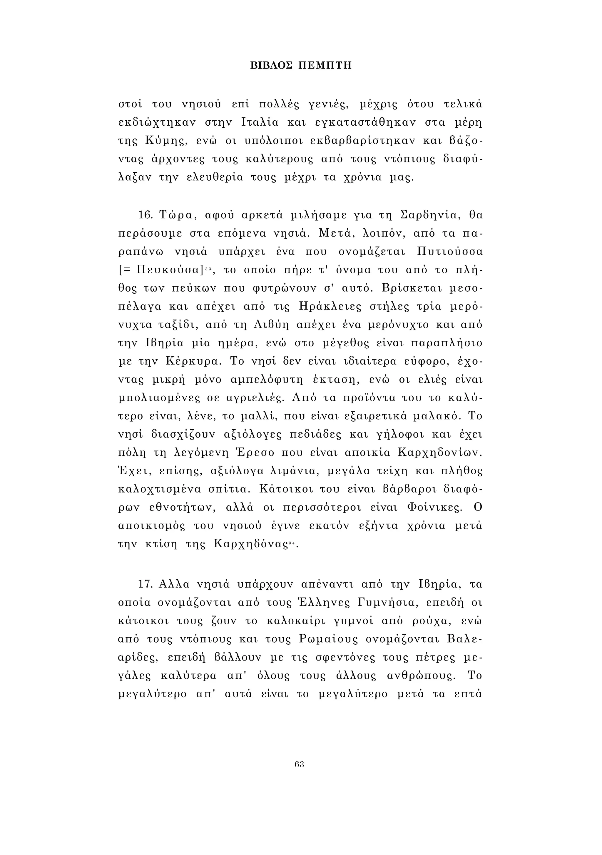 ΒΙΒΛΟΣ ΠΕΜΠΤΗ 
στοί του νησιού επί πολλές γενιές, μέχρις ότου τελικά 
εκδιώχτηκαν στην Ιταλία και εγκαταστάθηκαν στα μέρη 
της Κύμης, ενώ οι υπόλοιποι εκβαρβαρίστηκαν και βάζο­ντας 
άρχοντες τους καλύτερους από τους ντόπιους διαφύ­λαξαν 
την ελευθερία τους μέχρι τα χρόνια μας. 
16. Τώρα, αφού αρκετά μιλήσαμε για τη Σαρδηνία, θα 
περάσουμε στα επόμενα νησιά. Μετά, λοιπόν, από τα πα­ραπάνω 
νησιά υπάρχει ένα που ονομάζεται Πυτιούσσα 
[= Πευκούσα]3 3 , το οποίο πήρε τ' όνομα του από το πλή­θος 
των πεύκων που φυτρώνουν σ' αυτό. Βρίσκεται μεσο­πέλαγα 
και απέχει από τις Ηράκλειες στήλες τρία μερό­νυχτα 
ταξίδι, από τη Λιβύη απέχει ένα μερόνυχτο και από 
την Ιβηρία μία ημέρα, ενώ στο μέγεθος είναι παραπλήσιο 
με την Κέρκυρα. Το νησί δεν είναι ιδιαίτερα εύφορο, έχο­ντας 
μικρή μόνο αμπελόφυτη έκταση, ενώ οι ελιές είναι 
μπολιασμένες σε αγριελιές. Από τα προϊόντα του το καλύ­τερο 
είναι, λένε, το μαλλί, που είναι εξαιρετικά μαλακό. Το 
νησί διασχίζουν αξιόλογες πεδιάδες και γήλοφοι και έχει 
πόλη τη λεγόμενη Έρεσο που είναι αποικία Καρχηδονίων. 
Έχει, επίσης, αξιόλογα λιμάνια, μεγάλα τείχη και πλήθος 
καλοχτισμένα σπίτια. Κάτοικοι του είναι βάρβαροι διαφό­ρων 
εθνοτήτων, αλλά οι περισσότεροι είναι Φοίνικες. Ο 
αποικισμός του νησιού έγινε εκατόν εξήντα χρόνια μετά 
την κτίση της Καρχηδόνας3 4. 
17. Αλλα νησιά υπάρχουν απέναντι από την Ιβηρία, τα 
οποία ονομάζονται από τους Έλληνες Γυμνήσια, επειδή οι 
κάτοικοι τους ζουν το καλοκαίρι γυμνοί από ρούχα, ενώ 
από τους ντόπιους και τους Ρωμαίους ονομάζονται Βαλε­αρίδες, 
επειδή βάλλουν με τις σφεντόνες τους πέτρες με­γάλες 
καλύτερα απ' όλους τους άλλους ανθρώπους. Το 
μεγαλύτερο απ' αυτά είναι το μεγαλύτερο μετά τα επτά 
63 
 