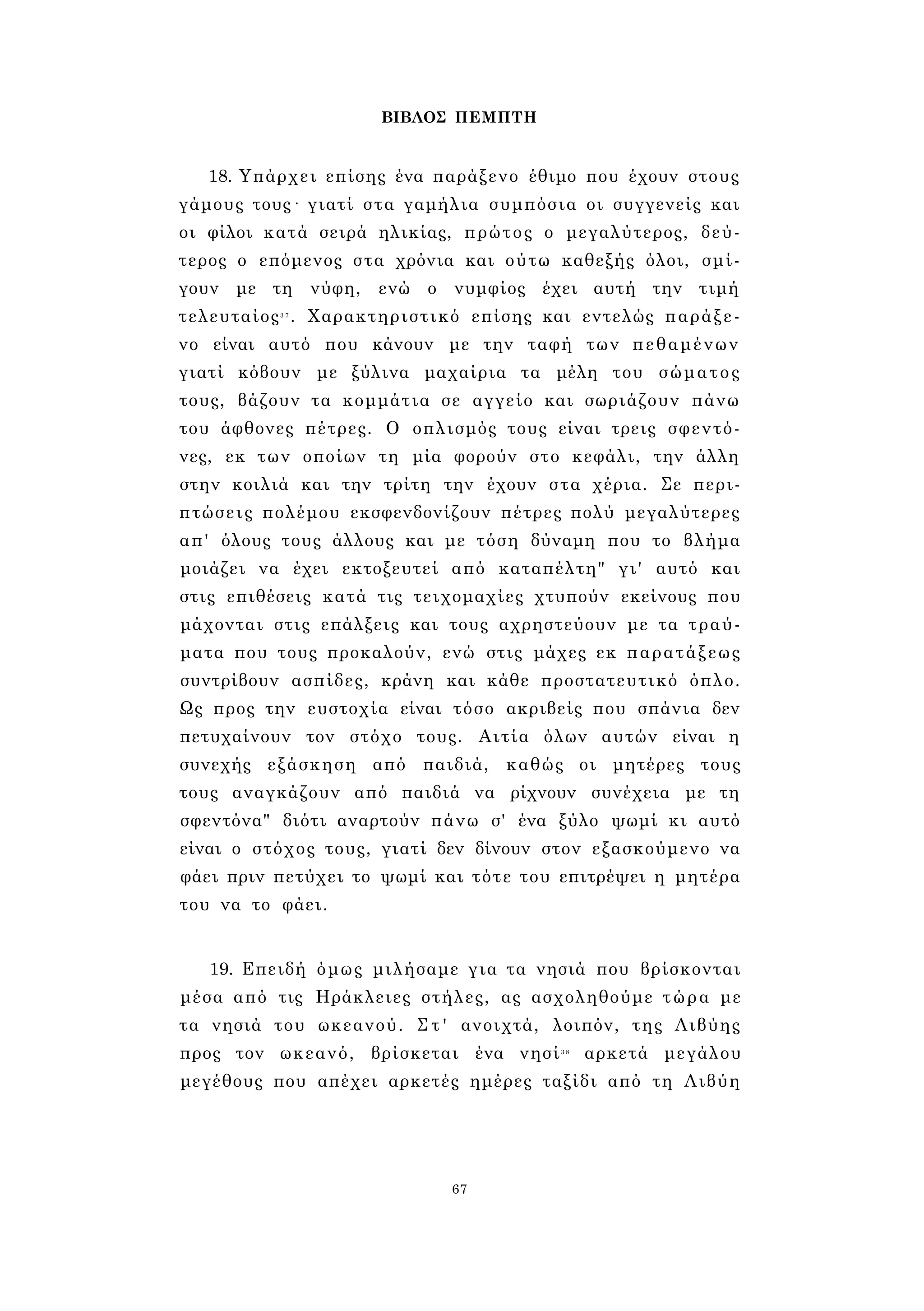 ΒΙΒΛΟΣ ΠΕΜΠΤΗ 
18. Υπάρχει επίσης ένα παράξενο έθιμο που έχουν στους 
γάμους τους· γιατί στα γαμήλια συμπόσια οι συγγενείς και 
οι φίλοι κατά σειρά ηλικίας, πρώτος ο μεγαλύτερος, δεύ­τερος 
ο επόμενος στα χρόνια και ούτω καθεξής όλοι, σμί­γουν 
με τη νύφη, ενώ ο νυμφίος έχει αυτή την τιμή 
τελευταίος3 7 . Χαρακτηριστικό επίσης και εντελώς παράξε­νο 
είναι αυτό που κάνουν με την ταφή των πεθαμένων 
γιατί κόβουν με ξύλινα μαχαίρια τα μέλη του σώματος 
τους, βάζουν τα κομμάτια σε αγγείο και σωριάζουν πάνω 
του άφθονες πέτρες. Ο οπλισμός τους είναι τρεις σφεντό­νες, 
εκ των οποίων τη μία φορούν στο κεφάλι, την άλλη 
στην κοιλιά και την τρίτη την έχουν στα χέρια. Σε περι­πτώσεις 
πολέμου εκσφενδονίζουν πέτρες πολύ μεγαλύτερες 
απ' όλους τους άλλους και με τόση δύναμη που το βλήμα 
μοιάζει να έχει εκτοξευτεί από καταπέλτη" γι' αυτό και 
στις επιθέσεις κατά τις τειχομαχίες χτυπούν εκείνους που 
μάχονται στις επάλξεις και τους αχρηστεύουν με τα τραύ­ματα 
που τους προκαλούν, ενώ στις μάχες εκ παρατάξεως 
συντρίβουν ασπίδες, κράνη και κάθε προστατευτικό όπλο. 
Ως προς την ευστοχία είναι τόσο ακριβείς που σπάνια δεν 
πετυχαίνουν τον στόχο τους. Αιτία όλων αυτών είναι η 
συνεχής εξάσκηση από παιδιά, καθώς οι μητέρες τους 
τους αναγκάζουν από παιδιά να ρίχνουν συνέχεια με τη 
σφεντόνα" διότι αναρτούν πάνω σ' ένα ξύλο ψωμί κι αυτό 
είναι ο στόχος τους, γιατί δεν δίνουν στον εξασκούμενο να 
φάει πριν πετύχει το ψωμί και τότε του επιτρέψει η μητέρα 
του να το φάει. 
19. Επειδή όμως μιλήσαμε για τα νησιά που βρίσκονται 
μέσα από τις Ηράκλειες στήλες, ας ασχοληθούμε τώρα με 
τα νησιά του ωκεανού. Σ τ ' ανοιχτά, λοιπόν, της Λιβύης 
προς τον ωκεανό, βρίσκεται ένα νησί3 8 αρκετά μεγάλου 
μεγέθους που απέχει αρκετές ημέρες ταξίδι από τη Λιβύη 
67 
 