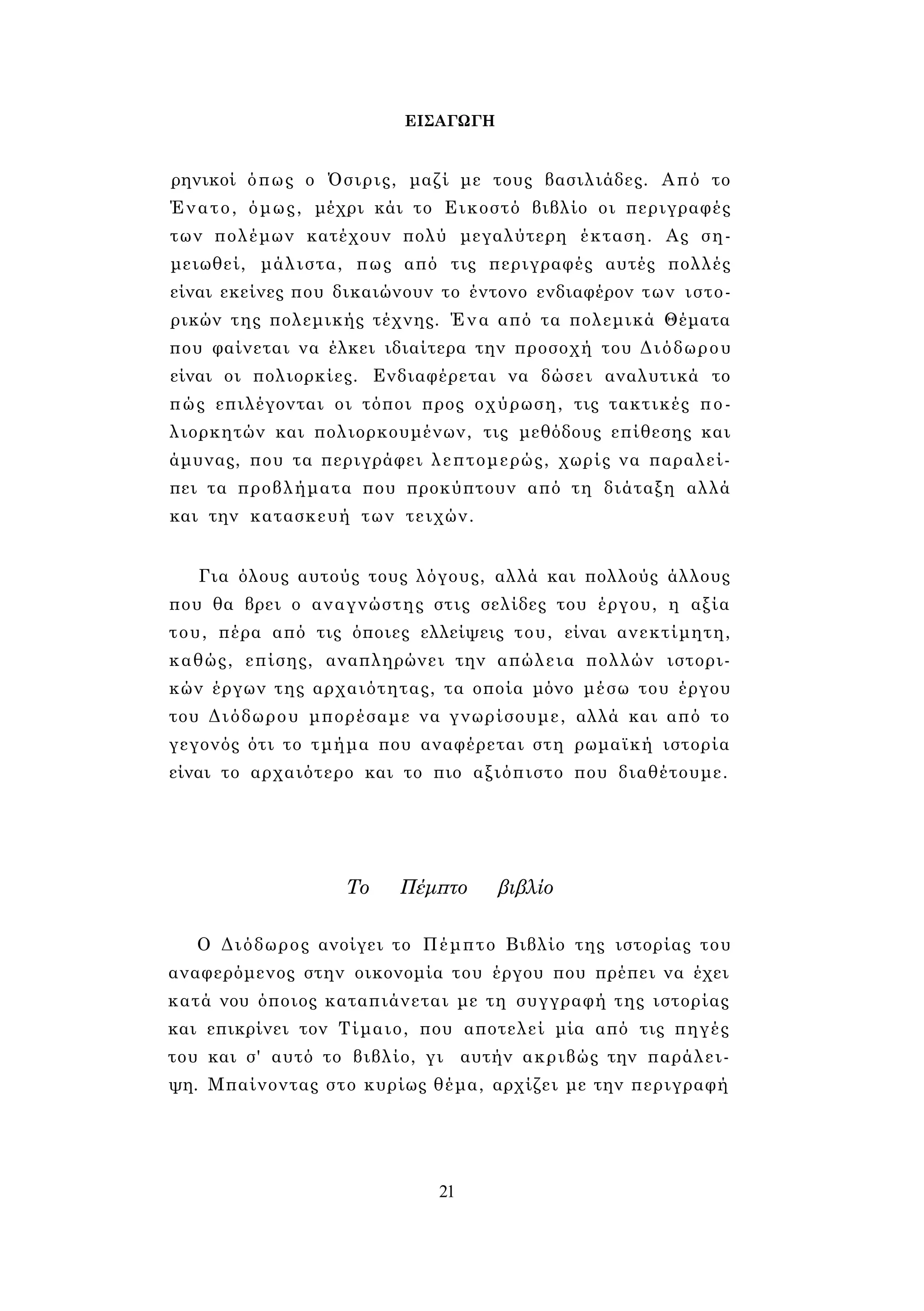 ΕΙΣΑΓΩΓΗ 
ρηνικοί όπως ο Όσιρις, μαζί με τους βασιλιάδες. Από το 
Ένατο, όμως, μέχρι κάι το Εικοστό βιβλίο οι περιγραφές 
των πολέμων κατέχουν πολύ μεγαλύτερη έκταση. Ας ση­μειωθεί, 
μάλιστα, πως από τις περιγραφές αυτές πολλές 
είναι εκείνες που δικαιώνουν το έντονο ενδιαφέρον των ιστο­ρικών 
της πολεμικής τέχνης. Ένα από τα πολεμικά Θέματα 
που φαίνεται να έλκει ιδιαίτερα την προσοχή του Διόδωρου 
είναι οι πολιορκίες. Ενδιαφέρεται να δώσει αναλυτικά το 
πώς επιλέγονται οι τόποι προς οχύρωση, τις τακτικές πο­λιορκητών 
και πολιορκουμένων, τις μεθόδους επίθεσης και 
άμυνας, που τα περιγράφει λεπτομερώς, χωρίς να παραλεί­πει 
τα προβλήματα που προκύπτουν από τη διάταξη αλλά 
και την κατασκευή των τειχών. 
Για όλους αυτούς τους λόγους, αλλά και πολλούς άλλους 
που θα βρει ο αναγνώστης στις σελίδες του έργου, η αξία 
του, πέρα από τις όποιες ελλείψεις του, είναι ανεκτίμητη, 
καθώς, επίσης, αναπληρώνει την απώλεια πολλών ιστορι­κών 
έργων της αρχαιότητας, τα οποία μόνο μέσω του έργου 
του Διόδωρου μπορέσαμε να γνωρίσουμε, αλλά και από το 
γεγονός ότι το τμήμα που αναφέρεται στη ρωμαϊκή ιστορία 
είναι το αρχαιότερο και το πιο αξιόπιστο που διαθέτουμε. 
Το Πέμπτο βιβλίο 
Ο Διόδωρος ανοίγει το Πέμπτο Βιβλίο της ιστορίας του 
αναφερόμενος στην οικονομία του έργου που πρέπει να έχει 
κατά νου όποιος καταπιάνεται με τη συγγραφή της ιστορίας 
και επικρίνει τον Τίμαιο, που αποτελεί μία από τις πηγές 
του και σ' αυτό το βιβλίο, γι αυτήν ακριβώς την παράλει­ψη. 
Μπαίνοντας στο κυρίως θέμα, αρχίζει με την περιγραφή 
21 
 