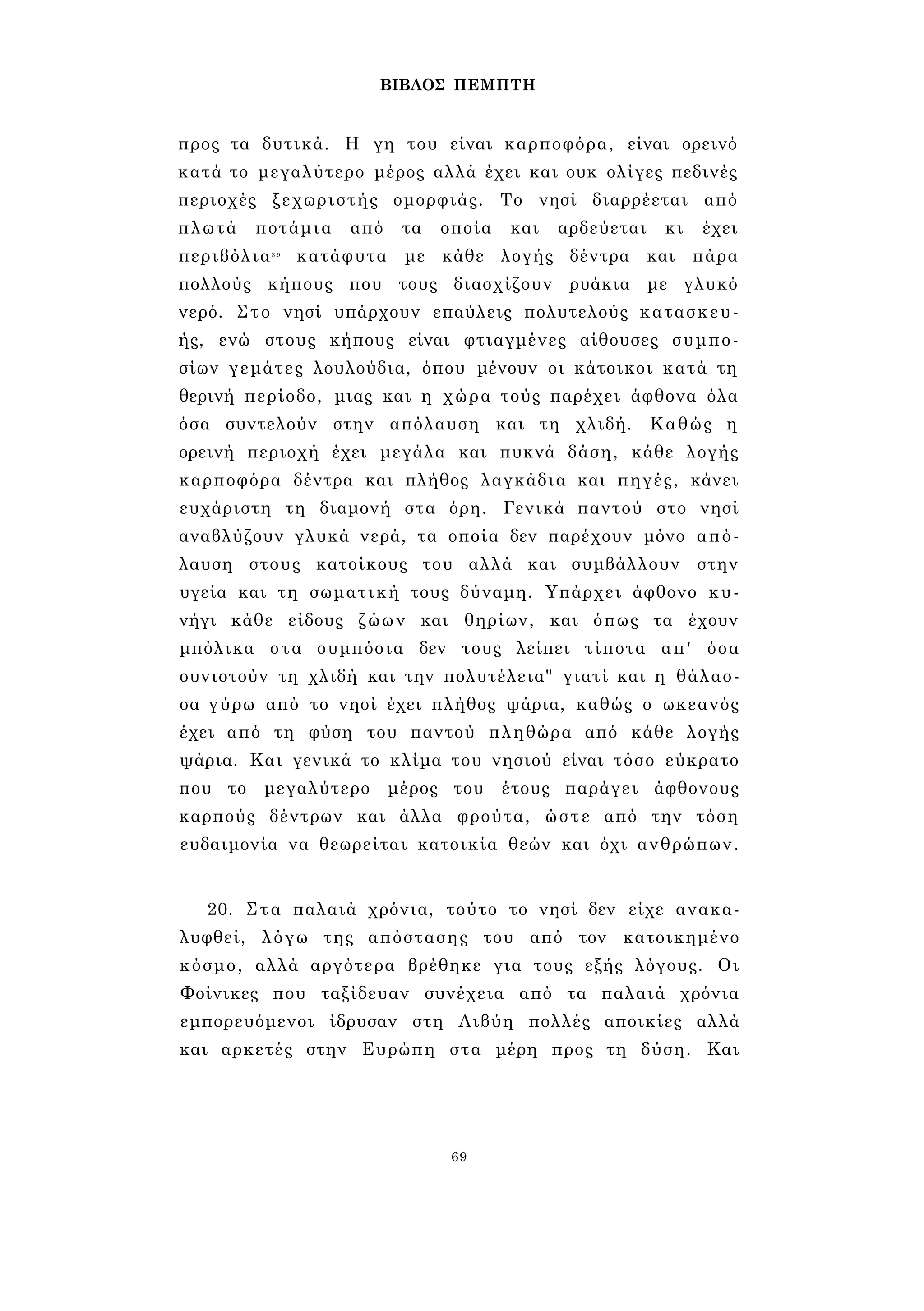 ΒΙΒΛΟΣ ΠΕΜΠΤΗ 
προς τα δυτικά. Η γη του είναι καρποφόρα, είναι ορεινό 
κατά το μεγαλύτερο μέρος αλλά έχει και ουκ ολίγες πεδινές 
περιοχές ξεχωριστής ομορφιάς. Το νησί διαρρέεται από 
πλωτά ποτάμια από τα οποία και αρδεύεται κι έχει 
περιβόλια3 9 κατάφυτα με κάθε λογής δέντρα και πάρα 
πολλούς κήπους που τους διασχίζουν ρυάκια με γλυκό 
νερό. Στο νησί υπάρχουν επαύλεις πολυτελούς κατασκευ­ής, 
ενώ στους κήπους είναι φτιαγμένες αίθουσες συμπο­σίων 
γεμάτες λουλούδια, όπου μένουν οι κάτοικοι κατά τη 
θερινή περίοδο, μιας και η χώρα τούς παρέχει άφθονα όλα 
όσα συντελούν στην απόλαυση και τη χλιδή. Καθώς η 
ορεινή περιοχή έχει μεγάλα και πυκνά δάση, κάθε λογής 
καρποφόρα δέντρα και πλήθος λαγκάδια και πηγές, κάνει 
ευχάριστη τη διαμονή στα όρη. Γενικά παντού στο νησί 
αναβλύζουν γλυκά νερά, τα οποία δεν παρέχουν μόνο από­λαυση 
στους κατοίκους του αλλά και συμβάλλουν στην 
υγεία και τη σωματική τους δύναμη. Υπάρχει άφθονο κυ­νήγι 
κάθε είδους ζώων και θηρίων, και όπως τα έχουν 
μπόλικα στα συμπόσια δεν τους λείπει τίποτα απ' όσα 
συνιστούν τη χλιδή και την πολυτέλεια" γιατί και η θάλασ­σα 
γύρω από το νησί έχει πλήθος ψάρια, καθώς ο ωκεανός 
έχει από τη φύση του παντού πληθώρα από κάθε λογής 
ψάρια. Και γενικά το κλίμα του νησιού είναι τόσο εύκρατο 
που το μεγαλύτερο μέρος του έτους παράγει άφθονους 
καρπούς δέντρων και άλλα φρούτα, ώστε από την τόση 
ευδαιμονία να θεωρείται κατοικία θεών και όχι ανθρώπων. 
20. Στα παλαιά χρόνια, τούτο το νησί δεν είχε ανακα­λυφθεί, 
λόγω της απόστασης του από τον κατοικημένο 
κόσμο, αλλά αργότερα βρέθηκε για τους εξής λόγους. Οι 
Φοίνικες που ταξίδευαν συνέχεια από τα παλαιά χρόνια 
εμπορευόμενοι ίδρυσαν στη Λιβύη πολλές αποικίες αλλά 
και αρκετές στην Ευρώπη στα μέρη προς τη δύση. Και 
69 
 