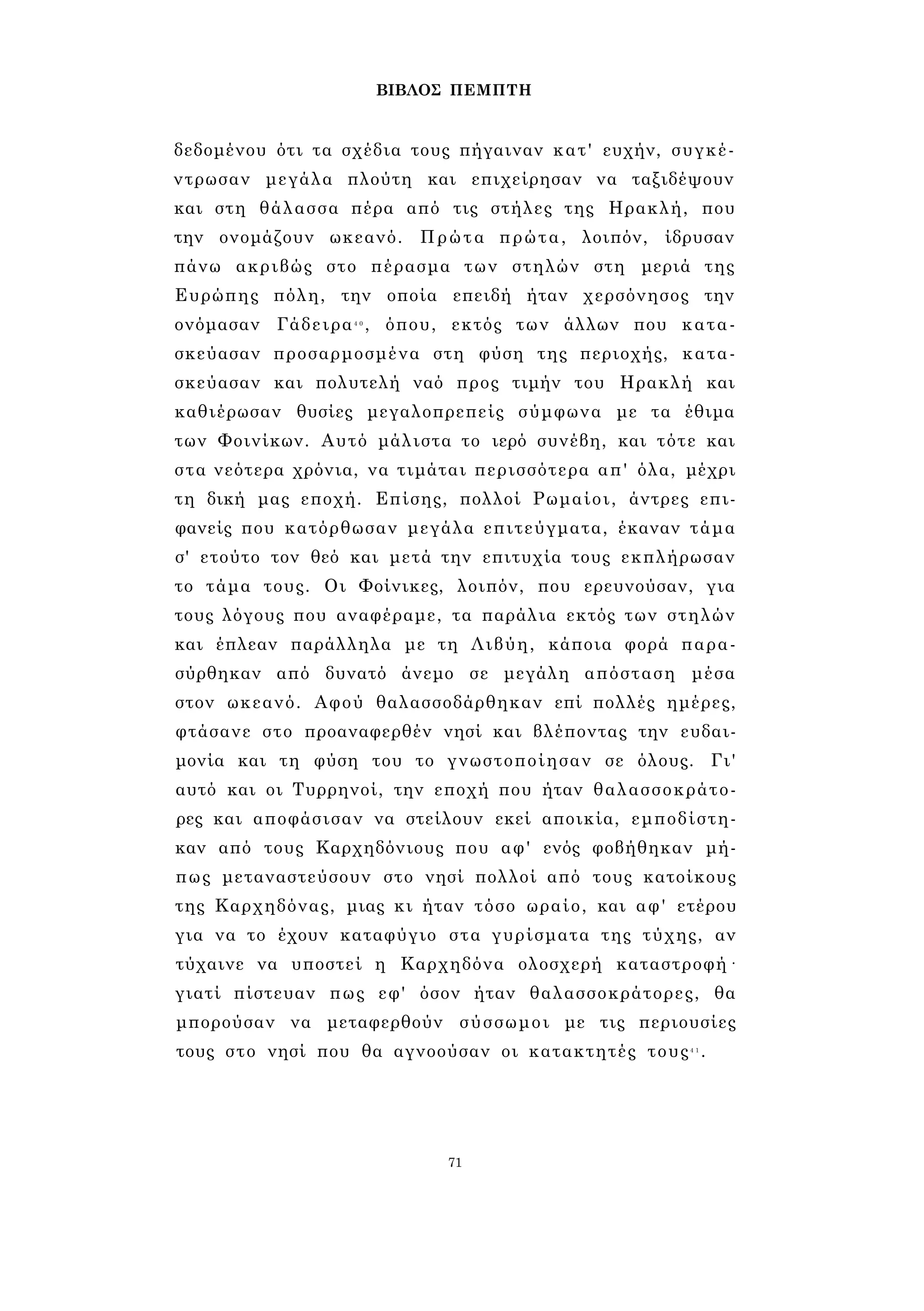 ΒΙΒΛΟΣ ΠΕΜΠΤΗ 
δεδομένου ότι τα σχέδια τους πήγαιναν κατ' ευχήν, συγκέ­ντρωσαν 
μεγάλα πλούτη και επιχείρησαν να ταξιδέψουν 
και στη θάλασσα πέρα από τις στήλες της Ηρακλή, που 
την ονομάζουν ωκεανό. Πρώτα πρώτα, λοιπόν, ίδρυσαν 
πάνω ακριβώς στο πέρασμα των στηλών στη μεριά της 
Ευρώπης πόλη, την οποία επειδή ήταν χερσόνησος την 
ονόμασαν Γάδειρα4 0 , όπου, εκτός των άλλων που κατα­σκεύασαν 
προσαρμοσμένα στη φύση της περιοχής, κατα­σκεύασαν 
και πολυτελή ναό προς τιμήν του Ηρακλή και 
καθιέρωσαν θυσίες μεγαλοπρεπείς σύμφωνα με τα έθιμα 
των Φοινίκων. Αυτό μάλιστα το ιερό συνέβη, και τότε και 
στα νεότερα χρόνια, να τιμάται περισσότερα απ' όλα, μέχρι 
τη δική μας εποχή. Επίσης, πολλοί Ρωμαίοι, άντρες επι­φανείς 
που κατόρθωσαν μεγάλα επιτεύγματα, έκαναν τάμα 
σ' ετούτο τον θεό και μετά την επιτυχία τους εκπλήρωσαν 
το τάμα τους. Οι Φοίνικες, λοιπόν, που ερευνούσαν, για 
τους λόγους που αναφέραμε, τα παράλια εκτός των στηλών 
και έπλεαν παράλληλα με τη Λιβύη, κάποια φορά παρα­σύρθηκαν 
από δυνατό άνεμο σε μεγάλη απόσταση μέσα 
στον ωκεανό. Αφού θαλασσοδάρθηκαν επί πολλές ημέρες, 
φτάσανε στο προαναφερθέν νησί και βλέποντας την ευδαι­μονία 
και τη φύση του το γνωστοποίησαν σε όλους. Γι' 
αυτό και οι Τυρρηνοί, την εποχή που ήταν θαλασσοκράτο­ρες 
και αποφάσισαν να στείλουν εκεί αποικία, εμποδίστη­καν 
από τους Καρχηδόνιους που αφ' ενός φοβήθηκαν μή­πως 
μεταναστεύσουν στο νησί πολλοί από τους κατοίκους 
της Καρχηδόνας, μιας κι ήταν τόσο ωραίο, και αφ' ετέρου 
για να το έχουν καταφύγιο στα γυρίσματα της τύχης, αν 
τύχαινε να υποστεί η Καρχηδόνα ολοσχερή καταστροφή· 
γιατί πίστευαν πως εφ' όσον ήταν θαλασσοκράτορες, θα 
μπορούσαν να μεταφερθούν σύσσωμοι με τις περιουσίες 
τους στο νησί που θα αγνοούσαν οι κατακτητές τους4 1 . 
71 
 
